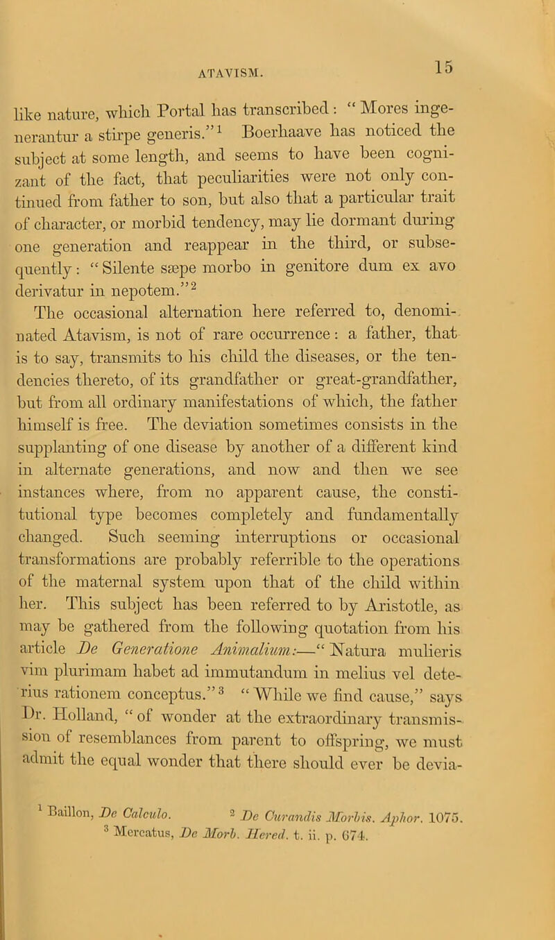 like nature, wlncli Portal lias transcribed. ]\loies mge- nerantur a stirpe generis.”1 Boerhaave lias noticed tlie subject at some length, and seems to have been cogni- zant of the fact, that peculiarities were not only con- tinued from father to son, but also that a particular trait of character, or morbid tendency, may lie dormant during one generation and reappear in the third, or subse- quently : “ Silente ssepe morbo in genitore dum ex avo derivatur in nepotem.”2 The occasional alternation here referred to, denomi- nated Atavism, is not of rare occurrence: a father, that is to say, transmits to his child the diseases, or the ten- dencies thereto, of its grandfather or great-grandfather, but from all ordinary manifestations of which, the father himself is free. The deviation sometimes consists in the supplanting of one disease by another of a different kind in alternate generations, and now and then we see instances where, from no apparent cause, the consti- tutional type becomes completely and fundamentally changed. Such seeming interruptions or occasional transformations are probably referrible to the operations of the maternal system upon that of the child within her. This subject has been referred to by Aristotle, as may be gathered from the following quotation from his article De Genercitione Animalium:—“ N atura mulieris vim plurimam liabet ad immutandum in melius vel dete- nus rationem conceptus.”3 “While we find cause,” says Dr. Holland, “ of wonder at the extraordinary transmis- sion of resemblances from parent to offspring, we must admit the equal wonder that there should ever he devia- 1 Baillon, De Calculo. 2 j)c Curandis Morbis. Aphor. 1075. 3 Mercatus, De Morb. Hered. t. ii. p. G74.