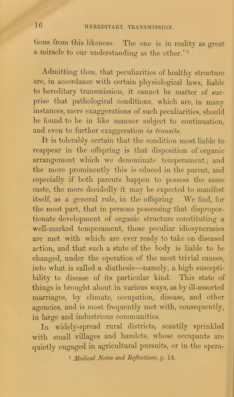 tions from this likeness. The one is in reality as great a miracle to our understanding as the other.”1 Admitting then, that peculiarities of healthy structure are, in accordance with certain physiological laws, liable to hereditary transmission, it cannot be matter of sur- prise that pathological conditions, which are, in many instances, mere exaggerations of such peculiarities, should be found to be in like manner subject to continuation, and even to further exaggeration in transitu. It is tolerably certain that the condition most liable to reappear in the offspring is that disposition of organic arrangement which we denominate temperament; and the more prominently this is educed in the parent, and especially if both parents happen to possess the same caste, the more decidedly it may be expected to manifest itself, as a general rule, in the offspring. We find, for the most part, that in persons possessing that dispropor- tionate development of organic structure constituting a well-marked temperament, those peculiar idiosyncrasies are met with which are ever ready to take on diseased action, and that such a state of the body is liable to be changed, under the operation of the most trivial causes, into what is called a diathesis—namely, a high suscepti- bility to disease of its particular kind. This state of things is brought about in various ways, as by ill-assorted marriages, by climate, occupation, disease, and other agencies, and is most frequently met with, consequently, in large and industrious communities. In widely-spread rural districts, scantily sprinkled with small villages and hamlets, whose occupants are quietly engaged in agricultural pursuits, or in the opera- 1 Medical Notes and Reflections, p. 14.