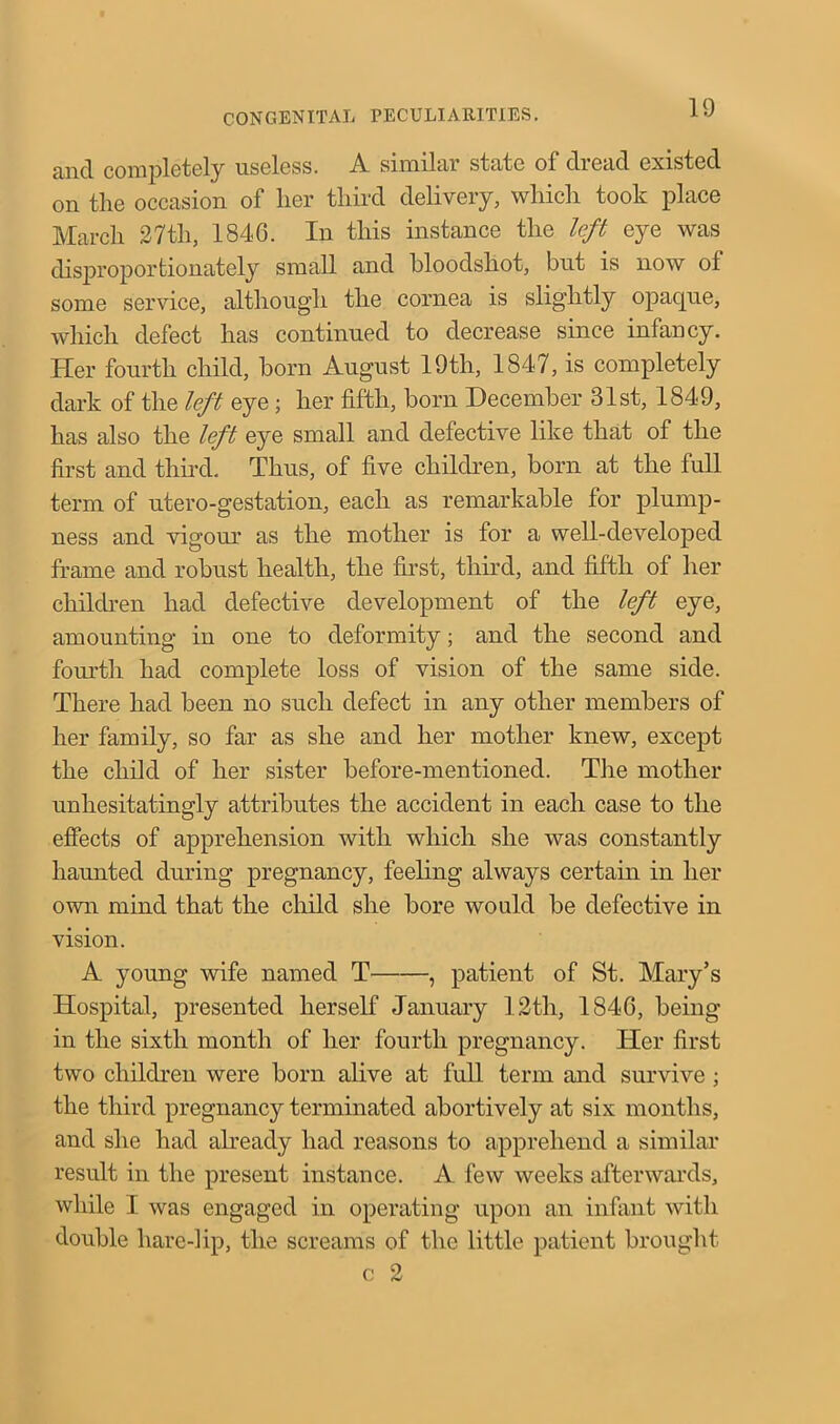 and completely useless. A similar state of dread existed on the occasion of her third delivery, which took place March 27th, 1846. In this instance the left eye was disproportionately small and bloodshot, but is now of some service, although the cornea is slightly opaque, which defect has continued to decrease since infancy. Her fourth child, born August 19th, 1847, is completely dark of the left eye; her fifth, born December 31st, 1849, has also the left eye small and defective like that of the first and third. Thus, of five children, born at the full term of utero-gestation, each as remarkable for plump- ness and vigour as the mother is for a well-developed frame and robust health, the first, third, and fifth of her children had defective development of the left eye, amounting in one to deformity; and the second and fourth had complete loss of vision of the same side. There had been no such defect in any other members of her family, so far as she and her mother knew, except the child of her sister before-mentioned. The mother unhesitatingly attributes the accident in each case to the effects of apprehension with which she was constantly haunted during pregnancy, feeling always certain in her own mind that the child she bore would be defective in vision. A young wife named T , patient of St. Mary’s Hospital, presented herself January 12tli, 1846, being in the sixth month of her fourth pregnancy. Her first two children were born alive at full term and survive ; the third pregnancy terminated abortively at six months, and she had already had reasons to apprehend a similar result in the present instance. A few weeks afterwards, while I was engaged in operating upon an infant with double hare-lip, the screams of the little patient brought c 2