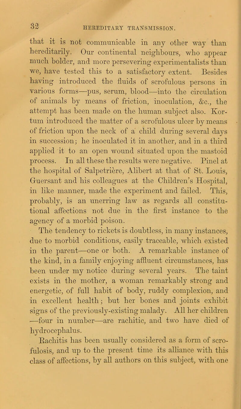 that it is not communicable in any other way than hereditarily. Our continental neighbours, who appear much bolder, and more persevering experimentalists than we, have tested this to a satisfactory extent. Besides having introduced the fluids of scrofulous persons in various forms—pus, serum, blood—into the circulation of animals by means of friction, inoculation, &c., the attempt has been made on the human subject also. Ivor- tum introduced the matter of a scrofulous ulcer by means of friction upon the neck of a child during several days in succession; he inoculated it in another, and in a third applied it to an open wound situated upon the mastoid process. In all these the results were negative. Pinel at the hospital of Salpetriere, Alibert at that of St. Louis, Gluersant and his colleagues at the Children’s Hospital, in like manner, made the experiment and failed. This, probably, is an unerring law as regards all constitu- tional affections not due in the first instance to the agency of a morbid poison. The tendency to rickets is doubtless, in many instances, due to morbid conditions, easily traceable, which existed in the parent—one or both. A remarkable instance of the kind, in a family enjoying affluent circumstances, lias been under my notice during several years. The taint exists in the mother, a woman remarkably strong and energetic, of full habit of body, ruddy complexion, and in excellent health; but her boiies and joints exhibit signs of the previously-existing malady. All her children —four in number—are rachitic, and two have died of hydrocephalus. Rachitis has been usually considered as a form of scro- fulosis, and up to the present time its alliance with this class of affections, by all authors on this subject, with one