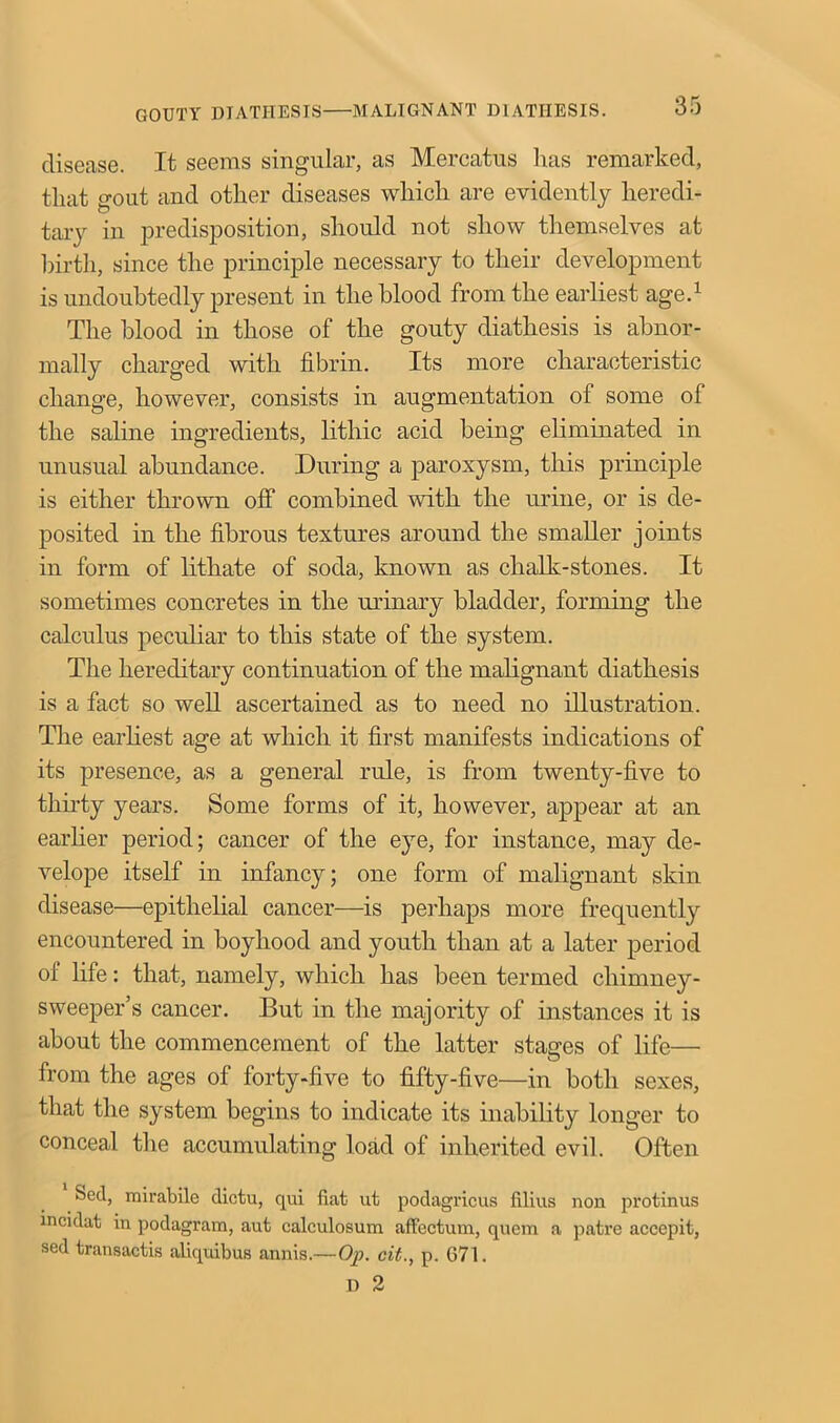 disease. It seems singular, as Mercatus has remarked, that gout and other diseases which are evidently heredi- tary in predisposition, should not show themselves at hirtli, since the principle necessary to their development is undoubtedly present in the blood from the earliest age.1 The blood in those of the gouty diathesis is abnor- mally charged with fibrin. Its more characteristic change, however, consists in augmentation of some of the saline ingredients, lithic acid being eliminated in unusual abundance. During a paroxysm, this principle is either thrown off combined with the urine, or is de- posited in the fibrous textures around the smaller joints in form of lithate of soda, known as chalk-stones. It sometimes concretes in the urinary bladder, forming the calculus peculiar to this state of the system. The hereditary continuation of the malignant diathesis is a fact so well ascertained as to need no illustration. The earliest age at which it first manifests indications of its presence, as a general rule, is from twenty-five to thirty years. Some forms of it, however, appear at an earlier period; cancer of the eye, for instance, may de- velope itself in infancy; one form of malignant skin disease—epithelial cancer—is perhaps more frequently encountered in boyhood and youth than at a later period of life: that, namely, which has been termed chimney- sweeper’s cancer. But in the majority of instances it is about the commencement of the latter stages of life— from the ages of forty-five to fifty-five—in both sexes, that the system begins to indicate its inability longer to conceal the accumulating load of inherited evil. Often Sed, mirabile dictu, qui fiat ut podagricus filius non protinus incidat in podagram, aut calculosum affectum, quem a patre accepit, sed transacts aliquibus annis.—Op. cit., p. G71.