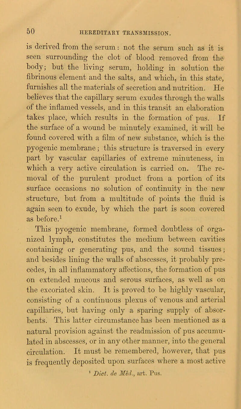 is derived from tlie serum: not the serum such as it is seen surrounding the clot of blood removed from the body; but the living serum, holding in solution the fibrinous element and the salts, and which, in this state, furnishes all the materials of secretion and nutrition. He believes that the capillary serum exudes through the walls of the inflamed vessels, and in this transit an elaboration takes place, which results in the formation of pus. If the surface of a wound be minutely examined, it will be found covered with a film of new substance, which is the pyogenic membrane; this structure is traversed in every part by vascular capillaries of extreme minuteness, in which a very active circulation is carried on. The re- moval of the purulent product from a portion of its surface occasions no solution of continuity in the new structure, but from a multitude of points the fluid is again seen to exude, by which the part is soon covered as before.1 This pyogenic membrane, formed doubtless of orga- nized lymph, constitutes the medium between cavities containing or generating pus, and the sound tissues; and besides lining the walls of abscesses, it probably pre- cedes, in all inflammatory affections, the formation of pus on extended mucous and serous surfaces, as well as on the excoriated skin. It is proved to be highly vascular, consisting of a continuous plexus of venous and arterial capillaries, but having only a sparing supply of absor- bents. This latter circumstance has been mentioned as a natural provision against the readmission of pus accumu- lated in abscesses, or in any other manner, into the general circulation. It must be remembered, however, that pus is frequently deposited upon surfaces where a most active 1 Diet, cle Med., art. Pus.