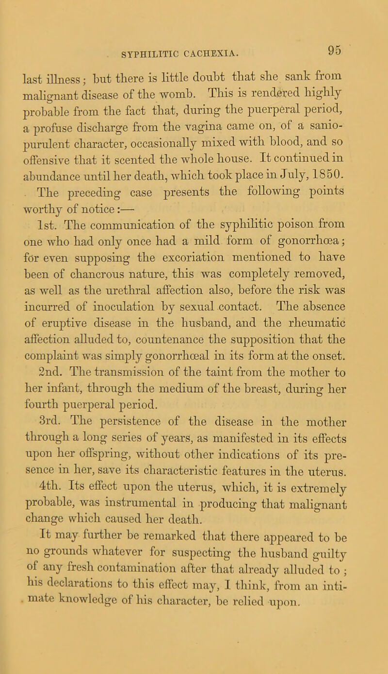 SYPHILITIC CACHEXIA. last illness; but there is little doubt that slie sank from malignant disease of the womb. This is rendered highly probable from the fact that, during the puerperal period, a profuse discharge from the vagina came on, of a sanio- purulent character, occasionally mixed with blood, and so offensive that it scented the whole house. It continued in abundance until her death, which took place in July, 1850. The preceding case presents the following points worthy of notice :— 1st. The communication of the syphilitic poison from one who had only once had a mild form of gonorrhoea; for even supposing the excoriation mentioned to have been of chancrous nature, this was completely removed, as well as the urethral affection also, before the risk was incurred of inoculation by sexual contact. The absence of eruptive disease in the husband, and the rheumatic affection alluded to, countenance the supposition that the complaint was simply gonorrhoeal in its form at the onset. 2nd. The transmission of the taint from the mother to her infant, through the medium of the breast, during her fourth puerperal period. 3rd. The persistence of the disease in the mother through a long series of years, as manifested in its effects upon her offspring, without other indications of its pre- sence in her, save its characteristic features in the uterus. 4tli. Its effect upon the uterus, which, it is extremely probable, was instrumental in producing that malignant change which caused her death. It may further be remarked that there appeared to be no grounds whatever for suspecting the husband guilty of any fresh contamination after that already alluded to ; his declarations to this effect may, I think, from an inti- mate knowledge of his character, be relied upon.