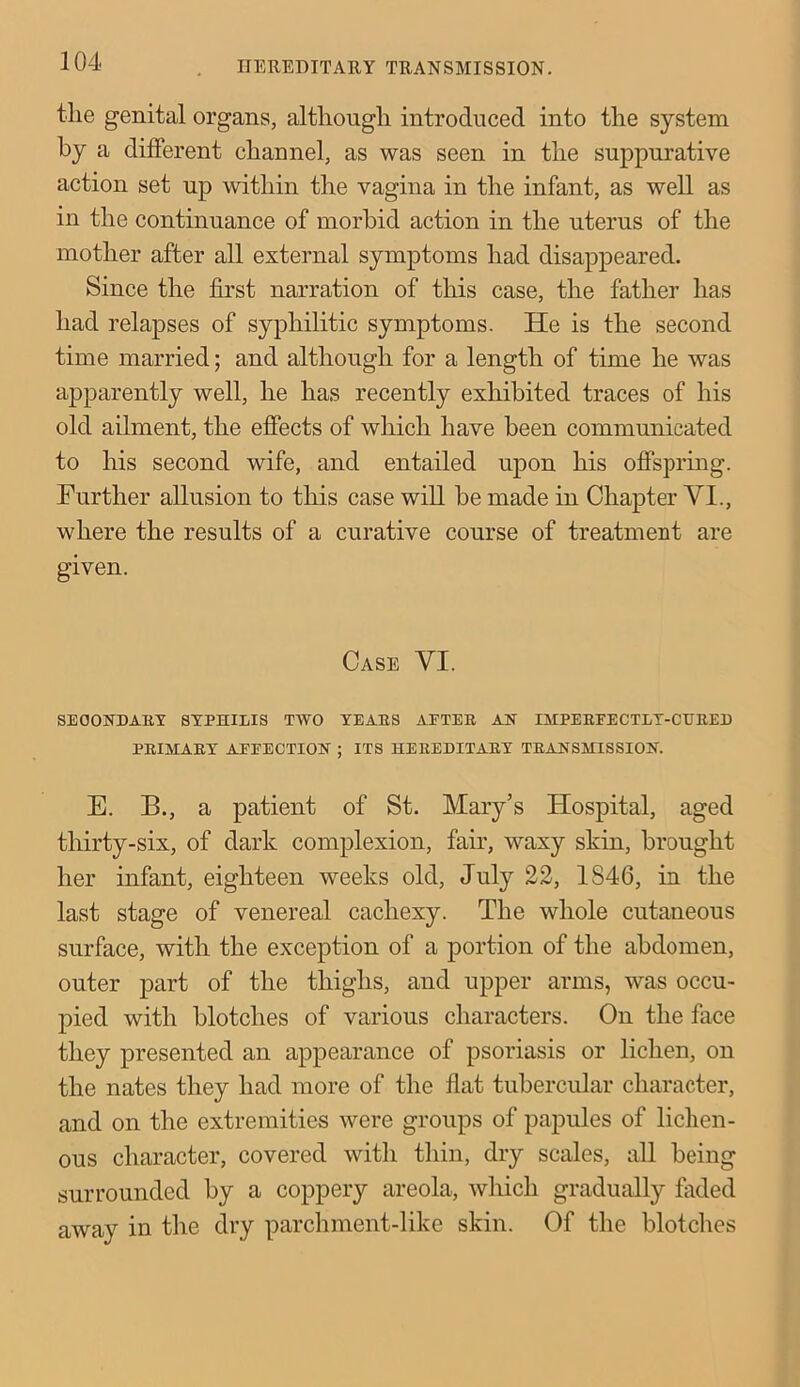 the genital organs, although introduced into the system by a different channel, as was seen in the suppurative action set up within the vagina in the infant, as well as in the continuance of morbid action in the uterus of the mother after all external symptoms had disappeared. Since the first narration of this case, the father has had relapses of syphilitic symptoms. He is the second time married; and although for a length of time he was apparently well, he has recently exhibited traces of his old ailment, the effects of which have been communicated to his second wife, and entailed upon his offspring. Further allusion to this case will he made in Chapter VI., where the results of a curative course of treatment are given. Case VI. SECONDARY SYPHILIS TWO YEARS AETER AN IMPEREECTLT-CURED PRIMARY AEEECTION ; ITS HEREDITARY TRANSMISSION. E. B., a patient of St. Mary’s Hospital, aged thirty-six, of dark complexion, fair, waxy skin, brought her infant, eighteen weeks old, July 22, 1S46, in the last stage of venereal cachexy. The whole cutaneous surface, with the exception of a portion of the abdomen, outer part of the thighs, and upper arms, was occu- pied with blotches of various characters. On the face they presented an appearance of psoriasis or lichen, on the nates they had more of the flat tubercular character, and on the extremities were groups of papules of lichen- ous character, covered with thin, dry scales, all being surrounded by a coppery areola, which gradually faded away in the dry parchment-like skin. Of the blotches