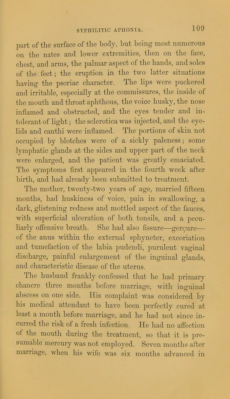 SYPHILITIC APHONIA. part of the surface of the body, but being most numerous on the nates and lower extremities, then on the face, chest, and arms, the palmar aspect of the hands, and soles of the feet; the eruption in the two latter situations having the psoriac character. The lips were puckered and irritable, especially at the commissures, the inside of the mouth and throat aphthous, the voice husky, the nose inflamed and obstructed, and the eyes tender and in- tolerant of light; the sclerotica was injected, and the eye- lids and canthi were inflamed. The portions of skin not occupied by blotches were of a sickly paleness; some lymphatic glands at the sides and upper part of the neck were enlarged, and the patient was greatly emaciated. The symptoms first appeared in the fourth week after birth, and had already been submitted to treatment. The mother, twenty-two years of age, married fifteen months, had huskiness of voice, pain in swallowing, a dark, glistening redness and mottled aspect of the fauces, with superficial ulceration of both tonsils, and a pecu- liarly offensive breath. She had also fissure—gercure— of the anus within the external sphyncter, excoriation and tumefaction of the labia pudendi, purulent vaginal discharge, painful enlargement of the inguinal glands, and characteristic disease of the uterus. The husband frankly confessed that he had primary chancre three months before marriage, with inguinal abscess on one side. His complaint was considered by his medical attendant to have been perfectly cured at least a month before marriage, and he had not since in- curred the risk of a fresh infection. He had no affection of the mouth during the treatment, so that it is pre- sumable mercury was not employed. Seven months after marriage, when his wife was six months advanced in