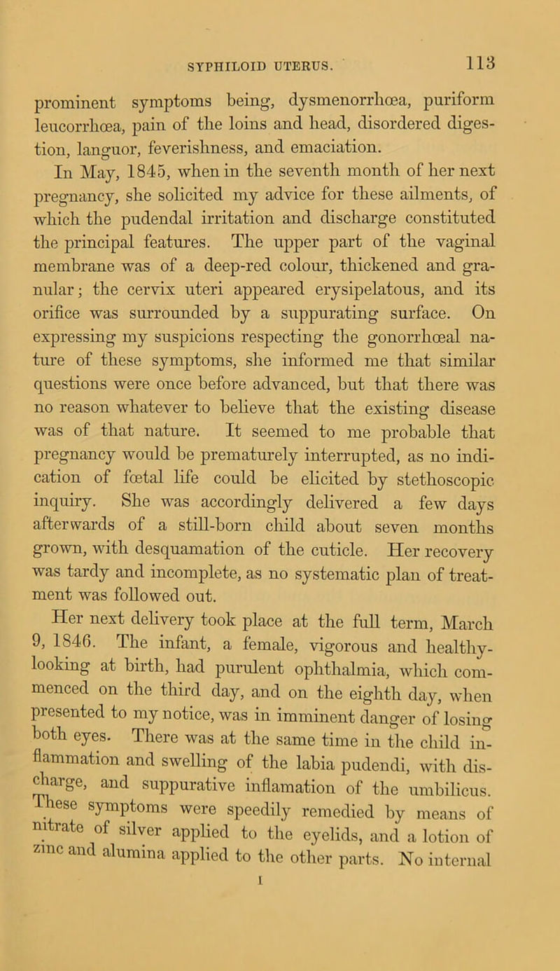 prominent symptoms being, dysmenorrlioea, puriform leucorrhcea, pain of the loins and bead, disordered diges- tion, languor, feverishness, and emaciation. In May, 1845, when in the seventh month of her next pregnancy, she solicited my advice for these ailments, of which the pudendal irritation and discharge constituted the principal features. The upper part of the vaginal membrane was of a deep-red colour, thickened and gra- nular; the cervix uteri appeared erysipelatous, and its orifice was surrounded by a suppurating surface. On expressing my suspicions respecting the gonorrhoeal na- ture of these symptoms, she informed me that similar questions were once before advanced, but that there was no reason whatever to believe that the existing disease was of that nature. It seemed to me probable that pregnancy would be prematurely interrupted, as no indi- cation of foetal life could be elicited by stethoscopic. inquiry. She was accordingly delivered a few days afterwards of a still-born child about seven months grown, with desquamation of the cuticle. Her recovery was tardy and incomplete, as no systematic plan of treat- ment was followed out. Her next delivery took place at the full term, March 9, 1846. The infant, a female, vigorous and healthy - looking at birth, had purulent ophthalmia, which com- menced on the third day, and on the eighth day, when presented to my notice, was in imminent danger of losing both eyes. There was at the same time in the child in- flammation and swelling of the labia pudendi, with dis- charge, and suppurative inflamation of the umbilicus. hese symptoms were speedily remedied by means of nitrate of silver applied to the eyelids, and a lotion of zmc and alumina applied to the other parts. No internal i