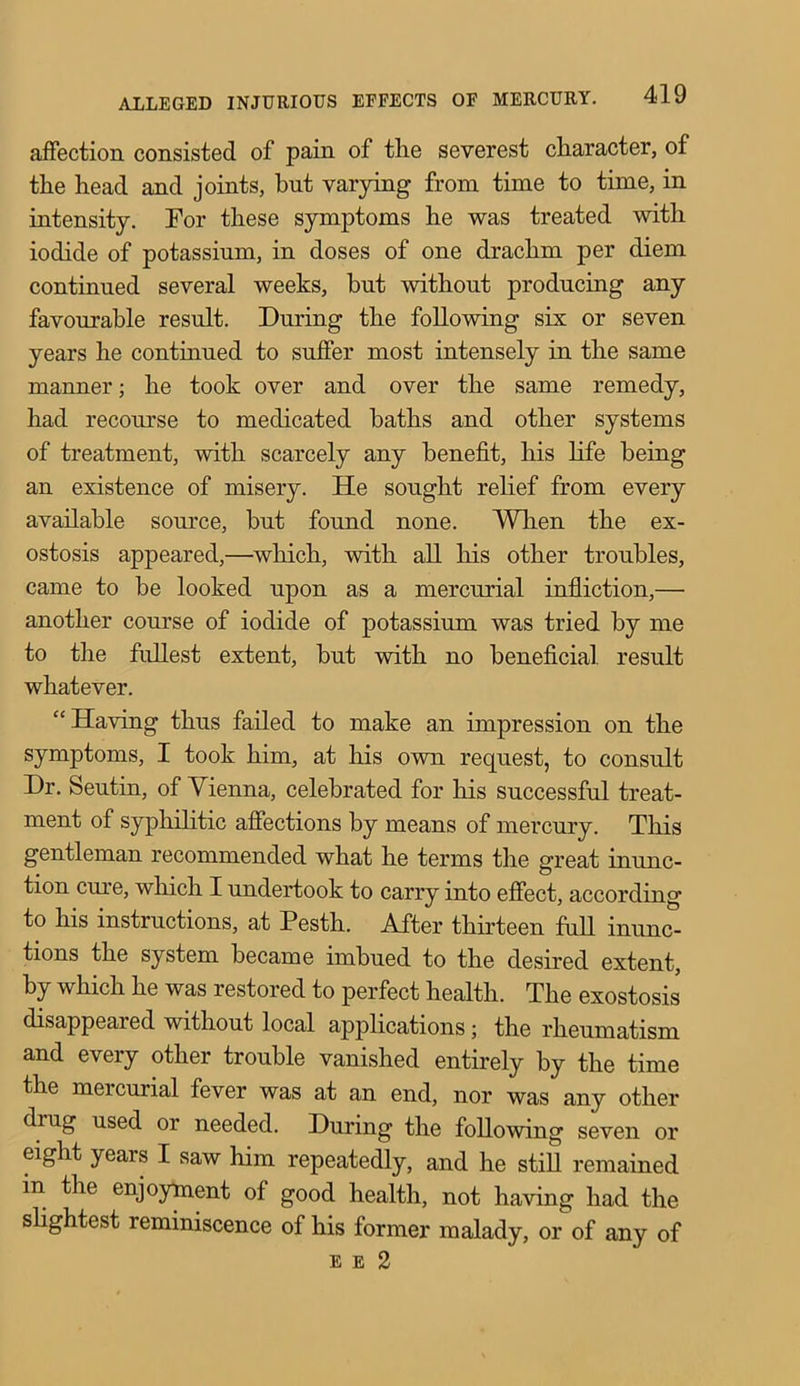 affection consisted of pain of the severest character, of the head and joints, hut varying from time to time, in intensity. For these symptoms he was treated with iodide of potassium, in doses of one drachm per diem continued several weeks, hut without producing any favourable result. During the following six or seven years he continued to suffer most intensely in the same manner; he took over and over the same remedy, had recourse to medicated baths and other systems of treatment, with scarcely any benefit, his life being an existence of misery. He sought relief from every available source, but found none. When the ex- ostosis appeared,—which, with all his other troubles, came to be looked upon as a mercurial infliction,— another course of iodide of potassium was tried by me to the fullest extent, but with no beneficial, result whatever. “Having thus failed to make an impression on the symptoms, I took him, at his own request, to consult Dr. Seutin, of Vienna, celebrated for his successful treat- ment of syphilitic affections by means of mercury. This gentleman recommended what he terms the great inunc- tion cure, which I undertook to carry into effect, according to his instructions, at Pesth. After thirteen full inunc- tions the system became imbued to the desired extent, by which he was restored to perfect health. The exostosis disappeared without local applications; the rheumatism and every other trouble vanished entirely by the time the mercurial fever was at an end, nor was any other diug used or needed. During the following seven or eight years I saw him repeatedly, and he still remained in the enjoyment of good health, not having had the slightest reminiscence of his former malady, or of any of e e 2
