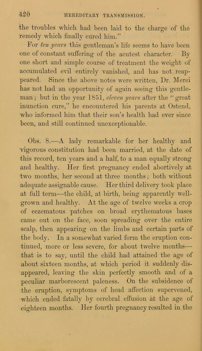 tlie troubles wliicli had been laid to the charge of the remedy which finally cured him.” For ten year8 this gentleman’s life seems to have been one of constant suffering of the acutest character. By one short and simple course of treatment the weight of accumulated evil entirely vanished, and has not reap- peared. Since the above notes were written, Dr. Merei has not had an opportunity of again seeing this gentle- man ; but in the year 1851, eleven years after the “ great inunction cure,” he encountered his parents at Ostend, who informed him that their son’s health had ever since been, and still continued unexceptionable. Obs. 8.—A lady remarkable for her healthy and vigorous constitution had been married, at the date of this record, ten years and a half, to a man equally strong and healthy. Her first pregnancy ended abortively at two months, her second at three months; both without adequate assignable cause. Her third delivery took place at full term—the child, at birth, being apparently well- grown and healthy. At the age of twelve weeks a crop of eczematous patches on broad erythematous bases came out on the face, soon spreading over the entire scalp, then appearing on the limbs and certain parts of the body. In a somewhat varied form the eruption con- tinued, more or less severe, for about twelve months— that is to say, until the child had attained the age of about sixteen months, at which period it suddenly dis- appeared, leaving the skin perfectly smooth and of a peculiar marborescent paleness. On the subsidence of the eruption, symptoms of head affection supervened, which ended fatally by cerebral effusion at the age of eighteen months. Her fourth pregnancy resulted in the