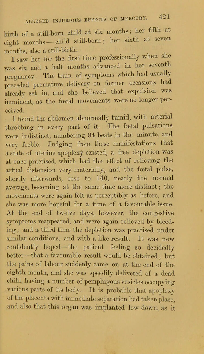 birth of a still-born child at six months; her fifth at eight months —child still-born; her sixth at seven months, also a still-birtli. I saw her for the first time professionally when she was six and a half months advanced in her seventh pregnancy. The train of symptoms which had usually preceded premature delivery on former occasions had already set in, and she believed that expulsion was imminent, as the foetal movements were no longer per- ceived. I found the abdomen abnormally tumid, with arterial throbbing in every part of it. The fcetal pulsations were indistinct, numbering 94 beats in the minute, and very feeble. Judging from these manifestations that a state of uterine apoplexy existed, a free depletion was at once practised, which had the effect of relieving the actual distension very materially, and the foetal pulse, shortly afterwards, rose to 140, nearly the normal average, becoming at the same time more distinct; the movements were again felt as perceptibly as before, and she was more hopeful for a time of a favourable issue. At the end of twelve days, however, the congestive symptoms reappeared, and were again relieved by bleed- ing ; and a third time the depletion was practised under similar conditions, and with a like result. It was now confidently hoped—the patient feeling so decidedly better—that a favourable result would be obtained; but the pains of labour suddenly came on at the end of the eighth month, and she was speedily delivered of a dead child, having a number of pemphigous vesicles occupying various parts of its body. It is probable that apoplexy of the placenta with immediate separation had taken place, and also that this organ was implanted low down, as it