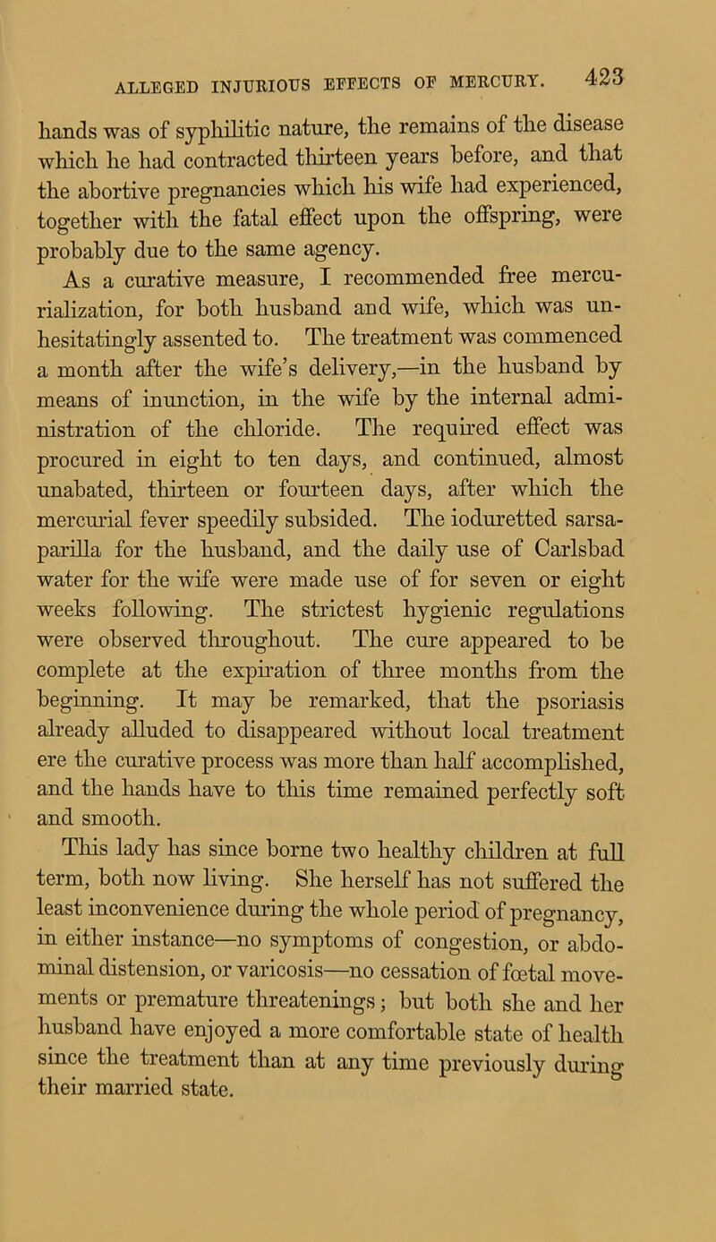 hands was of syphilitic nature, the remains of the disease which he had contracted thirteen years before, and that the abortive pregnancies which his wife had experienced, together with the fatal effect upon the offspring, were probably due to the same agency. As a curative measure, I recommended free mercu- rialization, for both husband and wife, which was un- hesitatingly assented to. The treatment was commenced a month after the wife’s delivery,—in the husband by means of inunction, in the wife by the internal admi- nistration of the chloride. The required effect was procured in eight to ten days, and continued, almost unabated, thirteen or fourteen days, after which the mercurial fever speedily subsided. The ioduretted sarsa- parilla for the husband, and the daily use of Carlsbad water for the wife were made use of for seven or eight weeks following. The strictest hygienic regulations were observed throughout. The cure appeared to be complete at the expiration of three months from the beginning. It may be remarked, that the psoriasis already alluded to disappeared without local treatment ere the curative process was more than half accomplished, and the hands have to this time remained perfectly soft and smooth. This lady has since borne two healthy children at full term, both now living. She herself has not suffered the least inconvenience during the whole period of pregnancy, in either instance—no symptoms of congestion, or abdo- minal distension, or varicosis—no cessation of foetal move- ments or premature threatenings; but both she and her husband have enjoyed a more comfortable state of health since the treatment than at any time previously during their married state.