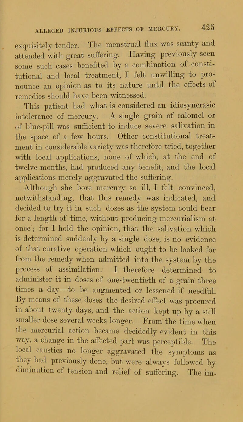 exquisitely tender. The menstrual flux was scanty and attended with great suffering. Having previously seen some such cases benefited by a combination of consti- tutional and local treatment, I felt unwilling to pro- nounce an opinion as to its nature until the effects of remedies should have been witnessed. This patient had what is considered an idiosyncratic intolerance of mercury. A single grain of calomel or of blue-pill was sufficient to induce severe salivation in the space of a few hours. Other constitutional treat- ment in considerable variety was therefore tried, together with local applications, none of which, at the end of twelve months, had produced any benefit, and the local applications merely aggravated the suffering. Although she bore mercury so ill, I felt convinced, notwithstanding, that this remedy was indicated, and decided to try it in such doses as the system could bear for a length of time, without producing mercurialism at once ; for I hold the opinion, that the salivation which, is determined suddenly by a single dose, is no evidence of that curative operation which ought to be looked for from the remedy when admitted into the system by the process of assimilation. I therefore determined to administer it in doses of one-twentieth of a grain three times a day—to be augmented or lessened if needful. By means of these doses the desired effect was procured in about twenty days, and the action kept up by a still smaller dose several weeks longer. From the time when the mercurial action became decidedly evident in this way, a change in the affected part was perceptible. The local caustics no longer aggravated the symptoms as they had previously done, but were always followed by diminution of tension and relief of suffering. The im-