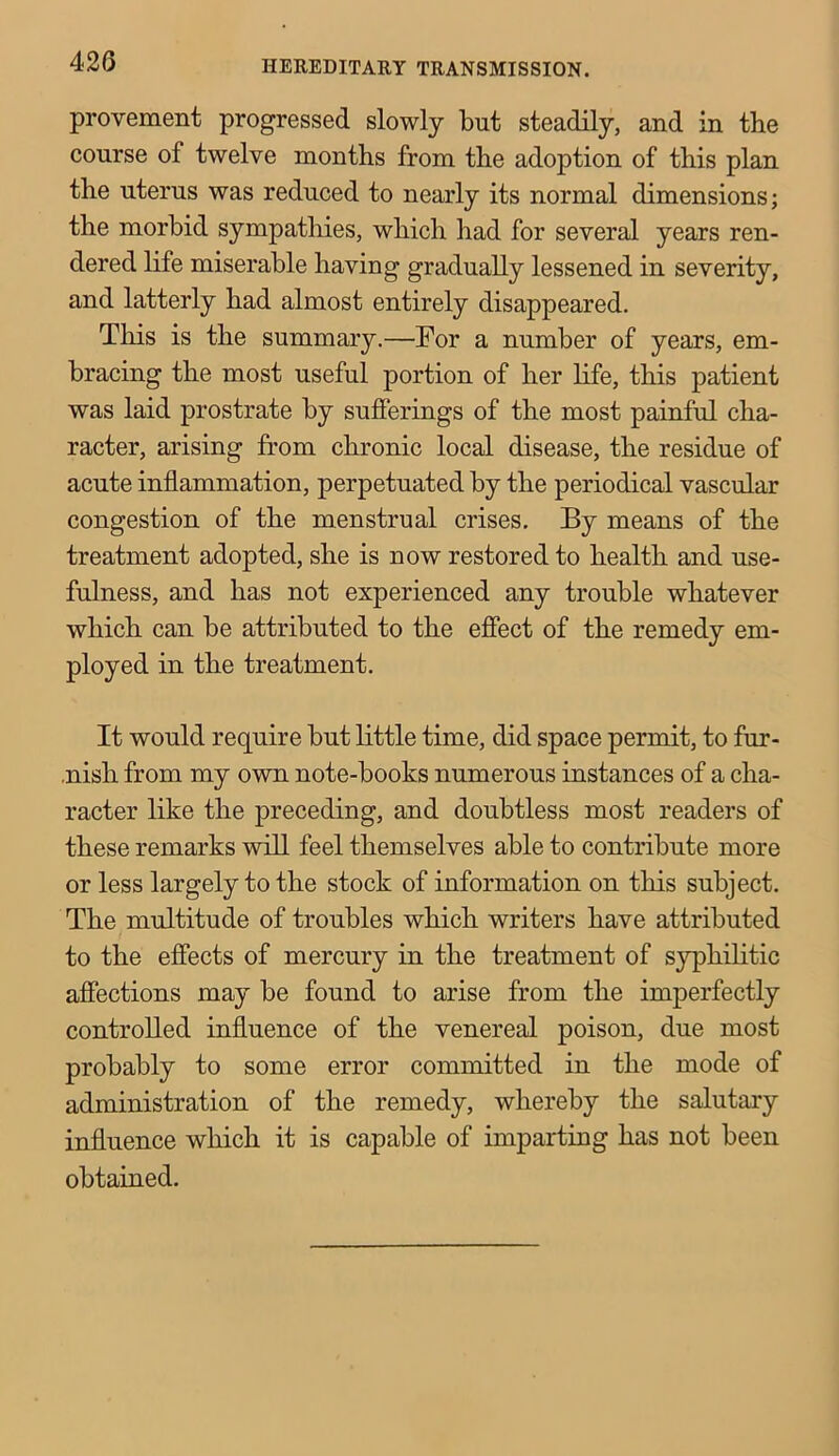 provement progressed slowly but steadily, and in the course of twelve months from the adoption of this plan the uterus was reduced to nearly its normal dimensions; the morbid sympathies, which had for several years ren- dered life miserable having gradually lessened in severity, and latterly had almost entirely disappeared. This is the summary.—For a number of years, em- bracing the most useful portion of her life, this patient was laid prostrate by sufferings of the most painful cha- racter, arising from chronic local disease, the residue of acute inflammation, perpetuated by the periodical vascular congestion of the menstrual crises. By means of the treatment adopted, she is now restored to health and use- fulness, and has not experienced any trouble whatever which can be attributed to the effect of the remedy em- ployed in the treatment. It would require but little time, did space permit, to fur- .nish from my own note-books numerous instances of a cha- racter like the preceding, and doubtless most readers of these remarks will feel themselves able to contribute more or less largely to the stock of information on this subject. The multitude of troubles which writers have attributed to the effects of mercury in the treatment of syphilitic affections may be found to arise from the imperfectly controlled influence of the venereal poison, due most probably to some error committed in the mode of administration of the remedy, whereby the salutary influence which it is capable of imparting has not been obtained.