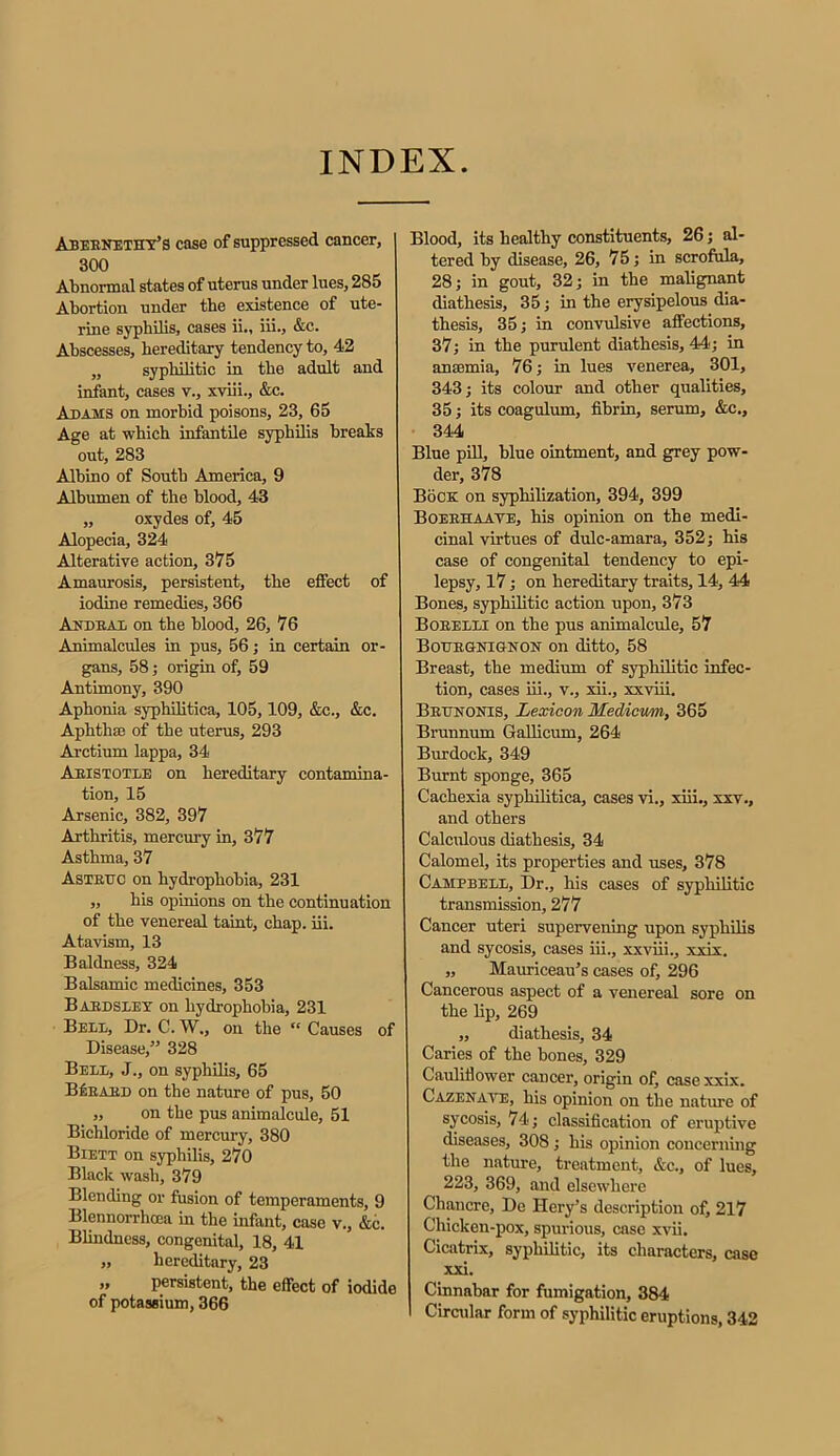 Abernethy’s case of suppressed cancer, 300 Abnormal states of uterus under lues, 285 Abortion under the existence of ute- rine syphilis, cases ii., iii., &c. Abscesses, hereditary tendency to, 42 ,, syphilitic in the adult and infant, cases v., xviii., &c. Adams on morbid poisons, 23, 65 Age at which infantile syphilis breaks out, 283 Albino of South America, 9 Albumen of the blood, 43 „ oxydes of, 45 Alopecia, 324 Alterative action, 375 Amaurosis, persistent, the effect of iodine remedies, 366 Andral on the blood, 26, 76 Animalcules in pus, 56; in certain or- gans, 58; origin of, 59 Antimony, 390 Aphonia syphilitica, 105,109, &c., &c. Aphtha; of the uterus, 293 Arctium lappa, 34 Aristotle on hereditary contamina- tion, 15 Arsenic, 382, 397 Arthritis, mercury in, 377 Asthma, 37 Astrttc on hydrophobia, 231 „ his opinions on the continuation of the venereal taint, chap. iii. Atavism, 13 Baldness, 324 Balsamic medicines, 353 Bardsley on hydrophobia, 231 Bell, Dr. C. W., on the “ Causes of Disease,” 328 Bell, J., on syphilis, 65 BSeard on the nature of pus, 50 „ on the pus animalcule, 51 Bichloride of mercury, 380 Biett on syphilis, 270 Black wash, 379 Blending or fusion of temperaments, 9 Blennorrhcea in the infant, case v., &c. Blindness, congenital, 18, 41 „ hereditary, 23 „ persistent, the effect of iodide of potassium, 366 Blood, its healthy constituents, 26; al- tered by disease, 26, 75; in scrofula, 28; in gout, 32; in the malignant diathesis, 35; in the erysipelous dia- thesis, 35; in convulsive affections, 37; in the purulent diathesis, 44; in ansemia, 76; in lues venerea, 301, 343; its colour and other qualities, 35; its coagulum, fibrin, serum, &c., 344 Blue pill, blue ointment, and grey pow- der, 378 Bock on syphilization, 394, 399 Boerhaave, his opinion on the medi- cinal virtues of dulc-amara, 352; his case of congenital tendency to epi- lepsy, 17; on hereditary traits, 14, 44 Bones, syphilitic action upon, 373 Borelli on the pus animalcule, 57 Bouegnigkon on ditto, 58 Breast, the medium of syphilitic infec- tion, cases iii., v., xii., xxviii. Brttnonis, Lexicon Medicum, 365 Brunnum Gallicum, 264 Burdock, 349 Burnt sponge, 365 Cachexia syphilitica, cases vi., xiii., xxv., and others Calculous diathesis, 34 Calomel, its properties and uses, 378 Campbell, Dr., his cases of syphilitic transmission, 277 Cancer uteri supervening upon syphilis and sycosis, cases iii., xxviii., xxix. „ Mauriceau’s cases of, 296 Cancerous aspect of a venereal sore on the lip, 269 „ diathesis, 34 Caries of the bones, 329 Cauliflower cancer, origin of, case xxix. Cazenaye, his opinion on the nature of sycosis, 74; classification of eruptive diseases, 308; his opinion concerning the nature, treatment, &c., of lues, 223, 369, and elsewhere Chancre, De Hery’s description of, 217 Chicken-pox, spurious, case xvii. Cicatrix, syphilitic, its characters, case xxi. Cinnabar for fumigation, 384 Circular form of syphilitic eruptions, 342