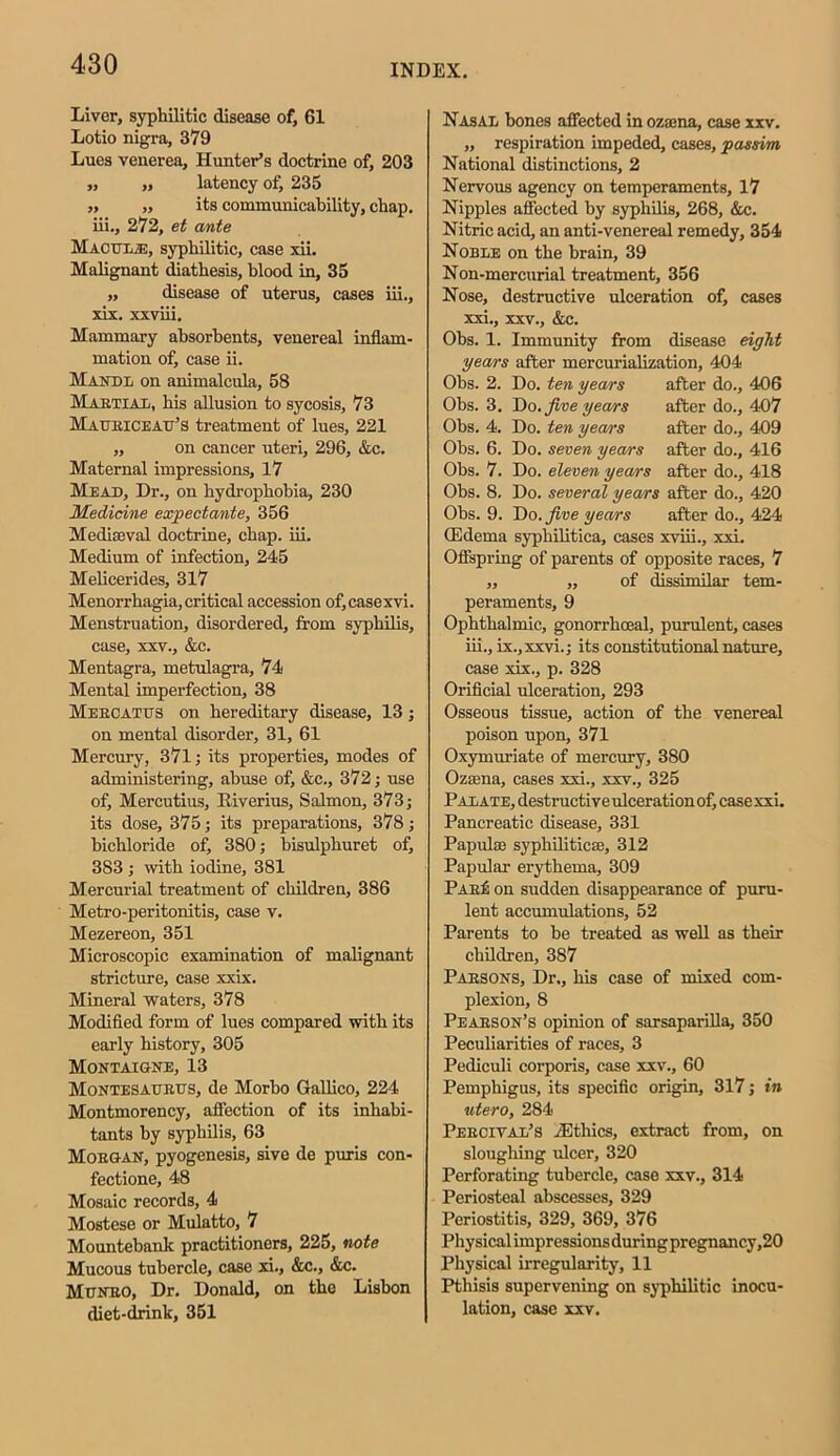 Liver, syphilitic disease of, 61 Lotio nigra, 379 Lues venerea. Hunter’s doctrine of, 203 „ ,, latency of, 235 ,, ,, its communicability, chap, iii., 272, et ante Macul/E, syphilitic, case xii. Malignant diathesis, blood in, 35 „ disease of uterus, cases iii., xix. xxviii. Mammary absorbents, venereal inflam- mation of, case ii. Mandl on animalcula, 58 MartiaIi, his allusion to sycosis, 73 Matjeiceau’s treatment of lues, 221 ,, on cancer uteri, 296, &c. Maternal impressions, 17 Mead, Dr., on hydrophobia, 230 Medicine expectante, 356 Mediaeval doctrine, chap. iii. Medium of infection, 245 Melicerides, 317 Menorrhagia, critical accession of,casexvi. Menstruation, disordered, from syphilis, case, xxv., &c. Mentagra, metulagra, 74 Mental imperfection, 38 Mebcatds on hereditary disease, 13; on mental disorder, 31, 61 Mercury, 371; its properties, modes of administering, abuse of, &c., 372; use of, Mercutius, Riverius, Salmon, 373; its dose, 375; its preparations, 378; bichloride of, 380; bisulphur et of, 383 ; with iodine, 381 Mercurial treatment of children, 386 Metro-peritonitis, case v. Mezereon, 351 Microscopic examination of malignant stricture, case xxix. Mineral waters, 378 Modified form of lues compared with its early history, 305 Montaigne, 13 Montesaurus, de Morho Gallico, 224 Montmorency, affection of its inhabi- tants by syphilis, 63 Morgan, pyogenesis, sive de puris con- fectione, 48 Mosaic records, 4 Mostese or Mulatto, 7 Mountebank practitioners, 225, note Mucous tubercle, case xi., &c., &c. Monro, Dr. Donald, on the Lisbon diet-drink, 351 Nasal bones affected in ozsena, case xxv. „ respiration impeded, cases, passim National distinctions, 2 Nervous agency on temperaments, 17 Nipples affected by syphilis, 268, &c. Nitric acid, an anti-venereal remedy, 354 Noble on the brain, 39 Non-mercurial treatment, 356 Nose, destructive ulceration of, cases xxi., xxv., &c. Obs. 1. Immunity from disease eight years after mercurialization, 404 Obs. 2. Do. ten years after do., 406 Obs. 3. Do. Jive years after do., 407 Obs. 4. Do. ten years after do., 409 Obs. 6. Do. seven years after do., 416 Obs. 7. Do. eleven years after do., 418 Obs. 8. Do. several years after do., 420 Obs. 9. Do. Jive years after do., 424 (Edema syphilitica, cases xviii., xxi. Offspring of parents of opposite races, 7 „ „ of dissimilar tem- peraments, 9 Ophthalmic, gonorrhoeal, purulent, cases iii., ix.,xxvi.; its constitutional nature, case xix., p. 328 Orificial ulceration, 293 Osseous tissue, action of the venereal poison upon, 371 Oxymuriate of mercury, 380 Ozaena, cases xxi., xxv., 325 Palate, destructive ulceration of, case xxi. Pancreatic disease, 331 Papula syphilitica, 312 Papular erythema, 309 PabU: on sudden disappearance of puru- lent accumulations, 52 Parents to be treated as well as their children, 387 Parsons, Dr., his case of mixed com- plexion, 8 Pearson’s opinion of sarsaparilla, 350 Peculiarities of races, 3 Pediculi corporis, case xxv., 60 Pemphigus, its specific origin, 317; in utero, 284 Peroival’s iEthics, extract from, on sloughing ulcer, 320 Perforating tubercle, case xxv., 314 Periosteal abscesses, 329 Periostitis, 329, 369, 376 Physical impressions during pregnancy,20 Physical irregularity, 11 Pthisis supervening on syphilitic inocu- lation, case xxv.