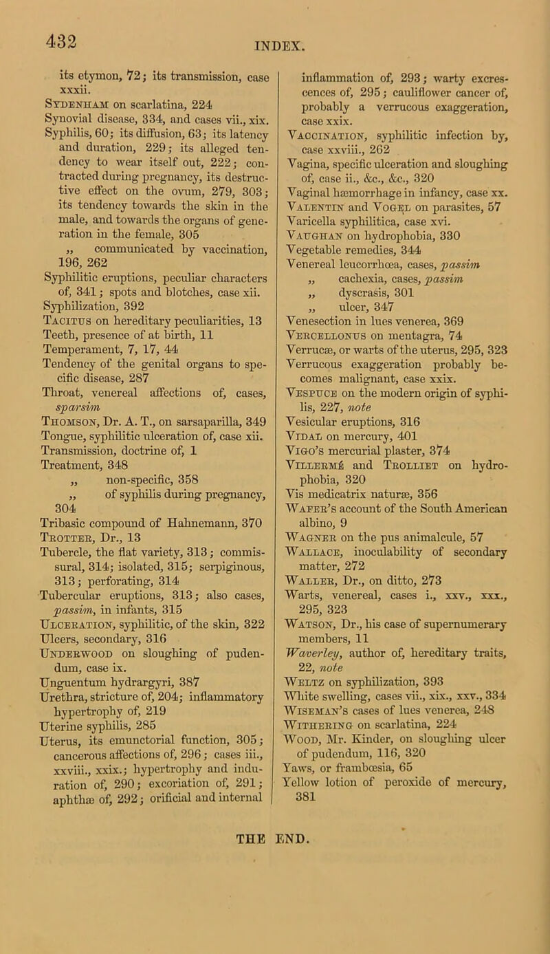 its etymon, 72; its transmission, case xxxii. Sydenham on scarlatina, 224 Synovial disease, 334, and cases vii., xix. Syphilis, 60; its diffusion, 63; its latency and duration, 229; its alleged ten- dency to wear itself out, 222; con- tracted during pregnancy, its destruc- tive effect on the ovum, 279, 303; its tendency towards the skin in the male, and towards the organs of gene- ration in the female, 305 „ communicated by vaccination, 196, 262 Syphilitic eruptions, peculiar characters of, 341; spots and blotches, case xii. Syphilization, 392 Tacitus on hereditary peculiarities, 13 Teeth, presence of at birth, 11 Temperament, 7, 17, 44 Tendency of the genital organs to spe- cific disease, 287 Throat, venereal affections of, cases, sparsim Thomson, Dr. A. T., on sarsaparilla, 349 Tongue, syphilitic ulceration of, case xii. Transmission, doctrine of, 1 Treatment, 348 ,, non-specific, 358 „ of syphilis during pregnancy, 304 Tribasic compound of Hahnemann, 370 Trotter, Dr., 13 Tubercle, the flat variety, 313; commis- sural, 314; isolated, 315; serpiginous, 313; perforating, 314 Tubercular eruptions, 313; also cases, passim, in infants, 315 Ulceration, syphilitic, of the skin, 322 Ulcers, secondary, 316 Underwood on sloughing of puden- dum, case ix. Unguentum hydrargyri, 387 Urethra, stricture of, 204; inflammatory hypertrophy of, 219 Uterine syphilis, 285 Uterus, its emunctorial function, 305; cancerous affections of, 296; cases iii., xxviii., xxix.; hypertrophy and indu- ration of, 290; excoriation of, 291; aphtha) of, 292; orificial and internal inflammation of, 293; warty excres- cences of, 295; cauliflower cancer of, probably a verrucous exaggeration, case xxix. Vaccination, syphilitic infection by, case xxviii., 262 Vagina, specific ulceration and sloughing of, case ii., &c., &c., 320 Vaginal ha)morrhage in infancy, case xx. Valentin and Vogel on parasites, 57 Varicella syphilitica, case xvi. Vaughan on hydrophobia, 330 Vegetable remedies, 344 Venereal leucorrhcea, cases, passim „ cachexia, cases, passim „ dyscrasis, 301 „ ulcer, 347 Venesection in lues venerea, 369 Vercellonus on mentagra, 74 Verrucse, or warts of the uterus, 295, 323 Verrucous exaggeration probably be- comes malignant, case xxix. Vespuce on the modern origin of syphi- lis, 227, note Vesicular eruptions, 316 Vidal on mercury, 401 Vigo’s mercurial plaster, 374 VillermA and Trolliet on hydro- phobia, 320 Vis medicatrix Datura), 356 Wafer’s account of the South American albino, 9 Wagner on the pus animalcule, 57 Wallace, inoculability of secondary matter, 272 Waller, Dr., on ditto, 273 Warts, venereal, cases i., xxv., xxx., 295, 323 Watson, Dr., his case of supernumerary members, 11 Waver ley, author of, hereditary traits, 22, note Weltz on syphilization, 393 White swelling, cases vii., xix., xxv., 334 Wiseman’s cases of lues venerea, 248 Withering on scarlatina, 224 Wood, Mr. Kinder, on sloughing ulcer of pudendum, 116, 320 Yaws, or frambcesia, 65 Yellow lotion of peroxide of mercury, 381 THE END.