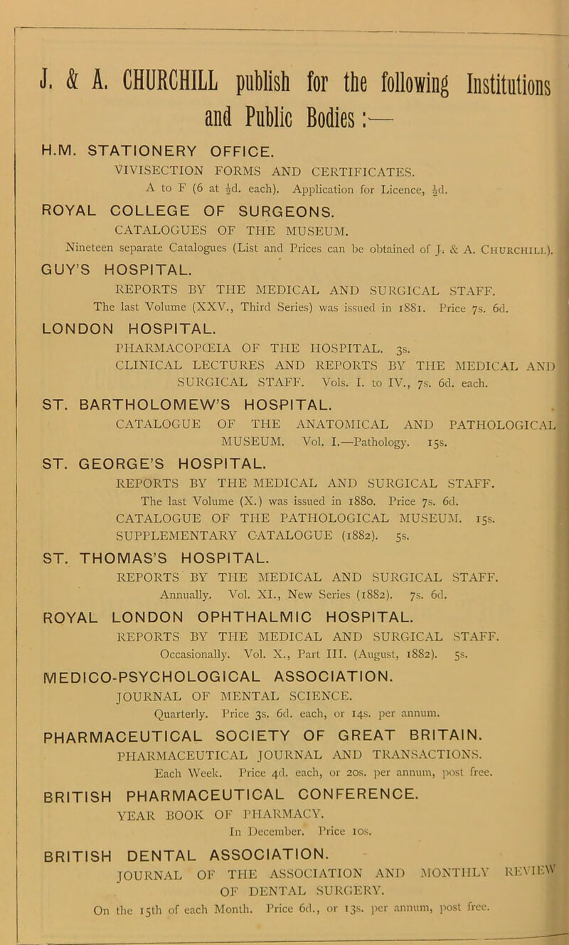 J, <$[ A. CHURCHILL publish for the following Institutions and Public Bodies:— H.M. STATIONERY OFFICE. VIVISECTION FORMS AND CERTIFICATES. A to F (6 at -id. each). Application for Licence, Jd. ROYAL COLLEGE OF SURGEONS. CATALOGUES OF THE MUSEUM. Nineteen separate Catalogues (List and Prices can be obtained of J, & A. Churchill). GUY’S HOSPITAL. REPORTS BY THE MEDICAL AND SURGICAL STAFF. The last Volume (XXV., Third Series) was issued in 1S81. Price 7s. 6d. LONDON HOSPITAL. PHARMACOPOEIA OF THE HOSPITAL. 3s. CLINICAL LECTURES AND REPORTS BY THE MEDICAL AND SURGICAL STAFF. Vols. I. to IV., 7s. 6d. each. ST. BARTHOLOMEW’S HOSPITAL. CATALOGUE OF THE ANATOMICAL AND PATHOLOGICAL MUSEUM. Vol. I.—Pathology. 15s. ST. GEORGE’S HOSPITAL. REPORTS BY THE MEDICAL AND SURGICAL STAFF. The last Volume (X.) was issued in 1880. Price 7s. 6d. CATALOGUE OF THE PATHOLOGICAL MUSEUM. 15s. SUPPLEMENTARY CATALOGUE (1S82). 5s. ST. THOMAS’S HOSPITAL. REPORTS BY THE MEDICAL AND SURGICAL STAFF. Annually. Vol. XI., New Series (18S2). 7s. 6d. ROYAL LONDON OPHTHALMIC HOSPITAL. REPORTS BY THE MEDICAL AND SURGICAL STAFF. Occasionally. Vol. X., Part III. (August, 1882). 5s. MEDICO-PSYCHOLOGICAL ASSOCIATION. JOURNAL OF MENTAL SCIENCE. Quarterly. Price 3s. 6d. each, or 14s. per annum. PHARMACEUTICAL SOCIETY OF GREAT BRITAIN. PHARMACEUTICAL JOURNAL AND TRANSACTIONS. Each Week. Price 4d. each, or 20s. per annum, post free. BRITISH PHARMACEUTICAL CONFERENCE. YEAR BOOK OF PHARMACY. In December. Price I os. BRITISH DENTAL ASSOCIATION. JOURNAL OF THE ASSOCIATION MONTHLY REVIEW AND OF DENTAL SURGERY. On the 15th of each Month. Price 6d., or 13s. per annum, post free.