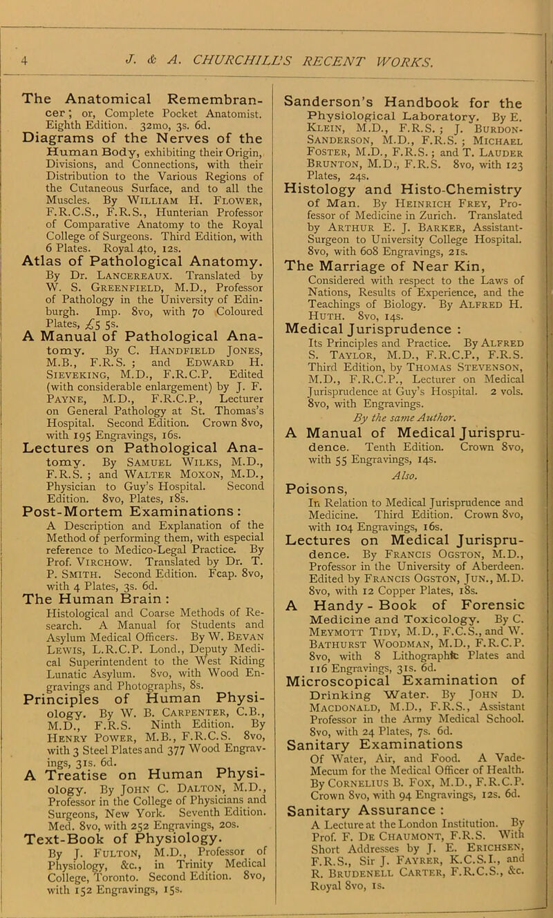 The Anatomical Remembran- cer ; or, Complete Pocket Anatomist. Eighth Edition. 32mo, 3s. 6d. Diagrams of the Nerves of the Human Body, exhibiting their Origin, Divisions, and Connections, with their Distribution to the Various Regions of the Cutaneous Surface, and to all the Muscles. By William H. Flower, F.R.C.S., F. R. S., Hunterian Professor of Comparative Anatomy to the Royal College of Surgeons. Third Edition, with 6 Plates. Royal 4to, 12s. Atlas of Pathological Anatomy. By Dr. Lancereaux. Translated by W. S. Greenfield, M.D., Professor of Pathology in the University of Edin- burgh. Imp. 8vo, with 70 Coloured Plates, ^5 5s. A Manual of Pathological Ana- tomy. By C. Handfield Jones, M.B., F.R.S. ; and Edward H. Sieveking, M.D., F.R.C.P. Edited (with considerable enlargement) by J. F. Payne, M.D., F.R.C.P., Lecturer on General Pathology at St. Thomas’s Hospital. Second Edition. Crown 8vo, with 195 Engravings, 16s. Lectures on Pathological Ana- tomy. By Samuel Wilks, M.D., F.R.S. ; and Walter Moxon, M.D., Physician to Guy’s Hospital. Second Edition. 8vo, Plates, 18s. Post-Mortem Examinations: A Description and Explanation of the Method of performing them, with especial reference to Medico-Legal Practice. By Prof. Virchow. Translated by Dr. T. P. Smith. Second Edition. Fcap. 8vo, with 4 Plates, 3s. 6d. The Human Brain : Histological and Coarse Methods of Re- search. A Manual for Students and Asylum Medical Officers. By W. Bevan Lewis, L.R.C.P. Lond., Deputy Medi- cal Superintendent to the West Riding Lunatic Asylum. 8vo, with Wood En- gravings and Photographs, 8s. Principles of Human Physi- ology. By W. B. Carpenter, C.B., M.D., F.R.S. Ninth Edition. By Henry Power, M.B., F.R.C.S. 8vo, with 3 Steel Plates and 377 Wood Engrav- ings, 3is. 6d. A Treatise on Human Physi- ology. By John C. Dalton, M.D., Professor in the College of Physicians and Surgeons, New York. Seventh Edition. Med. 8vo, with 252 Engravings, 20s. Text-Book of Physiology. By J. Fulton, M.D., Professor of Physiology, &c., in Trinity Medical College, Toronto. Second Edition. 8vo, with 152 Engravings, 15s. Sanderson’s Handbook for the Physiological Laboratory. By E. Klein, M.D., F.R.S. ; J. Burdon- Sanderson, M.D., F.R.S. ; Michael Foster, M.D., F.R.S.; and T. Lauder Brunton, M.D., F.R.S. 8vo, with 123 Plates, 24s. Histology and Histo-Chemistry of Man. By Heinrich Frey, Pro- fessor of Medicine in Zurich. Translated by Arthur E. J. Barker, Assistant- Surgeon to University College Hospital. 8vo, with 608 Engravings, 21s. The Marriage of Near Kin, Considered with respect to the Laws of Nations, Results of Experience, and the Teachings of Biology. By Alfred H. Huth. 8vo, 14s. Medical Jurisprudence : Its Principles and Practice. By Alfred S. Taylor, M.D., F.R.C.P., F.R.S. Third Edition, by Thomas Stevenson, M.D., F.R.C.P., Lecturer on Medical Jurisprudence at Guy’s Hospital. 2 vols. 8vo, with Engravings. By the savie Author. A Manual of Medical Jurispru- dence. Tenth Edition. Crown 8vo, with 55 Engravings, 14s. Also. Poisons, In Relation to Medical Jurisprudence and Medicine. Third Edition. Crown 8vo, with 104 Engravings, 16s. Lectures on Medical Jurispru- dence. By Francis Ogston, M.D., Professor in the University of Aberdeen. Edited by Francis Ogston, Jun., M.D. 8vo, with 12 Copper Plates, 18s. A Handy - Book of Forensic Medicine and Toxicology. By C. Meymott Tidy, M.D., F.C.S., and W. Bathurst Woodman, M.D., F.R.C.P. 8vo, with 8 Lithographic Plates and 116 Engravings, 31s. 6d. Microscopical Examination of Drinking Water. By John D. Macdonald, M.D., F.R.S., Assistant Professor in the Army Medical School. 8vo, with 24 Plates, 7s. 6d. Sanitary Examinations Of Water, Air, and Food. A Vade- Mecum for the Medical Officer of Health. By Cornelius B. Fox, M.D., F.R.C.P. Crown 8vo, with 94 Engravings, 12s. 6d. Sanitary Assurance : A Lecture at the London Institution. By Prof. F. De Chaumont, F.R.S. With Short Addresses by J. E. Erichsen, F.R.S., Sir J. Fayrer, K.C.S.I., and R. Brudenell Carter, F.R.C.S., &c. Royal Svo, is.