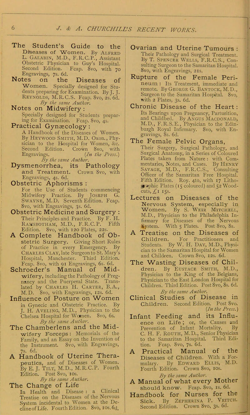 The Student’s Guide to the Diseases of Women. By Alfred L. Gai.abin, M.D., F.R.C.P., Assistant Obstetric Physician to Guy’s Hospital. Second Edition. Fcap. 8vo, with 70 Engravings, 7s. 6d. Notes on the Diseases of Women, Specially designed for Stu- dents preparing for Examination. ByJ. J. Reynolds, M.R. C.S. Fcap. 8vo, 2s. 6d. By the same Author. Notes on Midwifery : Specially designed for Students prepar- ing for Examination. Fcap. 8vo, 4s. Practical Gynaecology : A Handbook of the Diseases of Women. By Heywood Smith, M.D. Oxon., Phy- sician to the Hospital for Women, &c. Second Edition. Crown 8vo, with Engravings. {In the Press.) By the same Author. Dysmenorrhea, its Pathology and Treatment. Crown 8vo, with Engravings, 4s. 6d. Obstetric Aphorisms : For the Use of Students commencing Midwifery Practice. By Joseph G. Swayne, M. D. Seventh Edition. Fcap. 8vo, with Engravings, 3s. 6d. Obstetric Medicine and Surgery : Their Principles and Practice. By F. H. Ramsbotham, M.D., F.R.C.P. Fifth Edition. 8vo, with 120 Plates, 22s. A Complete Handbook of Ob- stetric Surgery. Giving Short Rules of Practice in every Emergency. By Charles Clay, late Surgeon to St. Mary’s Hospital, Manchester. Third Edition. Fcap. 8vo, with 91 Engravings, 6s. 6d. Schroeder’s Manual of Mid- wifery, including the Pathology of Preg- nancy and the Puerperal State. Trans- lated by Charles H. Carter, B.A., M. D. 8vo, with Engravings, 12s. 6d. Influence of Posture on Women in Gynecic and Obstetric Practice. By J. H. Aveling, M.D., Physician to the Chelsea Hospital for Women. 8vo, 6s. By the same Author. The Chamberlens and the Mid- wifery Forceps : Memorials of the Family, and an Essay on the Invention of the Instrument. 8vo, with Engravings, 7s. 6d. A Handbook of Uterine Thera- peutics, and of Diseases of Women. By E. J. Tilt, M.D., M.R.C.P. Fourth Edition. Post 8vo, 10s. By the same Author. The Change of Life In Health and Disease : a Clinical Treatise on the Diseases of the Nervous System incidental to Women at the De- clineofLife. Fourth Edition. 8vo, los.6<F Ovarian and Uterine Tumours : Their Pathology and Surgical Treatment. By T. Spencer Wells, F.R.C.S., Con- sulting Surgeon to the Samaritan Hospital. I 8vo, with Engravings, 21s. Rupture of the Female Peri- neum : Its Treatment, immediate and remote. By George G. Bantock, M.D., Surgeon to the Samaritan Hospital. 8vo, with 2 Plates, 3s. 6d. Chronic Disease of the Heart: Its Bearings upon Pregnancy, Parturition, and Childbed. By Angus Macdonald, M. D., F.R.S.E., Physician to the Edin- burgh Royal Infirmary. 8vo, with En- gravings, 8s. 6d. The Female Pelvic Organs, Their Surgery, Surgical Pathology, and Surgical Anatomy, in a Series of Coloured Plates taken from Nature : with Com- mentaries, Notes, and Cases. By Henry Savage, M.D., F.R.C.S., Consulting Officer of the Samaritan Free Hospital. Fifth Edition. Roy. 4to, with 17 Litho- graphic Plates (15 coloured) and 52 Wood- cuts, £\ 15s. Lectures on Diseases of the Nervous System, especially in Women. By S. Weir Mitchell, M.D., Physician to the Philadelphia In- firmary for Diseases of the Nervous System. With 5 Plates. Post 8vo, 8s. A Treatise on the Diseases of Children. For Practitioners and Students. By W. H. Day, M.D., Physi- cian to the Samaritan Hospital for Women and Children. Crown 8vo, 12s. 6d. The Wasting Diseases of Chil- dren. By Eustace Smith, M.D., Physician to the King of the Belgians, Physician to the East London Hospital for Children. Third Edition. Post Svo, 8s. 6d. By the same Author. Clinical Studies of Disease in Children. Second Edition. Post Svo. {In the Press.) Infant Feeding and its Influ- ence on Life ; or, the Causes and Prevention of Infant Mortality. By C. H. F. Routh, M.D., Senior Physician to the Samaritan Hospital. Third Edi- tion. Fcap. Svo, 7s. 6d. A Practical Manual of the Diseases of Children. With a For- mulary. By Edward Ellis, M.D. Fourth Edition. Crown Svo, 10s. By the same Author. A Manual of what every Mother should know. Fcap. Svo, is. 6d. Handbook for Nurses for the Sick. By Zepherina P. Veitch. Second Edition. Crown Svo, 3s- 6d.