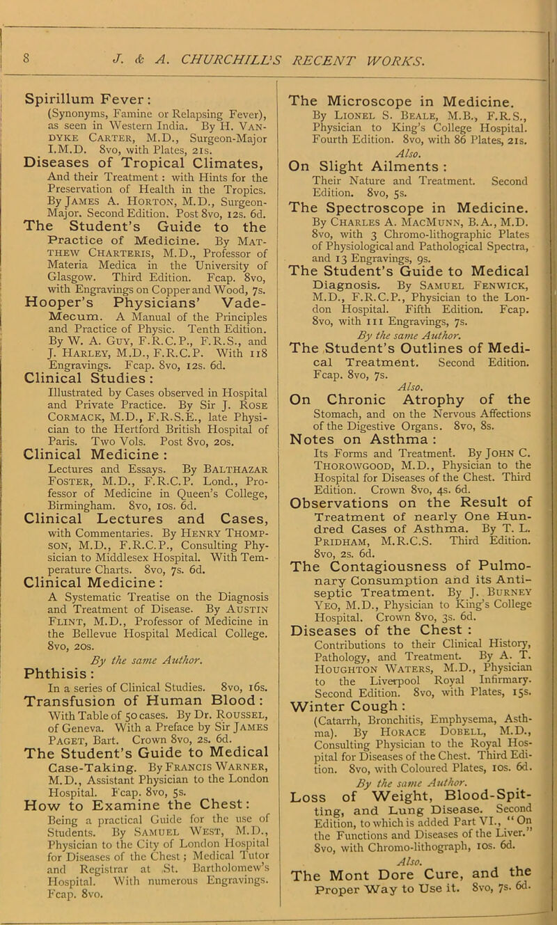 Spirillum Fever: (Synonyms, Famine or Relapsing Fever), as seen in Western India. By H. Van- dyke Carter, M.D., Surgeon-Major I. M.D. 8vo, with Plates, 21s. Diseases of Tropical Climates, And their Treatment: with Hints for the Preservation of Health in the Tropics. By James A. Horton, M.D., Surgeon- Major. Second Edition. Post 8vo, 12s. 6d. The Student’s Guide to the Practice of Medicine. By Mat- thew Charteris, M.D., Professor of Materia Medica in the University of Glasgow. Third Edition. Fcap. 8vo, with Engravings on Copper and Wood, 7s. Hooper’s Physicians’ Vade- Mecum. A Manual of the Principles and Practice of Physic. Tenth Edition. By W. A. Guy, F.R.C.P., F.R.S., and J. Harley, M.D., F.R.C.P. With 11S Engravings. Fcap. 8vo, 12s. 6d. Clinical Studies : Illustrated by Cases observed in Hospital and Private Practice. By Sir J. Rose Cormack, M.D., F.R.S.E., late Physi- cian to the Hertford British Hospital of Paris. Two Vols. Post 8vo, 20s. Clinical Medicine : Lectures and Essays. By Balthazar Foster, M.D., F.R.C.P. Lond., Pro- fessor of Medicine in Queen’s College, Birmingham. 8vo, 10s. 6d. Clinical Lectures and Cases, with Commentaries. By Henry Thomp- son, M.D., F.R.C.P., Consulting Phy- sician to Middlesex Hospital. With Tem- perature Charts. Svo, 7s. 6d. Clinical Medicine : A Systematic Treatise on the Diagnosis and Treatment of Disease. By Austin Flint, M.D., Professor of Medicine in the Bellevue Plospital Medical College. 8vo, 20s. By the same Author. Phthisis : In a series of Clinical Studies. 8vo, 16s. Transfusion of Human Blood : With Table of 50 cases. By Dr. Roussel, of Geneva. With a Preface by Sir James Paget, Bart. Crown 8vo, 2s. 6d. The Student’s Guide to Medical Case-Taking. By Francis Warner, M. D., Assistant Physician to the London Plospital. P'cap. 8vo, 5s. How to Examine the Chest: Being a practical Guide for the use of Students. By Samuel West, M.D., Physician to the City of London Hospital for Diseases of the Chest; Medical Putor and Registrar at .St. Bartholomew’s Plospital. With numerous Engravings. Fcap. 8vo. The Microscope in Medicine. By Lionel S. Beale, M.B., F.R.S., Physician to King’s College Hospital. Fourth Edition. 8vo, with 86 Plates, 21s. Also. On Slight Ailments : Their Nature and Treatment. Second Edition. Svo, 5s. The Spectroscope in Medicine. By Charles A. MacMunn, B. A., M.D. Svo, with 3 Chromo-lithographic Plates of Physiological and Pathological Spectra, and 13 Engravings, 9s. The Student’s Guide to Medical Diagnosis. By Samuel Fenwick, M.D., F.R.C.P., Physician to the Lon- don Hospital. Fifth Edition. Fcap. 8vo, with hi Engravings, 7s. By the same Author. The Student’s Outlines of Medi- cal Treatment. Second Edition. Fcap. 8vo, 7s. Also. On Chronic Atrophy of the Stomach, and on the Nervous Affections of the Digestive Organs. Svo, 8s. Notes on Asthma : Its Forms and Treatment. By John C. Thorowgood, M.D., Physician to the Plospital for Diseases of the Chest. Third Edition. Crown 8vo, 4s. 6d. Observations on the Result of Treatment of nearly One Hun- dred Cases of Asthma. By T. L. Pridham, M.R.C.S. Third Edition. 8vo, 2s. 6d. The Contagiousness of Pulmo- nary Consumption and its Anti- septic Treatment. By J. Burney Yeo, M.D., Physician to King’s College Hospital. Crown 8vo, 3s. 6d. Diseases of the Chest : Contributions to their Clinical History, Pathology, and Treatment. By A. T. PIoughton Waters, M.D., Physician to the Liverpool Royal Infirmary. Second Edition. Svo, with Plates, 15s. Winter Cough : (Catarrh, Bronchitis, Emphysema, Asth- ma). By PIorace Dobell, M.D., Consulting Physician to the Royal Hos- pital for Diseases of the Chest. Third Edi- tion. Svo, with Coloured Plates, 10s. 6d. By the same Author. Loss of Weight, Blood-Spit- ting, and Lung Disease. Second Edition, to which is added Part VI., “ On the Functions and Diseases of the Liver. Svo, with Chromo-lithograph, 10s. 6d. Also. The Mont Dore Cure, and the Proper Way to Use it. Svo, 7s. 6d.