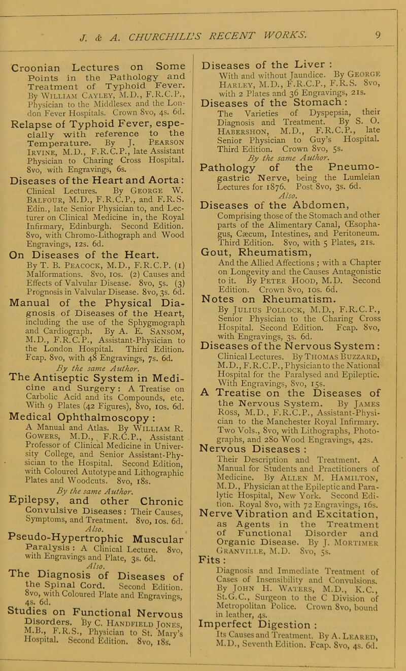 Croonian Lectures on Some Points in the Pathology and Treatment of Typhoid Fever. By William Cayley, M.D., F.R.C.P., Physician to the Middlesex and the Lon- don Fever Hospitals. Crown Svo, 4s. 6d. Relapse of Typhoid Fever, espe- cially with reference to the Temperature. By J. Pearson Irvine, M.D., F.R.C.P., late Assistant Physician to Charing Cross Hospital. Svo, with Engravings, 6s. Diseases of the Heart and Aorta : Clinical Lectures. By George W. Balfour, M.D., F.R.C.P., and F.R. S. Edin., late Senior Physician to, and Lec- turer on Clinical Medicine in, the Royal Infirmary, Edinburgh. Second Edition. Svo, with Chromo-Lithograph and Wood Engravings, 12s. 6d. On Diseases of the Heart. By T. B. Peacock, M.D., F.R.C.P. (1) Malformations. Svo, 10s. (2) Causes and Effects of Valvular Disease. 8vo, 5s. (3) Prognosis in Valvular Disease. 8vo, 3s. 6d. Manual of the Physical Dia- gnosis of Diseases of the Heart, including the use of the Sphygmograph and Cardiograph. By A. E. Sansom, M.D., F.R.C.P., Assistant-Physician to the London Hospital. Third Edition. Fcap. 8vo, with 48 Engravings, 7s. 6d. By the same Author. The Antiseptic System in Medi- cine and Surgery : A Treatise on Carbolic Acid and its Compounds, etc. With 9 Plates (42 Figures), Svo, 10s. 6d. Medical Ophthalmoscopy : A Manual and Atlas. By William R. Gowers, M.D., , F.R.C.P., Assistant Professor of Clinical Medicine in Univer- sity College, and Senior Assistant-Phy- sician to the Hospital. Second Edition, with Coloured Autotype and Lithographic Plates and Woodcuts. 8vo, 18s. By the same A uthor. Epilepsy, and other Chronic Convulsive Diseases : Their Causes, Symptoms, and Treatment. 8vo, 10s. 6d. Also. Pseudo-Hypertrophic Muscular Paralysis : A Clinical Lecture. 8vo, with Engravings and Plate, 3s. 6d. Also. The Diagnosis of Diseases of the Spinal Cord. Second Edition. 8vo,^with Coloured Plate and Engravings, Studies on Functional Nervous Disorders. i?y C. IIandfield Tones M.B., F.R.S., Physician to St. Mary’s Hospital. Second Edition. 8vo, 18s. Diseases of the Liver : With and without Jaundice. By George Harley, M.D., F.R.C.P., F.R.S. Svo, with 2 Plates and 36 Engravings, 21s. Diseases of the Stomach : The Varieties of Dyspepsia, their Diagnosis and Treatment. By S. O. Habershon, M.D., F.R.C.P., late Senior Physician to Guy’s Hospital. Third Edition. Crown Svo, 5s- By the same Author. Pathology of the Pneumo- gastric Nerve, being the Lumleian Lectures for 1876. Post 8vo, 3s. 6d. Also. Diseases of the Abdomen, Comprising those of the Stomach and other parts of the Alimentary Canal, CEsopha- gus, Caecum, Intestines, and Peritoneum. Third Edition. 8vo, with 5 Plates, 21s. Gout, Rheumatism, And the Allied Affections ; with a Chapter- on Longevity and the Causes Antagonistic to it. By Peter Hood, M.D. Second Edition. Crown Svo, 10s. 6d. Notes on Rheumatism. By Julius Pollock, M.D., F.R.C.P., Senior Physician to the Charing Cross Hospital. Second Edition. Fcap. Svo, with Engravings, 3s. 6d. Diseases of the Nervous System : Clinical Lectures. By Thomas Buzzard, M.D., F.R.C.P., Physician to the National Hospital for the Paralysed and Epileptic. With Engravings, 8vo, 15s. A Treatise on the Diseases of the Nervous System. By James Ross, M.D., F.R.C.P., Assistant-Physi- cian to the Manchester Royal Infirmary. Two Vols., Svo, with Lithographs, Photo- graphs, and 280 Wood Engravings, 42s. Nervous Diseases : Their Description and Treatment. A Manual for Students and Practitioners of Medicine. By Allen M. Hamilton, M. D., Physician at the Epileptic and Para- lytic Hospital, New York. Second Edi- tion. Royal 8vo, with 72 Engravings, 16s. Nerve Vibration and Excitation, as Agents in the Treatment of Functional Disorder and Organic Disease. By J. Mortimer Granville, M.D. Svo, 5s. Fits : Diagnosis and Immediate Treatment of Cases of Insensibility and Convulsions. By John H. Waters, M.D., K.C., St.G.C., Surgeon to the C Division of Metropolitan Police. Crown Svo, bound in leather, 4s. Imperfect Digestion : Its Causes and Treatment. By A. Lf.ared, M.D., Seventh Edition. Fcap. Svo, 4s. 6d.