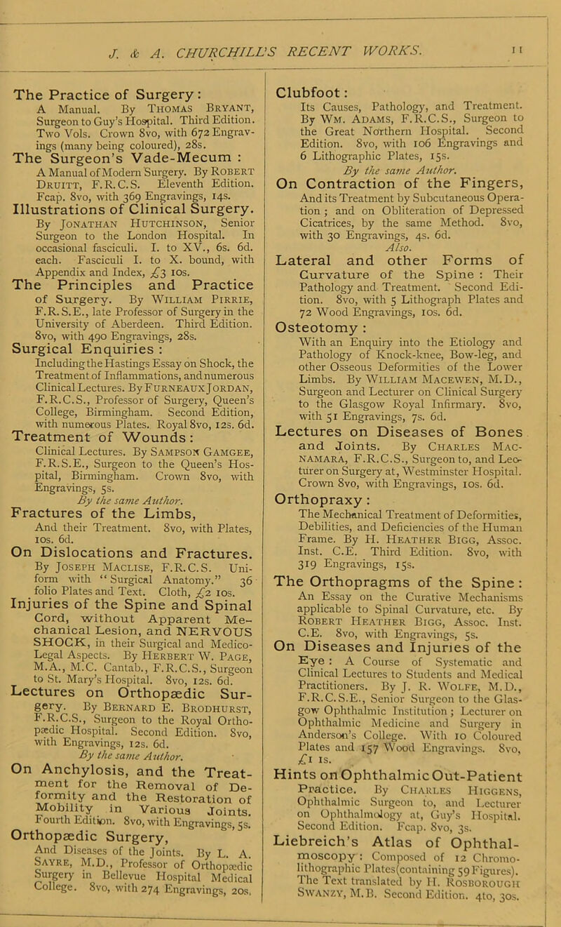 J & A. CHURCHILL The Practice of Surgery : A Manual. By Thomas Bryant, Surgeon to Guy’s Hospital. Third Edition. Two Vols. Crown 8vo, with 672 Engrav- ings (many being coloured), 28s. The Surgeon’s Vade-Mecum : A Manual of Modern Surgery. By Robert Druitt, F.R. C.S. Eleventh Edition. Fcap. 8vo, with 369 Engravings, 14s. Illustrations of Clinical Surgery. By Jonathan Hutchinson, Senior Surgeon to the London Hospital. In occasional fasciculi. I. to XV., 6s. 6d. each. Fasciculi I. to X. bound, with Appendix and Index, £?, I os. The Principles and Practice of Surgery. By William Pirrie, F.R. S.E., late Professor of Surgery in the University of Aberdeen. Third Edition. 8vo, with 490 Engravings, 28s. Surgical Enquiries : Including the Hastings Essay on Shock, the Treatment of Inflammations, and numerous Clinical Lectures. By Furneaux Jordan, F.R.C.S., Professor of Surgery, Queen’s College, Birmingham. Second Edition, with numerous Plates. Royal 8vo, 12s. 6d. Treatment of Wounds: Clinical Lectures. By Sampson Gamgee, F.R.S.E., Surgeon to the Queen’s Hos- pital, Birmingham. Crown 8vo, with Engravings, 5s. By the same Author. Fractures of the Limbs, And their Treatment. 8vo, with Plates, 10s. 6d. On Dislocations and Fractures. By Joseph Maclise, F.R.C.S. Uni- form with “ Surgical Anatomy.” 36 folio Plates and Text. Cloth, £2 1 os. Injuries of the Spine and Spinal Cord, without Apparent Me- chanical Lesion, and NERVOUS SHOCK, in their Surgical and Medico- Legal Aspects. By Herbert W. Page, M.A., M.C. Cantab., F.R.C.S., Surgeon to St. Mary’s Hospital. 8vo, 12s. 6d. Lectures on Orthopaedic Sur- gery. By Bernard E. Brodhurst, F.R.C.S., Surgeon to the Royal Ortho- paedic Hospital. Second Edition. Svo, with Engravings, 12s. 6d. By the same Author. On Anchylosis, and the Treat- ment for the Removal of De- formity and the Restoration of Mobility in Various Joints. Fouith Edition. 8vo, with Engravings, 5s. Orthopaedic Surgery, And Diseases of the Joints. By L. A. Sayre, M.D., Professor of Orthopaedic Surgery in Bellevue Flospital Medical College. Svo, with 274 Engravings, 20s, 'S RECENT WORKS. Clubfoot: Its Causes, Pathology, and Treatment. By Wm. Adams, F.R.C.S., Surgeon to the Great Northern Hospital. Second Edition. 8vo, with 106 Engravings and 6 Lithographic Plates, 15s. By the same Author. On Contraction of the Fingers, And its Treatment by Subcutaneous Opera- tion ; and on Obliteration of Depressed Cicatrices, by the same Method. Svo, with 30 Engravings, 4s. 6d. Also. Lateral and other Forms of Curvature of the Spine : Their Pathology and Treatment. Second Edi- tion. 8vo, with 5 Lithograph Plates and 72 Wood Engravings, 10s. 6d. Osteotomy : With an Enquiry into the Etiology and Pathology of Knock-knee, Bow-leg, and other Osseous Deformities of the Lower Limbs. By William Macewen, M.D., Surgeon and Lecturer on Clinical Surgery to the Glasgow Royal Infirmary. 8vo, with 51 Engravings, 7s. fid. Lectures on Diseases of Bones and Joints. By Charles Mac- Namara, F.R.C.S., Surgeon to, and Leo- turer on Surgery at, Westminster Hospital. Crown 8vo, with Engravings, 10s. 6d. Orthopraxy : The Mechanical Treatment of Deformities, Debilities, and Deficiencies of the Human Frame. By H. Heather Bigg, Assoc. Inst. C.E. Third Edition. 8vo, with 319 Engravings, 15s. The Orthopragms of the Spine : An Essay on the Curative Mechanisms applicable to Spinal Curvature, etc. By Robert PIeather Bigg, Assoc. Inst. C.E. 8vo, with Engravings, 5s. On Diseases and Injuries of the Eye : A Course of Systematic and Clinical Lectures to Students and Medical Practitioners. By J. R. Wolfe, M.D., F.R.C.S.E., Senior Surgeon to the Glas- gow Ophthalmic Institution ; Lecturer on Ophthalmic Medicine and Surgery in Anderson’s College. With 10 Coloured Plates and 157 Wood Engravings. 8vo, £1 is. Hints onOphthalmicOut-Patient Practice. By Charles Higgens, Ophthalmic Surgeon to, and Lecturer on Ophthalmology at, Guy’s Hospital. Second Edition. Fcap. Svo, 3s. Liebreich’s Atlas of Ophthal- moscopy: Composed of 12 Chromo- lithographic Plates (containing 59 Figures). The Text translated by II. Rosborough Swanzy, M.B. Second Edition. 4to, 30s.