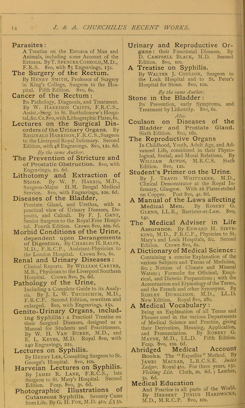Parasites: A Treatise on the Entozoa of Man and Animals, including some Account of the Ectozoa. ByT. SpencerCobbold,M.D., F. R. S. 8vo, with 85 Engravings, 15s. The Surgery of the Rectum. By Henry Smith, Professor of Surgery in King’s College, Surgeon to the Hos- pital. Fifth Edition. Svo, 6s. Cancer of the Rectum : Its Pathology, Diagnosis, and Treatment. By W. Harrison Cripps, F.R.C.S., Assist.-Surg. to St. Bartholomew’s Hospi- tal, &c. Cr. 8vo, with Lithographic Plates, 6s. Lectures on the Surgical Dis- orders of the Urinary Organs. By Reginald Harrison,F .R. C. S., Surgeon to the Liverpool Royal Infirmary. Second Edition, with 48 Engravings. 8vo, 12s. 6d. 1 By the same Author. The Prevention of Stricture and of Prostatic Obstruction. 8vo, with Engravings, 2s. 6d. Lithotomy and Extraction of Stone. By W. P. PIarris, M.D., Surgeon-Major H.M. Bengal Medical Service. 8vo, with Engravings, I os. 6d. Diseases of the Bladder, Prostate Gland, and Urethra, with a practical view of Urinary Diseases, De- posits, and Calculi. By F. J. Gant, Senior Surgeon to the Royal Free Hospi- tal. Fourth Edition. Crown 8vo, 10s. 6d. Morbid Conditions of the Urine, dependent upon Derangements of Digestion. By Charles H. Ralfe, M.D., F.R.C.P., Assistant-Physician to the London Plospital. Crown Svo, 6s. Renal and Urinary Diseases : Clinical Reports. By William Carter, M. B., Physician to the Liverpool Southern Hospital. Crown 8vo, 7s. 6d. Pathology of the Urine, Including a Complete Guide to its Analy- sis. By J. L. W. Thudichum, M.D., F.R.C.P. Second Edition, rewritten and enlarged. Svo, with Engravings, 15s. Genito-Urinary Organs, includ- ing Syphilis : a Practical Treatise on their Surgical Diseases, designed as a Manual for Students and Practitioners. By W. Ii. Van Buren, M.D., and E. L. Keyes, M.D. Royal Svo, with Lectures on Syphilis. By I-lENRY Lee, Consulting Surgeon to St. George’s Plospital. 8vo, 10s. Harveian Lectures on Syphilis. By James R. Lane, F.R.C.S., late Surgeon to St. Mary’s Hospital. Second Edition. Fcap. 8vo, 3s. 6d. Photographic Illustrations of Cutaneous Syphilis. Seventy Cases from Life. By G. PI. Fox, M.D. 4to, £$ 5s. Urinary and Reproductive Or- gans : their Functional Diseases. By D. Campbell Black, M.D. Second Edition. 8vo, 10s. A Treatise on Syphilis. By Walter J. Coulson, Surgeon to the Lock Hospital and to St. Peter’s Hospital for Stone. 8vo, 10s. By the same Author. Stone in the Bladder : Its Prevention, early Symptoms, and Treatment by Lithotrity. 8vo, 6s. Also. Coulson on Diseases of the Bladder and Prostate Gland. Sixth Edition. 8vo, 16s. The Reproductive Organs In Childhood, Youth, Adult Age, and Ad- vanced Life, considered in their Physio- logical, Social, and Moral Relations. By William Acton, M.R.C.S. Sixth Edition. 8vo, 12s. Student’s Primer on the Urine. By J. Travis Whittaker, M.D., Clinical Demonstrator at the Royal In- firmary, Glasgow. With 16 Plates etched on Copper. Post Svo, 4s. 6d. A Manual of the Laws affecting Medical Men. By Robert G. Glenn, LL.B., Barrister-at-Law. Svo, 14s. The Medical Adviser in Life Assurance. By Edward H. Sieve- king, M.D., F.R.C.P., Physician to St. Mary’s and Lock Hospitals, &c. Second Edition. Crown Svo, 6s. A Dictionaryof Medical Science: Containing a concise Explanation of the various Subjects and Terms of Medicine, &c. ; Notices of Climate and Mineral Waters; Formulas for Officinal, Empi- I rical, and Dietetic Preparations ; with the Accentuation and Etymology of the Terms, and the French and other Synonyms. By Robley Dunglison, M.D., LL.D. New Edition. Royal Svo, 2Ss. A Medical Vocabulary : Being an Explanation of all Terms and Phrases used in the various Departments of Medical Science and Practice, giving their Derivation, Meaning, Application, and Pronunciation. By Robert G. Mayne, M.D., LL.D. Fifth Edition. Abridged Medical Account Books. The “ Expedite ” Method. By James Macnab, L.R.C.S.E. Index Ledger. Royal 4to. For three years, 15s- Visiting List. Cloth, 2s. 6d. ; Leather, 3s. 6d. Medical Education And Practice in all parts of the World. By Herbert Junius Hardwicke, M.D., M.R.C.P. Svo, 10s. —