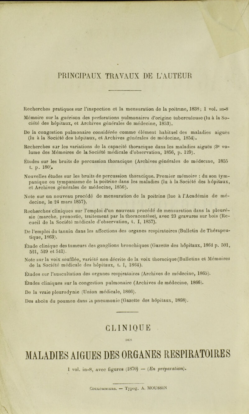 PRINCIPAUX TRAVAUX DE L’AUTEUR Recherches pratiques sur rmspection et la mensuration de la poitrine, 1838; 1 vol. m-8 Mémoire sur la guérison des perforations nulmonaires d’origine tuberculeuse (lu à la So- ciété des hôpitaux, et Archives générales de médecine, 1853). De la congestion pulmonaire considérée comme élément habituel des maladies aiguës (lu à la Société des hôpitaux, et Archives générales de médecine, 1854). Recherches sur les variations de la capacité thoracique dans les maladies aiguës (3® vo- lume des Mémoires de la Société médicale d’observation, 1856, p. l'29). Études sur les bruits de percussion thoracique (Archives générales de médecine, 1855 t. p. I80)e Nouvelles études sur les bruits de percussion thoracique. Premier mémoire : du son tym- panique ou tympanisme de la poitrine dans les maladies (lu à la Société des hôpitaux, et Archives générales de médecine, 1856). Note sur un nouveau procédé de mensuration de la poitrine (lue à l’Académie de mé- decine, le 21 mars 1857). Recherches cliniques sur l’emploi d’un nouveau procédé de mensuration dans la pleuré- sie (marche, pronostic, traitement par la thoracentèse), avec 23 gravures sur bois (Re- cueil de la Société médicale d’observation, t. I, 1857). De l’emploi du tannin dans les affections des organes respiratoires (Bulletin de Thérapeu- tique, 1863). Étude clinique des tumeurs des ganglions bronchiques (Gazette des hôpitaux, 1864 p. 501, 521, 529 et 541). Note sur la voix soufflée, variété non décrite de la voix thoracique (Bulletins et Mémoires de la Société médicale des hôpitaux, t. I, 1864). Études sur l’auscultation des organes respiratoires (Archives de médecine, 1865). Études cliniques sur la congestion pulmonaire (Archives de médecine, 1866). De la vraie pleurodynie (Union médicale, 1866). Des abcès du poumon dans ia pneumonie (Gazette des hôpitaux, 1868). GUNIQUE Db’.S MALADIES AIGUES DES ORGANES RESPIRATOIRES 1 vol. in-8, avec figures (1870) — {En prcpayalion). CouLOMMitiiis. — Tyl»u^^ A. MOUSSIN