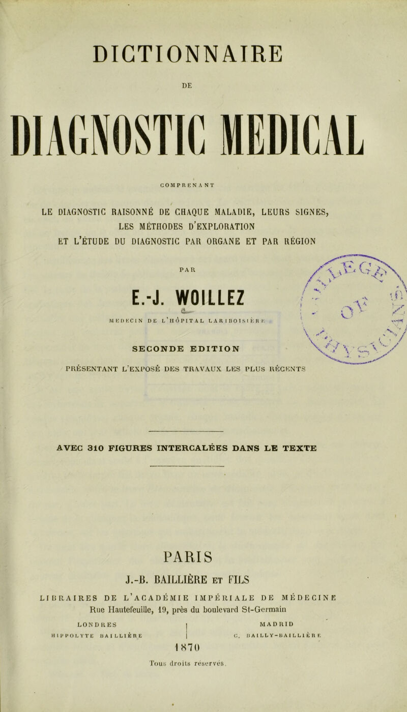 DE COMPRENANT LE DIAGNOSTIC RAISONNÉ DE CRAQUE MALADIE, LEURS SIGNES, LES MÉTHODES D’EXPLORATION ET l’Étude du diagnostic par organe et par région PAR E.-J. WOILLEZ MEDECIN DE L ’ II Ô P I T A L LARIBOISIERE SECONDE EDITION PRÉSENTANT L’EXPOSÉ DES TRAVAUX LES PLUS RÉGENTS ^ r .'A . ■>. V V ’ \ .y* . t ' 4 AVEC 310 FIGURES INTERCALÉES DANS LE TEXTE PARIS J.-B. BAILLIÈRE et FILS LIDRAIRES DE l’ACADÉMIE IMPÉRIALE DE MI-ÎDECINE Rue Hautefeuille, 19, près du boulevard Sl-Germain LONDRES HIPPOLYTE BAILLIÈRE 1S70 MADRID C:, UAILLY-BAILLIÈRE Tous droits réservés