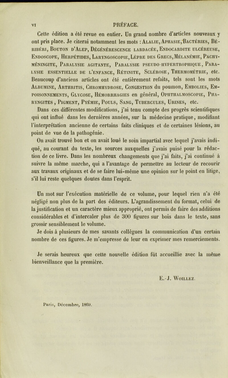 VI PRÉFACE. Cette édition a été revue en entier. Un grand nombre d’articles nouveaux y ont pris place. Je citerai notamment les mots iAlalie, Aphasie,‘Bactéries, Bé- ribéri, Bouton d’Alep, Dégénérescence lardacée. Endocardite ulcéreuse. Endoscope, Herpétides, Laryngoscopie, Lèpre des Grecs,Mélanémie, Pachy- méningite. Paralysie agitante. Paralysie pseudo-hypertrophique. Para- lysie ESSENTIELLE de l’enfance, Rétinite, Sclérose , Thermométrie, etc. Beaucoup d’anciens articles ont été entièrement refaits, tels sont les mots Albumine, Arthritis, Chromhydrose, Congestion du poumon, Embolies, Em- poisonnements, Glycose, Hémorrhagies en général, Ophthalmoscopie, Pha- ryngites , Pigment, Pyémie, Pouls, Sang, Tubercules, Urines, etc. Dans ces ditférentes modifications, j’ai tenu compte des progrès scientifiques qui ont influé dans les dernières années, sur la médecine pratique, modifiant l’interprétation ancienne de certains faits cliniques et de certaines lésions, au point de vue de la pathogénie. On avait trouvé bon et on avait loué le soin impartial avec lequel j’avais indi- qué, au courant du texte, les sources auxquelles j’avais puisé pour la rédac- tion de ce livre. Dans les nombreux changements que j’ai faits, j’ai continué à suivre la même marche, qui a l’avantage de permettre au lecteur de recourir aux travaux originaux et de se faire lui-même une opinion sur le point en litige, s’il lui reste quelques doutes dans l’esprit. Un mot sur l’exécution matérielle de ce volume, pour lequel rien n’a été négligé non plus de la part des éditeurs. L’agrandissement du format, celui de la justification et un caractère mieux approprié, ont permis de faire des additions considérables et d’intercaler plus de 300 figures sur bois dans le texte, sans grossir sensiblement le volume. Je dois à plusieurs de mes savants collègues la communication d’un certain nombre de ces figures. Je m’empresse de leur en exprimer mes remerciements. Je serais heureux que cette nouvelle édition fut accueillie avec la même bienveillance que la première. E.-J. WOILLEZ, Paris, Décembro, 186l>.
