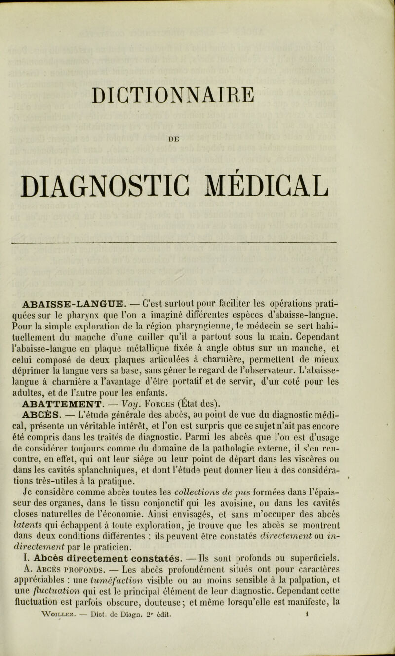 DE DIAGNOSTIC MÉDICAL I ABAISSE-LANGUE. — C’est surtout pour faciliter les opérations prati- quées sur le pharynx que l’on a imaginé différentes espèces d’abaisse-langue. Pour la simple exploration de la région pharyngienne, le médecin se sert habi- tuellement du manche d’une cuiller qu’il a partout sous la main. Cependant l’abaisse-langue en plaque métallique fixée à angle obtus sur un manche, et celui composé de deux plaques articulées à charnière, permettent de mieux déprimer la langue vers sa base, sans gêner le regard de l’observateur. L’abaisse- langue à charnière a l’avantage d’être portatif et de servir, d’un coté pour les adultes, et de l’autre pour les enfants. ABATTEMENT. — Voy. Forces (État des). ABCÈS. — L’étude générale des abcès, au point de vue du diagnostic médi- cal, présente un véritable intérêt, et l’on est surpris que ce sujet n’ait pas encore été compris dans les traités de diagnostic. Parmi les abcès que l’on est d’usage de considérer toujours comme du domaine de la pathologie externe, il s’en ren- contre, en effet, qui ont leur siège ou leur point de départ dans les viscères ou dans les cavités splanchniques, et dont l’étude peut donner lieu à des considéra- tions très-utiles à la pratique. Je considère comme abcès toutes les collections de pus formées dans l’épais- seur des organes, dans le tissu conjonctif qui les avoisine, ou dans les cavités closes naturelles de l’économie. Ainsi envisagés, et sans m’occuper des abcès latents qui échappent à toute exploration, je trouve que les abcès se montrent dans deux conditions différentes : ils peuvent être constatés directement ou in- directement par le praticien. I. Abcès directement constatés. — Ils sont profonds ou superficiels. A. Abcès profonds. — Les abcès profondément situés ont pour caractères appréciables ; une tuméfaction visible ou au moins sensible à la palpation, et une fluctuation qui est le principal élément de leur diagnostic. Cependant cette fluctuation est parfois obscure, douteuse; et même lorsqu’elle est manifeste, la