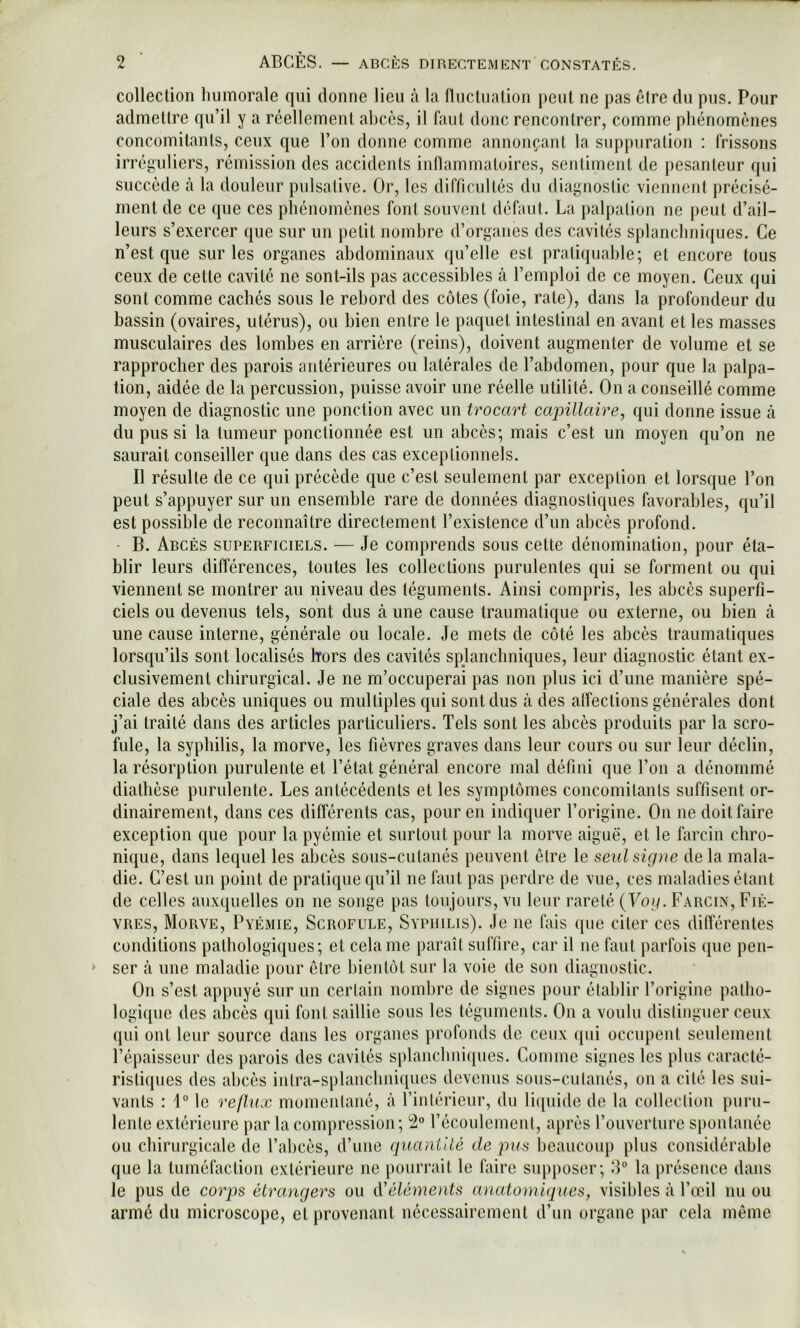 collection humorale qui donne lieu à la fluctuation peut ne pas être du pus. Pour admettre qu’il y a réellement abcès, il faut donc rencontrer, comme phénomènes concomitants, ceux que l’on donne comme annonçant la suppuration ; frissons irréguliers, rémission des accidents inflammatoires, sentiment de pesanteur qui succède cà la douleur pulsative. Or, les difficultés du diagnostic viennent précisé- ment de ce que ces phénomènes font souvent défaut. La palpation ne peut d’ail- leurs s’exercer que sur un petit nombre d’organes des cavités splancliniques. Ce n’est que sur les organes abdominaux qu’elle est pratiquable; et encore tous ceux de cette cavité ne sont-ils pas accessibles à l’emploi de ce moyen. Ceux qui sont comme cachés sous le rebord des côtes (foie, rate), dans la profondeur du bassin (ovaires, utérus), ou bien entre le paquet intestinal en avant et les masses musculaires des lombes en arrière (reins), doivent augmenter de volume et se rapprocher des parois antérieures ou latérales de l’abdomen, pour que la palpa- tion, aidée de la percussion, puisse avoir une réelle utilité. On a conseillé comme moyen de diagnostic une ponction avec un trocart capillaire, qui donne issue à du pus si la tumeur ponctionnée est un abcès; mais c’est un moyen qu’on ne saurait conseiller que dans des cas exceptionnels. Il résulte de ce qui précède que c’est seulement par exception et lorsque l’on peut s’appuyer sur un ensemble rare de données diagnostiques favorables, qu’il est possible de reconnaître directement l’existence d’un abcès profond. B. Abcès superficiels. — Je comprends sous cette dénomination, pour éta- blir leurs différences, toutes les collections purulentes qui se forment ou qui viennent se montrer au niveau des téguments. Ainsi compris, les abcès superfi- ciels ou devenus tels, sont dus à une cause traumatique ou externe, ou bien à une cause interne, générale ou locale. Je mets de côté les abcès traumatiques lorsqu’ils sont localisés Irors des cavités spjanchniques, leur diagnostic étant ex- clusivement chirurgical. Je ne m’occuperai pas non plus ici d’une manière spé- ciale des abcès uniques ou multiples qui sont dus actes affections générales dont j’ai traité dans des articles particuliers. Tels sont les abcès produits par la scro- fule, la syphilis, la morve, les fièvres graves dans leur cours ou sur leur déclin, la résorption purulente et l’état général encore mal défini que l’on a dénommé diathèse purulente. Les antécédents et les symptômes concomitants suffisent or- dinairement, dans ces différents cas, pour en indiquer l’origine. On ne doit faire exception que pour la pyémie et surtout pour la morve aiguë, et le farcin chro- nique, dans lequel les abcès sous-cutanés peuvent être le seul signe de la mala- die. C’est un point de pratique cju’il ne faut pas perdre de vue, ces maladies étant de celles auxquelles on ne songe pas toujours, vu leur rareté (Vo?/. FxVrcin, Fiè- vres, Morve, Pyémie, Scrofule, Syphilis). Je ne fais que citer ces différentes conditions pathologiques; et cela me paraît suffire, car il ne faut parfois que pen- ser à une maladie pour être bientôt sur la voie de son diagnostic. On s’est appuyé sur un cerlain nombre de signes pour établir l’origine patho- logique des abcès qui font saillie sous les téguments. On a voulu distinguer ceux qui ont leur source dans les organes profonds de ceux qui occupent seulement l’épaisseur des parois des cavités splanchniques. Comme signes les plus caracté- ristiques des abcès intra-splancbniques devenus sous-cutanés, on a cité les sui- vants : 1° le reflux momentané, à rintéricur, du liquide de la collection puru- lente extérieure par la compression; 2 l’écoulement, après l’ouverture spontanée ou chirurgicale de l’abcès, d’une quanlUé de ]ms beaucoup plus considérable que la tuméfaction extérieure ne pourrait le faire supposer; iF la présence dans le pus de corps étrangers ou iVéléme)its anatomiques, visibles à l’œil nu ou armé du microscope, et provenant nécessairement d’un organe par cela même