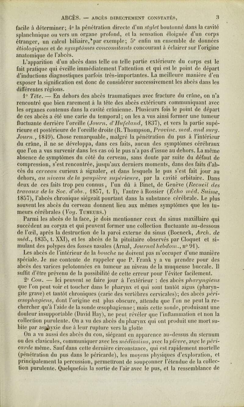 facile à déterminer; d'’ la pénétration directe d’nn siijlel boulonné dans la cavité splanclini([iie on vers un organe profond, et la sensation éloignée d’nn corps étranger, un calcul biliaire,'par exemple; 5 enfin un ensemble de données étiologiques et de symptômes concomitants concourant cà éclairer sur l’origine anatomique de l’abcès. L’apparition d’un abcès dans telle ou telle partie extérieure du corps est le fait pratique qui éveille immédiatement rattention et qui est le point de départ d’inductions diagnostiques parfois très-importantes. La meilleure manière d’en exposer la signification est donc de considérer successivement les abcès dans les différentes régions. 1° Tête. — En dehors des abcès traumatiques avec fracture du crâne, on n’a rencontré que bien rarement à la tête des abcès extérieurs communiquant avec les organes contenus dans la cavité crânienne. Plusieurs fois le point de départ de ces abcès a été une carie du temporal ; on les a vus ainsi former une tumeur fluctuante derrière l’oreille (Journ. cVHufeland, 1837), et vers la partie supé- rieure et postérieure de l’oreille droite (R. Thompson, Provinc. med. and surg. Journ., 1849). Chose remarquable, malgré la pénétration du pus à l’intérieur du crâne, il ne se développa, dans ces faits, aucun des symptômes cérébraux que l’on a vus survenir dans les cas où le pus n’a pas d’issue au dehors. La même absence de symptômes du côté du cerveau, sans doute par suite du défaut de compression, s’est rencontrée, jusqu’aux derniers moments, dans des faits d’ab- cès du cerveau curieux à signaler, et dans lesquels le pus s’est fait jour au dûiovs,., au niveau delà paupière supérieure, par la cavité orbitaire. Dans deux de ces faits trop peu connus, l’iin dû à Binet, de Genève {Recueil des travaux delà Soc. d’ohs., 1857, t. I), l’autre à Rossier {Écho méd. Suisse, 1857), l’abcès chronique siégeait pourtant dans la substance cérébrale. Le plus souvent les abcès du cerveau donnent lieu aux mêmes symptômes que les tu- meurs cérébrales {Voy. Tumeurs.) Parmi les abcès de la face, je dois mentionner ceux du sinus maxillaire qui succèdent au coryza et qui peuvent former une collection fluctuante au-dessous de l’œil, après la destruction de la paroi externe du sinus (Boeneck, Arch. de méd., 1835, t. XXI), et les abcès de la pituitaire observés par Cloquet et si- mulant des polypes des fosses nasales (Arnal, Journal hehd'om., n° 91). Les abcès de l’intérieur de la bouche ne doivent pas m’occuper d’une manière spéciale. Je me contente de rappeler que P. Frank y a vu prendre pour des abcès des varices pelotonnées en tumeur au niveau de la muqueuse buccale. Il suffit d’être prévenu de la possibilité de cette erreur pour l’éviter facilement. 2° Cou. — Ici peuvent se faire jour â l’extérieur : àes ahcës pharyngiens que l’on peut voir et toucher dans le pharynx et qui sont tantôt aigus (pharyn- gite grave) et tantôt chroniques (carie des vertèbres cervicales); des abcès péri- œsophagiens, dont rorigine est plus obscure, attendu que l’on ne peut la re- chercher qu’à l’aide de la sonde œsophagienne ; mais celle sonde, produisant une douleur insupportable (David Ilay), ne peut révéler que l’inflammation et non la collection purnlenle. On a vu des abcès du pharynx qui ont produit une mort su- bite par as}iiyxie due à leur rupture vers la glotte On a vu aussi des abcès du cou, siégeant en apparence au-dessus du sternum ou des clavicules, communiquer avec les médiasLins, avec \i\2)lèvre, av.ec le jjcrf- carde même. Sauf dans cette dernière circonstance, qui est rapidement mortelle (pénétration du pus dans le péricarde), les moyens physiques d’exploration, et principalement la percussion, permettront de soupçonner l’élendue de la collec- tion purulente. Quelquefois la sortie de l’air avec le pus, et la ressemblance de