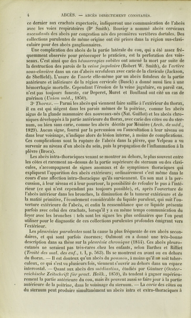 ce dernier aux crachais expectorés, indiqueront une communication de l’abcès avec les voies respiratoires (D’’ Smith). Bouvier a nommé abcès cervicaux ascendants des abcès par congestion nés des premières vertèbres dorlales. Des collections purulentes de môme origine ont été prises dans la région sus-clavi- culaire pour des abcès ganglionnaires. Une complication des abcès de la partie latérale du cou, qui a été assez fré- quemment observée pour préoccuper le praticien, est la perforation des vais- seaux. C’est ainsi que des hémorragies subites ont amené la mort par suite de la destruction des parois de la veine jugulaire (Robert W. Smith), de Vartère sous-elavière dans un cas d’abcès scrofuleux avec carie de la clavicule (.lackson, de Sheffield). L’usure de Vaorte elle-même par un abcès fistuleux de la partie antérieure et inférieure de la région cervicale (Busck) a donné aussi lieu à une hémorrhagie mortelle. Cependant l’érosion de la veine jugulaire, en pareil cas, n’est pas toujours funeste, car Deperet, Muret et Boulland ont cité un cas de guérison {Union rnéd., 1850). 3° Thorax. — Parmi les abcès qui viennent faire saillie cà l’extérieur du thorax, il en est qui siègent dans les parois mêmes de la poitrine, comme les abcès aigus de la glande mammaire des nouveaux-nés (Nat. Guillot) et les abcès chro- niques développés tà la partie antérieure du thorax, avec carie des côtes ou du ster- num, ou bien sans carie, comme les abcès décrits par Ménière {Arch. deméd., 1829). Aucun signe, fourni par la percussion ou l’auscultation à leur niveau ou dans leur voisinage, n’indique alors de lésion interne, à moins de complications. Ces complications sont la rupture de l’abcès dans la plèvre, que Velpeau a vu survenir au niveau d’un abcès du sein, puis la propagation de rinfïammation à la plèvre (Broca). Les abcès intra-thoraciques venant se montrer au dehors, le plus souvent entre les côtes et rarement au-dessus de la partie supérieure du sternum ou des clavi- cules, s’accompagnent de signes anomaux et de symptômes thoraciques qui expliquent l’apparition des abcès extérieurs; ordinairement c’est même dans le cours d’une affection intra-thoracique qu’ils surviennent. Un son mat à la per- cussion, à leur niveau et à leur pourtour, la possibilité de refouler le pus à l’inté- rieur (ce qui n’est cependant pas toujours possible), et, après l’ouverture de l’abcès intérieur dans les bronches, la diminution de la tumeur extérieure et de la matité primitive, l’écoulement considérable du liquide purulent, qui suit l’ou- verture extérieure de l’abcès, et enfin la ressemblance que ce liquide présente parfois avec celui des crachats, lorsqu’il y a en même temps communication du foyer avec les bronches : tels sont les signes les plus ordinaires que l’on peut utiliser pour le diagnostic de ces collections purulentes profondes émigrant vers l’extérieur. Tes pleurésies puridentes sont la cause la plus fréquente de ces abcès secon- daires, et qui sont parfois énormes; Oulmont en a donné une très-bonne description dans sa thèse sur \[i jjleurésie ehronique (1814-). Ces abcès pleuro- cutanés ne seraient pas très-rares .chez les enfants, selon Barthez et Rilliet {Traité des mal. des enf., t. I, p. 503). Rs se montrent en avant ou en dehors du thorax. — R est douteux qu’un abcès du à moins qu’il ne soit tuber- culeux, ce (jui s’est vu plusieurs fois, viennent s’ouvrir au dehors dans un espace intercoslal. —Quant aux abcès des médiaslins^ étudiés par Güutuer {Oester- reichische Zeitschrift fur pract. Tleilk., 1859), ils tendent à gagner supérieu- rement la partie antérieure du cou, mais ils peuvent aussi se faire jour à la partie antérieure de la poitrine, dans le voisinage du sternum. — La carie des côtes ou du sternum peut produire simultanément un abcès intra et extra-thoraciques à
