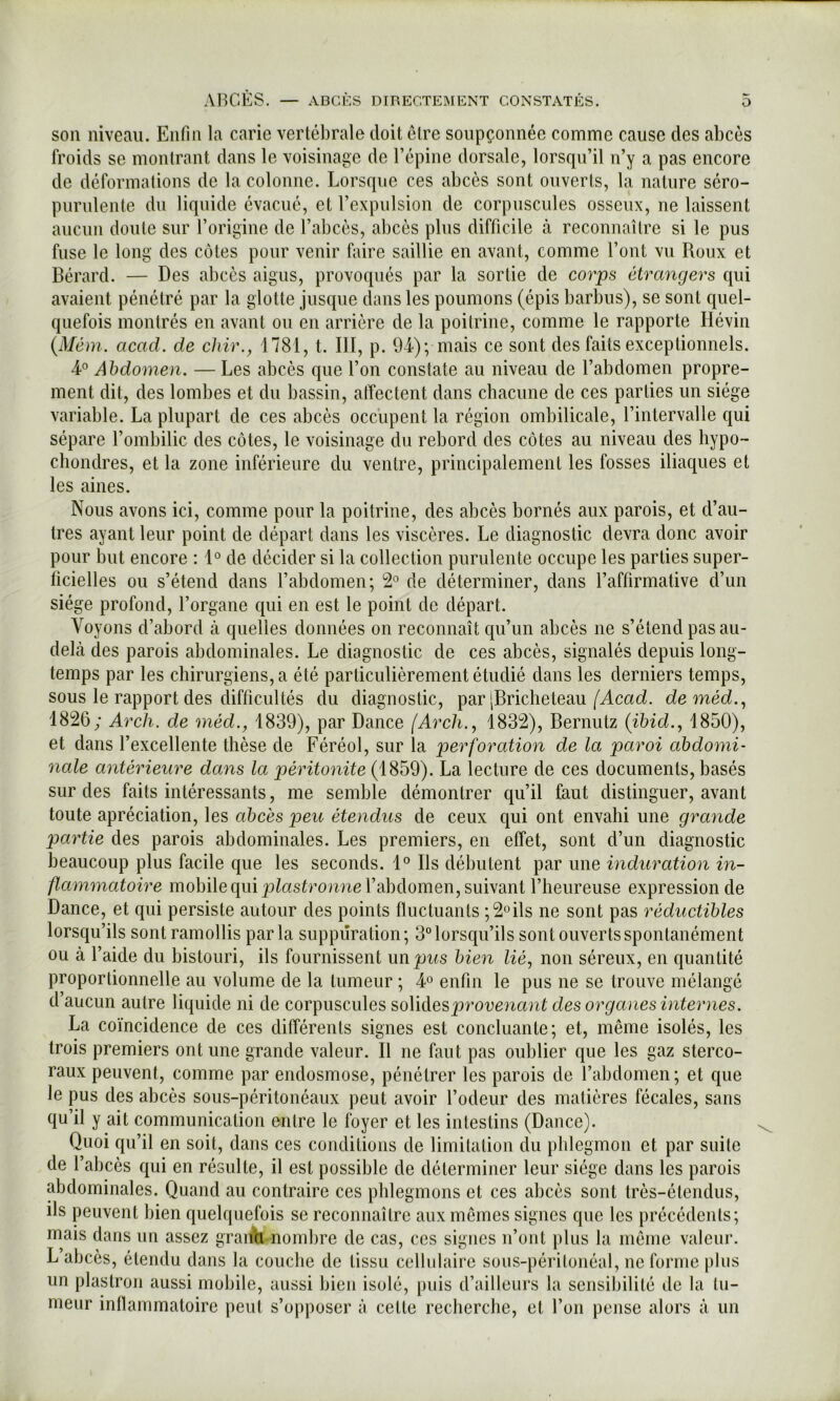 son nivenii. Enfin la carie vertébrale doit être soupçonnée comme cause des abcès froids se montrant dans le voisinage de l’épine dorsale, lorsqu’il n’y a pas encore de déformations de la colonne. Lorsque ces abcès sont ouverts, la nature séro- purulente du liquide évacué, et l’expulsion de corpuscules osseux, ne laissent aucun doute sur l’origine de l’abcès, abcès plus difficile à reconnaître si le pus fuse le long des côtes pour venir faire saillie en avant, comme l’ont vu Roux et Bérard. — Des abcès aigus, provoqués par la sortie de cor^ps étrangers qui avaient pénétré par la glotte jusque dans les poumons (épis barbus), se sont quel- quefois montrés en avant ou en arrière de la poitrine, comme le rapporte liévin {Mém. acad. de chir., 1781, t. III, p. 9L); mais ce sont des faits exceptionnels. ¥ Abdomen. — Les abcès que l’on constate au niveau de l’abdomen propre- ment dit, des lombes et du bassin, atïectent dans chacune de ces parties un siège variable. La plupart de ces abcès occupent la région ombilicale, l’intervalle qui sépare l’ombilic des côtes, le voisinage du rebord des côtes au niveau des liypo- chondres, et la zone inférieure du ventre, principalement les fosses iliaques et les aines. Nous avons ici, comme pour la poitrine, des abcès bornés aux parois, et d’au- tres ayant leur point de départ dans les viscères. Le diagnostic devra donc avoir pour but encore : 1° de décider si la collection purulente occupe les parties super- ficielles ou s’étend dans l’abdomen; *2° de déterminer, dans l’affirmative d’un siège profond, l’organe qui en est le point de départ. Voyons d’abord à quelles données on reconnaît qu’un abcès ne s’étend pas au- delà des parois abdominales. Le diagnostic de ces abcès, signalés depuis long- temps par les chirurgiens, a été particulièrement étudié dans les derniers temps, sous le rapport des difficultés du diagnostic, par [Bricheteau (Acad, deméd., 1826; Arch. de méd., 1839), par Dance [Arch., 1832), Bernutz (ihid.^ 1850), et dans l’excellente thèse de Féréol, sur la perforation de la paroi abdomi- nale antérieure dans la péritonite (1859). La lecture de ces documents, basés sur des faits intéressants, me semble démontrer qu’il faut distinguer, avant toute apréciation, les abcès peu étendus de ceux qui ont envahi une grande partie des parois abdominales. Les premiers, en effet, sont d’un diagnostic beaucoup plus facile que les seconds. 1° Ils débutent par une induration in- flammatoire mobile qui p^asèromie l’abdomen, suivant l’heureuse expression de Dance, et qui persiste autour des points fluctuants ;2oils ne sont pas réductibles lorsqu’ils sont ramollis parla suppuration; 3° lorsqu’ils sont ouverts spontanément ou à l’aide du bistouri, ils fournissent un^Jws bien lié, non séreux, en quantité proportionnelle au volume de la tumeur ; ¥ enfin le pus ne se trouve mélangé d’aucun autre liquide ni de corpuscules soVidesproveyiant des organes internes. La coïncidence de ces différents signes est concluante; et, même isolés, les trois premiers ont une grande valeur. Il ne faut pas oublier que les gaz sterco- raux peuvent, comme par endosmose, pénétrer les parois de l’abdomen; et que le pus des abcès sous-péritonéaux peut avoir l’odeur des matières fécales, sans qu’il y ait communication entre le foyer et les intestins (Dance). Quoi qu’il en soit, dans ces conditions de limitation du phlegmon et par suite de l’abcès qui en résulte, il est possible de déterminer leur siège dans les parois abdominales. Quand au contraire ces phlegmons et ces ahcès sont très-étendus, ils peuvent bien quelquefois se reconnaître aux memes signes que les précédents; mais dans un assez graiyh-nombre de cas, ces signes n’ont plus la même valeur. L abcès, étendu dans la couche de tissu cellulaire sous-péritonéal, ne forme plus un plastron aussi mobile, aussi bien isolé, puis d’ailleurs la sensibilité de la tu- meur inflammatoire peut s’opposer à cette recherche, et l’on pense alors à un
