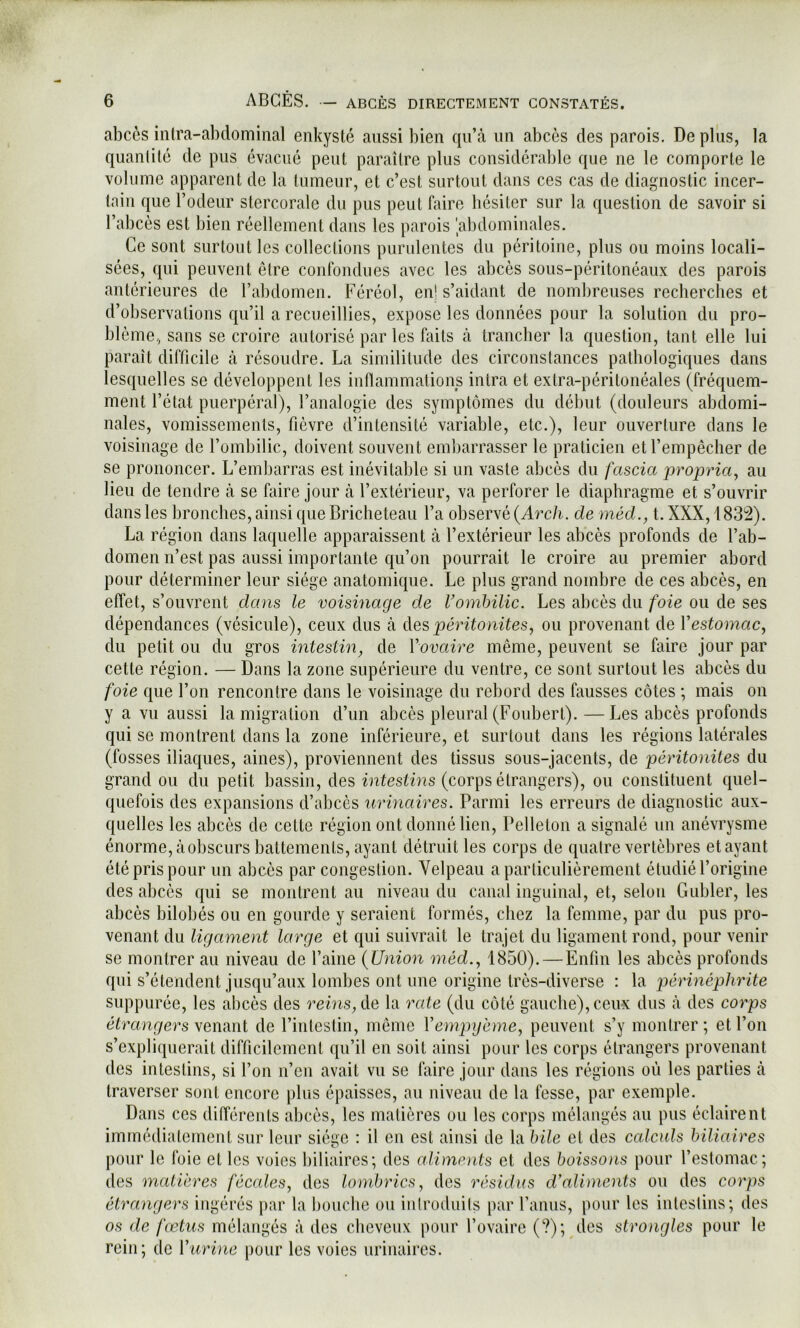 abcès intra-abdominal enkysté aussi bien qu’à iin abcès des parois. De plus, la quantité de pus évacué peut paraître plus considérable que ne le comporte le volume apparent de la tumeur, et c’est surtout dans ces cas de diagnostic incer- tain que l’odeur stercorale du pus peut faire hésiter sur la question de savoir si l’abcès est bien réellement dans les parois 'abdominales. Ce sont surtout les collections purulentes du péritoine, plus ou moins locali- sées, qui peuvent être confondues avec les abcès sous-péritonéaux des parois antérieures de l’abdomen. Féréol, enl s’aidant de nombreuses recherches et d’observations qu’il a recueillies, expose les données pour la solution du pro- blème, sans se croire autorisé parles faits à trancher la question, tant elle lui paraît difficile à résoudre. La similitude des circonstances pathologiques dans lesquelles se développent les inflammalions intra et extra-péritonéales (fréquem- ment l’état puerpéral), l’analogie des symptômes du début (douleurs abdomi- nales, vomissements, fièvre d’intensité variable, etc.), leur ouverture dans le voisinage de l’ombilic, doivent souvent embarrasser le praticien et l’empêcher de se prononcer. L’embarras est inévitable si un vaste abcès du fascia propriüy au lieu de tendre à se faire jour à l’extérieur, va perforer le diaphragme et s’ouvrir dans les bronches, ainsi que Bricheteau l’a observé (Arc/i. de méd., t. XXX, 183!2). La région dans laquelle apparaissent à l’extérieur les abcès profonds de l’ab- domen n’est pas aussi importante qu’on pourrait le croire au premier abord pour déterminer leur siège anatomique. Le plus grand nombre de ces abcès, en effet, s’ouvrent dans le voisinage de Vomhilic. Les abcès du foie ou de ses dépendances (vésicule), ceux dus à des, péritonites^ ou provenant de Vestomac, du petit ou du gros intestin, de Vovaire même, peuvent se faire jour par cette région. — Dans la zone supérieure du ventre, ce sont surtout les abcès du foie que l’on rencontre dans le voisinage du rebord des fausses côtes ; mais on y a vu aussi la migration d’un abcès pleural (Foubert).—Les abcès profonds qui se montrent dans la zone inférieure, et surtout dans les régions latérales (fosses iliaques, aines), proviennent des tissus sous-jacents, de péritonites du grand ou du petit bassin, des iniesù’us (corps étrangers), ou constituent quel- quefois des expansions d’abcès urinaires. Parmi les erreurs de diagnostic aux- quelles les abcès de cette région ont donné lien, Pelleton a signalé un anévrysme énorme, àobscurs battements, ayant détruit les corps de quatre vertèbres étayant été pris pour un abcès par congestion. Velpeau a particulièrement étudié l’origine des abcès qui se montrent au niveau du canal inguinal, et, selon Gubler, les abcès bilobés ou en gourde y seraient formés, chez la femme, par du pus pro- venant du ligament large et qui suivrait le trajet du ligament rond, pour venir se montrer au niveau de l’aine (Union méd., 1850). — Enfin les abcès profonds qui s’étendent jusqu’aux lombes ont une origine très-diverse ; la périnéphrite suppurée, les abcès des reins, de la 7'ate (du côté gauche), ceu-x dus à des corps étrangers venant de l’inleslin, même Vempgème, peuvent s’y montrer ; et l’on s’expliquerait difficilement qu’il en soit ainsi pour les corps étrangers provenant des intestins, si l’on n’en avait vu se faire jour dans les régions où les parties à traverser sont encore pbîs épaisses, au niveau de la fesse, par exemple. Dans ces différents abcès, les matières ou les corps mélangés au pus éclairent immédiatement sur leur siège : il en est ainsi de la bile et des calculs biliaires pour le foie et les voies biliaires; des alimnits et des boissons pour l’estomac; des matières fécales, des lombrics, des résidus d'aliments ou des corps étrangers ingérés par ta l)oucbe ou iiilroduils par Fanus, pour les intestins; des os de fœtus mélangés à des cheveux pour l’ovaire (?); des strongles pour le rein; de Vuri)ie pour les voies urinaires.