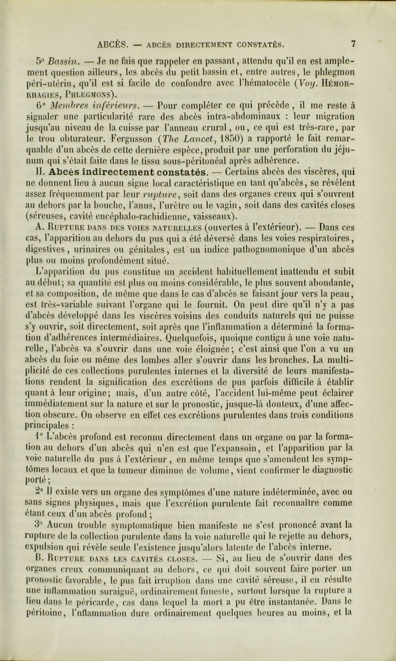 5° Bassin. — Je ne fais que rappeler en passant, attendu qu’il en est ample- ment question ailleurs, les abcès du petit bassin et, entre autres, le phlegmon péri-utérin, qu’il est si facile de confondre avec l’hématocèle {Voy. Hémor- rhagies, Phlegmons). 6° Membres inférieurs. — Pour compléter ce qui précède , il me reste à signaler une particularité rare des abcès intra-abdominaux : leur migration jusqu’au niveau de la cuisse par Panneau crural, ou, ce qui est très-rare, par le trou obturateur. Fergusson {The Lancet^ 1850) a rapporté le fait remar- quable d’un abcès de cette dernière espèce, produit par une perforation du jéju- num qui s’était faite dans le tissu sous-péritonéal après adhérence. II. Abcès indirectement constatés. — Certains abcès des viscères, qui ne donnent lieu tà aucun signe local caractéristique en tant qu’abcès, se révèlent assez fréquemment par leur rupture^ soit dans des organes creux qui s’ouvrent au dehors par la bouche, Paniis, l’urètre ou le vagin, soit dans des cavités closes (séreuses, cavité encéplialo-racbidienne, vaisseaux). A. Rupture dans des voies naturelles (ouvertes à l’extérieur). — Dans ces cas, l’apparition au dehors du pus qui a été déversé dans les voies respiratoires, digestives, urinaires ou génitales, est un indice pathognomonique d’un abcès plus ou moins profondément situé. L’apparition du pus constitue un accident habituellement inattendu et subit au début; sa quantité est plus ou moins considérable, le plus souvent abondante, et sa composition, de même que dans le cas d’abcès se faisant jour vers la peau, est très-variable suivant l’organe qui le fournit. On peut dire qu’il n’y a pas d’abcès développé dans les viscères voisins des conduits naturels qui ne puisse s’y ouvrir, soit directement, soit après que l’inflammation a déterminé la forma- tion d’adhérences intermédiaires. Quelquefois, quoique contigu à une voie natu- relle , l’abcès va s’ouvrir dans une voie éloignée ; c’est ainsi que l’on a vu un abcès du foie ou même des lombes aller s’ouvrir dans les bronches. La multi- plicité de ces collections purulentes internes et la diversité de leurs manifesta- tions rendent la signification des excrétions de pus parfois difficile à établir quant à leur origine; mais, d’un autre côté, l’accident lui-même peut éclairer immédiatement sur la nature et sur le pronostic, jusque-là douteux, d’une affec- tion obscure. On observe en effet ces excrétions purulentes dans trois conditions principales : 1° L’abcès profond est reconnu directement dans un organe ou par la forma- tion au dehors d’un abcès qui n’en est que l’expansoin, et l’apparition par la voie naturelle du pus à l’extérieur , en même temps que s’amendent les symp- tômes locaux et que la tumeur diminue de volume, vient confirmer le diagnostic porté ; 2° Il existe vers un organe des symptômes d’une nature indéterminée, avec ou sans signes physiques, mais que l’excrétion purulente fait reconnaître comme étant ceux d’un abcès profond ; 3° Aucun trouble symptomatique bien manifeste ne s’est prononcé avant la rupture de la collection purulente dans la voie naturelle qui le rejette au dehors, expulsion qui révèle seule l’existence jusqu’alors latente de l’abcès interne. B. Rupture dans les cavités closes. — Si, au lieu de s’ouvrir dans des organes creux communiquant au dehors, ce ([ui doit souvent faire porter un pronostic favorable, le pus fait irruption dans une cavité séreuse, il en résulte une inflammation suraiguë, ordinairement funeste, surtout lorsque la rupture a lieu dans le péricarde, cas dans lequel la mort a pu être instantanée. Dans le péritoine, rnflammation dure ordinairement quehiues heures au moins, et la