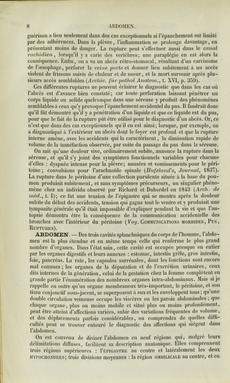 guérison a lieu seulement dans des cas exceptionnels si l’épanchement est limité par des adhérences. Dans la plèvre, l’inflammation se prolonge davantage, en présentant moins de danger. La rupture peut s’elfectuer aussi dans le canal rachidien, lorsqu’il y a carie des vertèbres; une paraplégie en est alors la conséquence. Enfin, on a vu un abcès rétro-stomacal, résultant d’un carcinome de l’oesophage, perforer la vei)ie porte ei donner lieu subitement à un accès violent de frissons suivis de chaleur et de sueur, et la mort survenir après plu- sieurs accès semblables (Archiv. für pathol Anatom., t. XVI, p. 350). Ces différentes ruptures ne peuvent éclairer le diagnostic que dans les cas où l’abcès est d’avance bien constaté; car toute perforation laissant pénétrer un corps liquide ou solide quelconque dans une séreuse y produit des phénomènes semblables à ceux qu’y provoque l’épanchement accidentel du pus. Il faudrait donc qu’il fût démontré qu’il y a pénétration d’un liquide et que ce liquide est du pus, pour que le fait de la rupture pût être utilisé pour le diagnostic d’un abcès. Or, ce n’est que dans des cas exceptionnels qu’il en est ainsi; lorsque, par exemple, on a diagnostiqué à l’extérieur un abcès dont le foyer est profond et que la rupture interne amène, avec les accidents qui la caractérisent, la diminution rapide de volume de la tuméfaction observée, par suite du passage du pus dans la séreuse. On sait qu’une douleur vive, ordinairement subite, annonce la rupture dans la séreuse, et qu’il s’y joint des symptômes fonctionnels variables pour chacune d’elles : dyspnée intense pour la plèvre; nausées et vomissements pour le péri- toine ; convulsions pour l’arachnoïde spinale {Hufeland's, Journal, 1837). La rupture dans le péritoine d’une collection purulente située à la base du pou- mon produisit subitement, et sans symptômes précurseurs, un singulier phéno- mène chez un individu observé par Richard et Duhordel en 184-3 {Arch. de méd., t. I); ce fut une tension de l’épigastre qui se montra après la douleur subite du début des accidents, tension qui gagna tout le ventre et y produisit une tympanite générale qu’il était impossible d’expliquer pendant la vie et que l’au- topsie démontra être la conséquence de la communication accidentelle des bronches avec l’intérieur du péritoine {Voy. Communications morbides. Pus, Ruptures). ABDOMEN. —Des trois cavités splanchniques du corps de l’homme, l’abdo- men est la plus étendue et en même temps celle qui renferme le plus grand nombre d’organes. Dans l’état sain, cette cavité est occupée presque en entier par les organes digestifs et leurs annexes : estomac, intestin grêle, gros intestin, foie, pancréas. La rate, les capsules surrénales, dont les fonctions sont encore mal connues ; les organes de la dépuration et de l’excrétion urinaires, ceux dits internes de la génération, celui de la gestation chez la femme complètent en grande partie l’énumération des nombreux organes intra-abdominaux. Mais si je rappelle en outre qu’un organe membraneux très-important, le péritoine, et son tissu conjonctif sous-jacent, se superposent cà eux et les enveloppent tous; qu’une double circulation veineuse occupe les viscères ou les parois abdominales ; que chaque organe, plus ou moins mobile et situé plus ou moins profondément, peut être atteint d’affections variées, subir des variations fréquentes de volume, et des déplacements parfois considérables, on comprendra de quelles diffi- cultés peut se trouver entouré le diagnostic des affections qui siègent dans l’abdomen. maigre leurs On est convenu de diviser l’abdomen eu neuf régions qui, délimitations diffuses, facilitent sa description anatonique. Elles comprennent trois régions supérieures : I’épigastre au centre et latéralement les deux iiYPociioNDREs; trois divisions moyennes : la région ombilicale au centre, et en