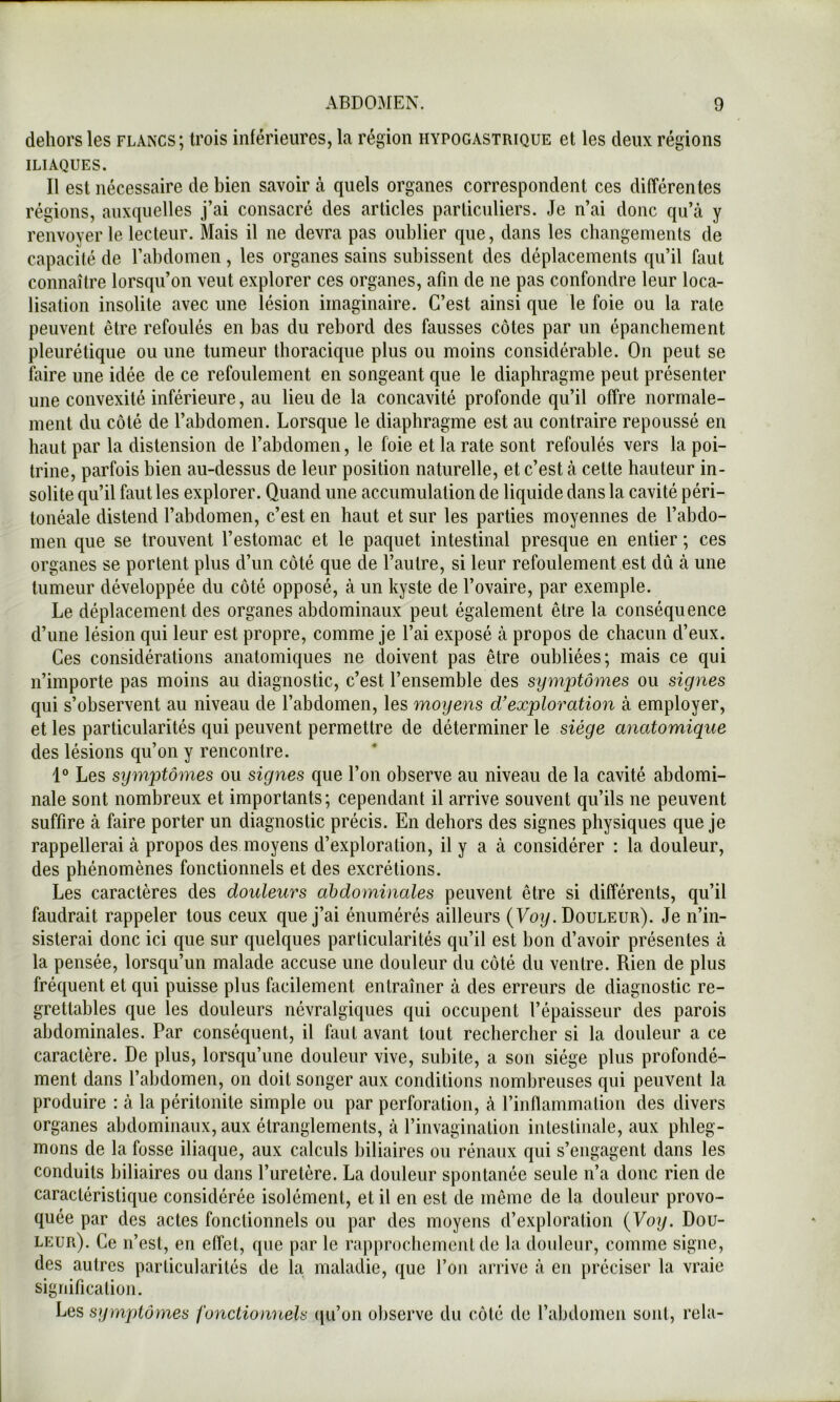 dehors les flancs; trois inférieures, la région hypogastrique et les deux régions ILIAQUES. Il est nécessaire de bien savoir tà quels organes correspondent ces différentes régions, auxquelles j’ai consacré des articles particuliers. Je n’ai donc qu’tà y renvoyer le lecteur. Mais il ne devra pas oublier que, dans les changements de capacité de l’abdomen, les organes sains subissent des déplacements qu’il faut connaître lorsqu’on veut explorer ces organes, afin de ne pas confondre leur loca- lisation insolite avec une lésion imaginaire. C’est ainsi que le foie ou la rate peuvent être refoulés en bas du rebord des fausses côtes par un épanchement pleurétique ou une tumeur thoracique plus ou moins considérable. On peut se faire une idée de ce refoulement en songeant que le diaphragme peut présenter une convexité inférieure, au lieu de la concavité profonde qu’il offre normale- ment du côté de l’abdomen. Lorsque le diaphragme est au contraire repoussé en haut par la distension de l’abdomen, le foie et la rate sont refoulés vers la poi- trine, parfois bien au-dessus de leur position naturelle, et c’est à cette hauteur in- solite qu’il faillies explorer. Quand une accumulation de liquide dans la cavité péri- tonéale distend l’abdomen, c’est en haut et sur les parties moyennes de l’abdo- men que se trouvent l’estomac et le paquet intestinal presque en entier ; ces organes se portent plus d’un côté que de l’autre, si leur refoulement est dû à une tumeur développée du côté opposé, à un kyste de l’ovaire, par exemple. Le déplacement des organes abdominaux peut également être la conséquence d’une lésion qui leur est propre, comme je l’ai exposé cà propos de chacun d’eux. Ces considérations anatomiques ne doivent pas être oubliées; mais ce qui n’importe pas moins au diagnostic, c’est l’ensemble des symptômes ou signes qui s’observent au niveau de l’abdomen, les moyens d^exploration à employer, et les particularités qui peuvent permettre de déterminer le siège miatomique des lésions qu’on y rencontre. 1® Les symptômes ou signes que l’on observe au niveau de la cavité abdomi- nale sont nombreux et importants; cependant il arrive souvent qu’ils ne peuvent suffire à faire porter un diagnostic précis. En dehors des signes physiques que je rappellerai à propos des moyens d’exploration, il y a à considérer : la douleur, des phénomènes fonctionnels et des excrétions. Les caractères des douleurs abdominales peuvent être si différents, qu’il faudrait rappeler tous ceux que j’ai énumérés ailleurs (Foy. Douleur). Je n’in- sisterai donc ici que sur quelques particularités qu’il est bon d’avoir présentes à la pensée, lorsqu’un malade accuse une douleur du côté du ventre. Rien de plus fréquent et qui puisse plus facilement entraîner à des erreurs de diagnostic re- grettables que les douleurs névralgiques qui occupent l’épaisseur des parois abdominales. Par conséquent, il faut avant tout rechercher si la douleur a ce caractère. De plus, lorsqu’une douleur vive, subite, a son siège plus profondé- ment dans l’abdomen, on doit songer aux conditions nombreuses qui peuvent la produire : cà la péritonite simple ou par perforation, à l’inflammation des divers organes abdominaux, aux étranglements, à l’invagination intestinale, aux phleg- mons de la fosse iliaque, aux calculs biliaires ou rénaux qui s’engcagent dcans les conduits biliaires ou dans l’uretère. La douleur spontanée seule n’a donc rien de caractéristique considérée isolément, et il en est de même de la douleur provo- quée par des actes fonctionnels ou par des moyens d’exploration {Voy. Dou- leur). Ce n’est, en effet, que par le rapprochement de la douleur, comme signe, des autres particularités de la maladie, que l’on arrive à en préciser la vraie signification. Les symplôyyies fonctionnels ([u’on observe du côté de l’abdomen sont, rela-