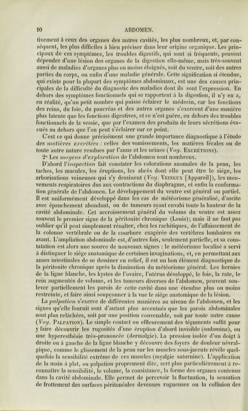 livement à ceux des organes des autres cavités, les plus nombreux, et, par con- sé(iuent, les plus difficiles à bien préciser dans leur origine organique. Les prin- cipaux de ces symptômes, les troubles digestifs, qui sont si fréquents, peuvent dépendre d’une lésion des organes de la digestion elle-même, mais très-souvent aussi de maladies d’organes plus ou moins éloignés, soit du ventre, soit des autres parties du corps, ou enfin d’une maladie générale. Cette signification si étendue, qui existe pour la plupart des symptômes abdominaux, est une des causes prin- cipales de la difficulté du diagnostic des maladies dont ils sont l’expression. En dehors des symptômes fonctionnels qui se rapportent à la digestion, il n’y en a, en réalité, qu’un petit nombre qui puisse éclairer le médecin, car les fonctions des reins, du foie, du pancréas et des autres organes s’exercent d’une manière plus latente que les fonctions digestives, et ce n’est guère, en dehors des troubles fonctionnels de la vessie, que par l’examen des produits de leurs sécrétions éva- cués au dehors que l’on peut s’éclairer sur ce point. C’est ce qui donne précisément une grande importance diagnostique à l’étude des matières excrétées : celles des vomissements, les matières fécales ou de toute autre nature rendues par l’anus et les urines {Voy. Excrétions). 2° Les moyens d’exploration de l’abdomen sont nombreux. D’abord Vinspection fait constater les colorations anomales de la peau, les taches, les macules, les éruptions, les abcès dont elle peut être le siège, les arborisations veineuses-qui s’y dessinent (Yo^. Veineux [Appareil]), les mou- vements respiratoires dus aux contractions du diaphragme, et enfin la conforma- tion générale de l’abdomen. Le développement du ventre est général ou partiel. Il est uniformément développé dans les cas de météorisme généralisé, d’ascite avec épanchement abondant, ou de tumeurs ayant envahi toute la hauteur de la cavité abdominale. Cet accroissement général du volume du ventre est assez souvent le premier signe de la péritonite chronique (Louis); mais il ne faut pas oublier qu’il peut simplement résulter, chez les rachitiques, de l’affaissement de la colonne vertébrale ou de la courbure exagérée des vertèbres lombaires en avant. L’ampliation abdominale est, d’autres fois, seulement partielle, et sa cons- tatation est alors une source de nouveaux signes ; le météorisme localisé a servi à distinguer le siège anatomique de certaines invaginations, et, en permettant aux anses intestinales de se dessiner en relief, il est un bon élément diagnostique de la péritonite chronique après la diminution du météorisme général. Les hernies de la ligne blanche, les kystes de l’ovaire, rulérus développé, le foie, la rate, le rein augmentés de volume, et les tumeurs diverses de l’abdomen, peuvent sou- lever partiellement les parois de cette cavité dans une étendue plus ou moins restreinte, et faire ainsi soupçonner à la vue le siège anatomique de la lésion. Ldi palpation s’exerce de différentes manières au niveau de l’abdomen, et les signes qu’elle fournit sont d’autant plus accentués que les parois abdominales sont plus relâchées, soit par une position convenable, soit par toute autre cause (Voy. Palpation). Le simple contact ou eflleiirement des téguments suffit pour y faire découvrir les rugosités d’une éruption d’abord invisible (sudamina), ou une hyperesthésie très-prononcée (dermalgie). La pression isolée d’un doigt à droite ou à gauche de la ligne blanche y découvre des foyers de douleur névral- gique, comme le glissement de la peau sur les muscles sous-jacents révèle quel- quefois la sensibilité extrême de ces muscles (myalgie saturnine). L’application de la main à plat, ou palpation proprement dite, sert plus particulièrement à re- connaître la sensibilité, le volume, la consistance, la forme des organes contenus dans la cavité abdominale. Elle permet de percevoir la fluctuation, la sensation de frottement des surfaces péritonéales devenues rugueuses ou la collision des