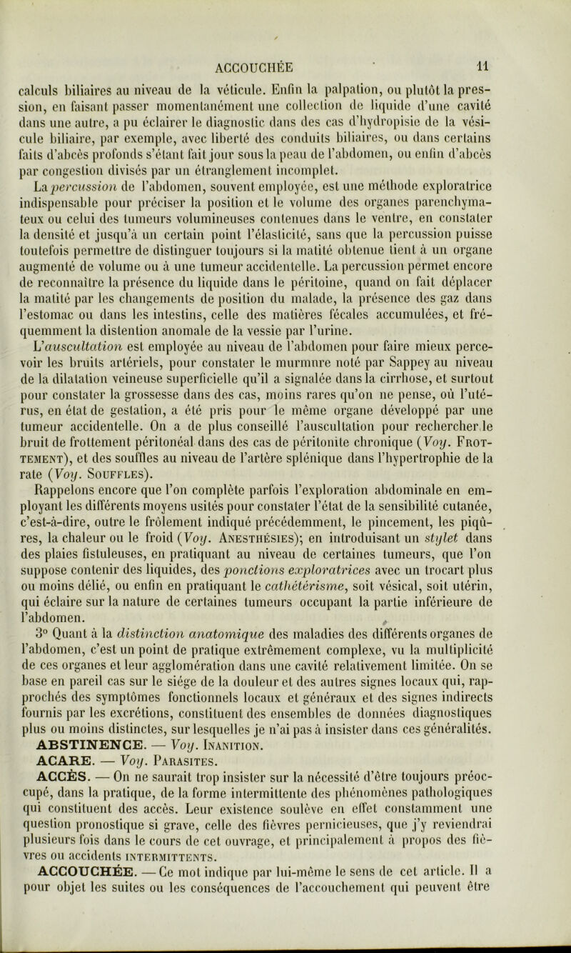 calculs biliaires au niveau de la vélicule. Eiifiu la palpation, ou plutôt la pres- sion, en faisant passer momentanément une collection de liquide d’une cavité dans une autre, a pu éclairer le diagnoslic dans des cas d’Iiydropisie de la vési- cule biliaire, par exemple, avec liberté des conduits biliaires, ou dans certains faits d’abcès profonds s’étant fait jour sous la peau de l’abdomen, ou enfin d’abcès par congestion divisés par un étranglement incomplet. La‘percussion de l’abdomen, souvent employée, est une méthode exploratrice indispensable pour préciser la position et le volume des organes parenchyma- teux ou celui des tumeurs volumineuses contenues dans le ventre, en constater la densité et jusqu’à un certain point l’élasticité, sans que la percussion puisse toutefois permettre de distinguer toujours si la matité obtenue tient à un organe augmenté de volume ou à une tumeur accidentelle. La percussion permet encore de reconnaître la présence du liquide dans le péritoine, quand on fait déplacer la matité par les changements de position du malade, la présence des gaz dans l’estomac ou dans les intestins, celle des matières fécales accumulées, et fré- quemment la distention anomale de la vessie par rurine. Vauscultation est employée au niveau de l’abdomen pour faire mieux perce- voir les bruits artériels, pour constater le murmure noté par Sappey au niveau de la dilatation veineuse superficielle qu’il a signalée dans la cirrhose, et surtout pour constater la grossesse dans des cas, moins rares qu’on ne pense, où l’uté- rus, en état de gestation, a été pris pour le même organe développé par une tumeur accidentelle. On a de plus conseillé l’auscultation pour rechercher,le bruit de frottement péritonéal dans des cas de péritonite chronique {Voij. Frot- tement), et des souffles au niveau de l’artère splénique dans l’hypertrophie de la rate {Voy. Souffles). Rappelons encore que l’on complète parfois l’exploration abdominale en em- ployant les différents moyens usités pour constater l’état de la sensibilité cutanée, c’est-à-dire, outre le frôlement indiqué précédemment, le pincement, les piqû- res, la chaleur ou le froid {Voy. Anesthésies); en introduisant un stylet dans des plaies fistuleuses, en pratiquant au niveau de certaines tumeurs, que l’on suppose contenir des liquides, des ponctions exploratrices avec un trocart plus ou moins délié, ou enfin en pratiquant le cathétérisme, soit vésical, soit utérin, qui éclaire sur la nature de certaines tumeurs occupant la partie inférieure de l’abdomen. 3° Quant à la distinction anatomique des maladies des différents organes de l’abdomen, c’est un point de pratique extrêmement complexe, vu la multiplicité de ces organes et leur agglomération dans une cavité relativement limitée. On se base en pareil cas sur le siège de la douleur et des autres signes locaux qui, rap- prochés des symptômes fonctionnels locaux et généraux et des signes indirects fournis par les excrétions, constituent des ensembles de données diagnostiques plus ou moins distinctes, sur lesquelles je n’ai pas à insister dans ces généralités. ABSTINENCE. — Voy. Inanition. ACARE. — Voy. Parasites. ACCÈS. — On ne saurait trop insister sur la nécessité d’être toujours préoc- cupé, dans la pratique, de la forme intermittente des phénomènes pathologiques qui constituent des accès. Leur existence soulève en effet constamment une question pronostique si grave, celle des fièvres pernicieuses, que j’y reviendrai plusieurs fois dans le cours de cet ouvrage, et principalement à propos des fiè- vres ou accidents intermittents. ACCOUCHÉE. —Ce mot indique par lui-même le sens de cet article. Il a pour objet les suites ou les conséquences de l’accouchement qui peuvent être