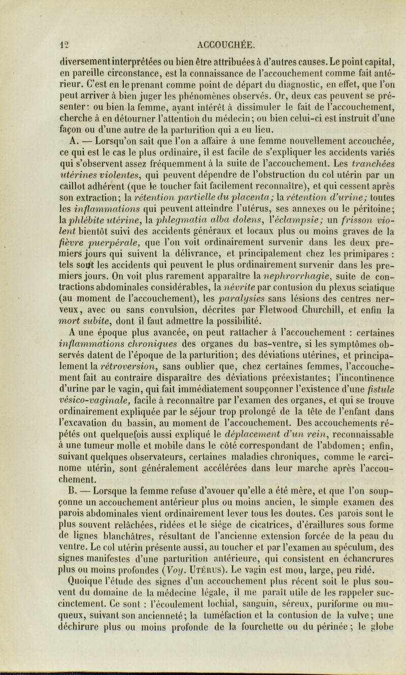diversement interprétées ou bien être attribuées à d’autres causes. Le point capital, en pareille circonstance, est la connaissance de raccoiichement comme fait anté- rieur. C’est en le prenant comme point de départ du diagnostic, en effet, que l’on peut arriver à bien juger les pbénomènes observés. Or, deux cas peuvent se pré- senter: ou bien la femme, ayant intérêt à dissimuler le fait de l’accouchement, cherche à en détourner l’attention du médecin; ou bien celui-ci est instruit d’une façon ou d’une autre de la parturition qui a eu lieu. A. — Lorsqu’on sait que l’on a affaire à une femme nouvellement accouchée, ce qui est le cas le plus ordinaire, il est facile de s’expliquer les accidents variés qui s’observent assez fréquemment à la suite de l’accouchement. Les tranchées utérmes violentes, qui peuvent dépendre de l’obstruction du col utérin par un caillot adhérent (que le toucher fait facilement reconnaître), et qui cessent après son extraction; la rétention 'partielle du placenta ; la rétention dhirine; toutes les inflammations qui peuvent atteindre l’utérus, ses annexes ou le péritoine; \diphlébite utérine, \si phlegmatia alba dolens, Véclampsie; un frisson vio- lent bientôt suivi des accidents généraux et locaux plus ou moins graves de la fièvre puerpérale, que l’on voit ordinairement survenir dans les deux pre- miers Jours qui suivent la délivrance, et principalement chez les primipares : tels soijt les accidents qui peuvent le plus ordinairement survenir dans les pre- miers jours. On voit plus rarement apparaître nephrorrhagie, suite de con- tractions abdominales considérables, la névrite par contusion du plexus sciatique (au moment de l’accouchement), les paralysies sans lésions des centres ner- veux, avec ou sans convulsion, décrites par Fletwood Churchill, et enfin la mort subite, dont il faut admettre la possibilité. A une époque plus avancée, on peut rattacher à l’accouchement : certaines inflammations chroniques des organes du bas-ventre, si les symptômes ob- servés datent de l’époque de la parturition; des déviations utérines, et principa- lement la rétroversion, sans oublier que, chez certaines femmes, l’accouche- ment fait au contraire disparaître des déviations préexistantes; l’incontinence d’urine par le vagin, qui fait immédiatement soupçonner l’existence d’une fistule vésico-vaginale, facile à reconnaître par l’examen des organes, et qui se trouve ordinairement expliquée par le séjour trop prolongé de la tête de l’enfant dans l’excavation du bassin, au moment de l’accouchement. Des accouchements ré- pétés ont quelquefois aussi expliqué le déplacement d'un rein, reconnaissable à une tumeur molle et mobile dans le côté correspondant de l’abdomen; enfin, suivant quelques observateurs, certaines maladies chroniques, comme le carci- nome utérin, sont généralement accélérées dans leur marche après l’accou- chement. B. — Lorsque la femme refuse d’avouer qu’elle a été mère, et que l’on soup- çonne un accouchement antérieur plus ou moins ancien, le simple examen des parois abdominales vient ordinairement lever tous les doutes. Ces parois sont le plus souvent relâchées, ridées et le siège de cicatrices, d’éraillures sous forme de lignes blancluitres, résultant de l’ancienne extension forcée de la peau du ventre. Le col utérin présente aussi, au toucher et par l’examen au spéculum, des signes manifestes d’une parturition antérieure, qui consistent en échancrures plus ou moins profondes {Voy. Utérus). Le vagin est mou, large, peu ridé. Quoique l’étude des signes d’un accouchement plus récent soit le plus sou- vent du domaine de la médecine légale, il me paraît utile de les rappeler suc- cinctement. Ce sont : récoulement lochial, sanguin, séreux, puriforme ou mu- queux, suivant son ancienneté; la tuméfaction et la contusion de la vulve; une déchirure plus ou moins profonde de la fourchette ou du périnée ; le globe