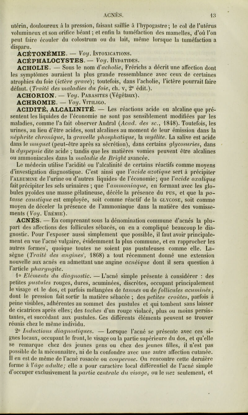 utérin, douloureux ;i la pression, faisant saillie à l’hypogastre ; le col de Tulérus volumineux et son orifice béant ; et enfin la tuméfaction des mamelles, d’où l’on peut faire écouler du colostrum ou du lait, meme lorsque la tuméfaction a disparu. ACÉTONÉMIE. — Voy. Intoxications. ACÉPHALOCYSTES.— Voy. Hydatides. ACHOLIE. — Sous le nom à'acholie^ Frérichs a décrit une affection dont les symptômes auraient la plus grande ressemblance avec ceux de certaines atropines du foie (ictère grave); toutefois, dans racholie, l’ictère pourrait faire défaut. (Traité des maladies du foie, cb. v, 2® édit.). ACHORION. — Voy. Parasites (Végétaux). ACHROMIE. — Voy. Vitiligo. ACIDITÉ, ALCALINITÉ. — Les réactions acide ou alcaline que pré- sentent les liquides de l’économie ne sont pas sensiblement modifiées par les maladies, comme l’a fait observer Andral (Acad, des sc., 1848). Toutefois, les urines, au lieu d’être acides, sont alcalines au moment de leur émission dans la néphrite chronique, la gravelle phosphatique, la myélite. La salive est acide dans le muguet (peut-être après sa sécrétion), dans certains glycosuries, dans la dyspepsie dite acide ; tandis que les matières vomies peuvent être alcalines ou ammoniacales dans la maladie de Bright avancée. Le médecin utilise l’acidité ou l’alcalinité de certains réactifs comme moyens d’investigation diagnostique. C’est ainsi que Vacide azotique sert à précipiter I’albumine de l’urine ou d’autres liquides de l’économie; que Vacide oxalique fait précipiter les sels urinaires ; que Y ammoniaque, en formant avec les glo- bules pyoïdes une masse gélatineuse, décèle la présence du pus, et que la po- tasse caustique est employée, soit comme réactif de la glycose, soit comme moyen de déceler la présence de l’ammoniaque dans la matière des vomisse- ments (Voy. Urémie). ACNÉS. — En comprenant sous la dénomination commune d’acnés la plu- part des affections des follicules sébacés, on en a compliqué beaucoup le dia- gnostic. Pour l’exposer aussi simplement que possible, il faut avoir principale- ment en vue l’acné vulgaire, évidemment la plus commune, et en rapprocher les autres formes’, quoique toutes ne soient pas pustuleuses comme elle. La- sègue (Traité des angines\ 1868) a tout récemment donné une extension nouvelle aux acnés en admettant une angine acnéique dont il sera question à l’article pharyngite. lo Eléments du diagnostic. —L’acné simple présente à considérer : des petites pustules rouges, dures, acuminées, discrètes, occupant principalement le visage et le dos, et parfois mélangées de tannes ou de follicules acuminés, dont le pression fait sortir la matière sébacée ; des petites- croûtes, parfois à peine visibles, adhérentes au sommet des pustules et qui tombent sans laisser de cicatrices après elles; des taches d’un rouge violacé, plus ou moins persis- tantes, et succédant aux pustules. Ces différents éléments peuvent se trouver réunis chez le même individu. 2» Inductions diagnostiques. — Lorsque l’acné se présente avec ces si- gnes locaux, occupant le front, le visage ou la partie supérieure du dos, et qu’elle se remarque chez des jeunes gens ou chez des jeunes filles, il n’est pas possible de la méconnaître, ni de la confondre avec une autre affection cutanée. Il en est de même de l’acné rosacée ou couperose. On rencontre cette dernière forme à Y âge adulte; elle a pour caractère local différentiel de l’acné simple d’occuper exclusivement la partie centrale du visage, ou le nez seulement, et