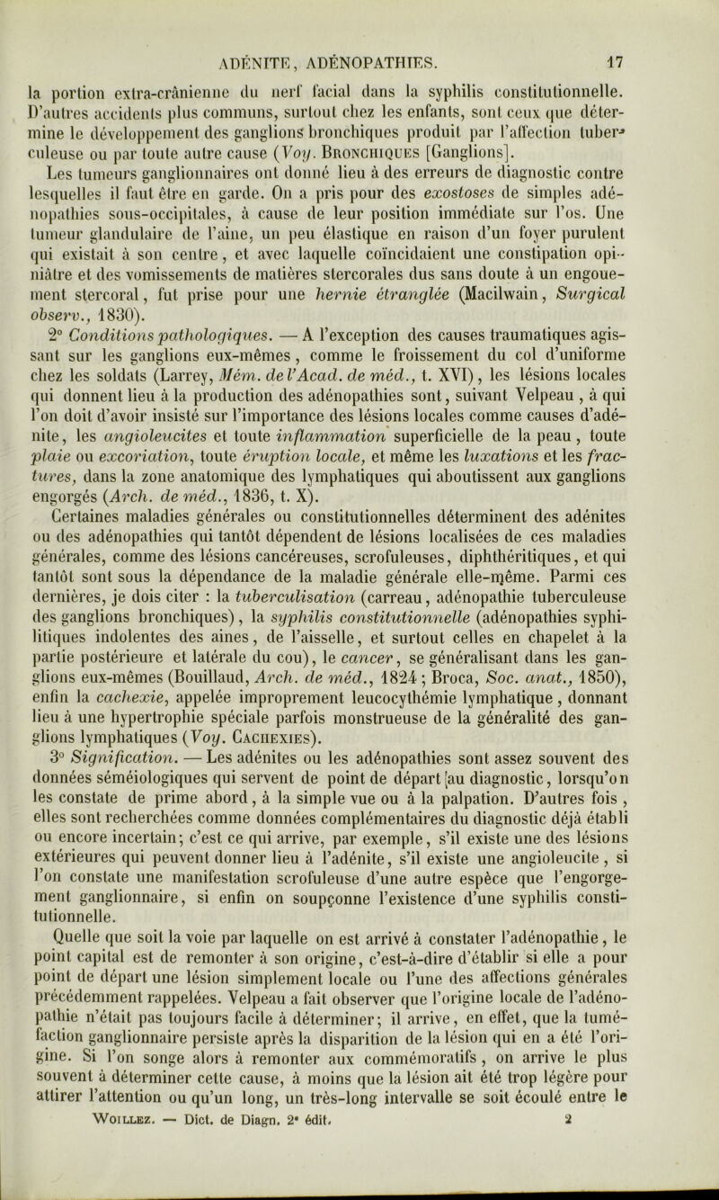 la portion extra-crânienne du nerf facial dans la syphilis constitutionnelle. D’autres accidents plus communs, surtout chez les enfants, sont ceux que déter- mine le développement des ganglions bronchiques produit par l’alfection tuber^ culeuse ou par toute autre cause (Voy. Bronchiques [Ganglions]. Les tumeurs ganglionnaires ont donné lieu à des erreurs de diagnostic contre lesquelles il faut être en garde. On a pris pour des exostoses de simples adé- nopathies sous-occipitales, à cause de leur position immédiate sur l’os. Une tumeur glandulaire de l’aine, un peu élastique en raison d’un foyer purulent qui existait à son centre, et avec laquelle coïncidaient une constipation opi- niâtre et des vomissements de matières stercorales dus sans doute à un engoue- ment stercoral, fut prise pour une hernie étranglée (Macilwain, Surgical ohserv., 1830). 2° Conditions pathologiques. —A l’exception des causes traumatiques agis- sant sur les ganglions eux-mêmes, comme le froissement du col d’uniforme chez les soldats (Larrey, 3Iém. deVAcad. de méd., t. XVI), les lésions locales qui donnent lieu à la production des adénopathies sont, suivant Velpeau , à qui l’on doit d’avoir insisté sur l’importance des lésions locales comme causes d’adé- nite , les angioleucites et toute inflammation superficielle de la peau, toute plaie ou excoriation, toute éruption locale, et même les luxations et les frac- tures, dans la zone anatomique des lymphatiques qui aboutissent aux ganglions engorgés {Arch. de méd., 1836, t. X). Certaines maladies générales ou constitutionnelles déterminent des adénites ou des adénopathies qui tantôt dépendent de lésions localisées de ces maladies générales, comme des lésions cancéreuses, scrofuleuses, diphthéritiques, et qui tantôt sont sous la dépendance de la maladie générale elle-même. Parmi ces dernières, je dois citer : la tuberculisation (carreau, adénopathie tuberculeuse des ganglions bronchiques) , la syphilis constitutionnelle (adénopathies syphi- litiques indolentes des aines, de l’aisselle, et surtout celles en chapelet à la partie postérieure et latérale du cou), le cancer, se généralisant dans les gan- glions eux-mêmes (Bouillaud, Arch. de méd., 1824 ; Broca, Soc. anat., 1850), enfin la cachexie, appelée improprement leucocythémie lymphatique, donnant lieu à une hypertrophie spéciale parfois monstrueuse de la généralité des gan- glions lymphatiques {Voy. Cachexies). 3° Signification. — Les adénites ou les adénopathies sont assez souvent des données séméiologiques qui servent de point de départ [au diagnostic, lorsqu’on les constate de prime abord, à la simple vue ou à la palpation. D’autres fois , elles sont recherchées comme données complémentaires du diagnostic déjà établi ou encore incertain; c’est ce qui arrive, par exemple, s’il existe une des lésions extérieures qui peuvent donner lieu à l’adénite, s’il existe une angioleucite , si l’on constate une manifestation scrofuleuse d’une autre espèce que l’engorge- ment ganglionnaire, si enfin on soupçonne l’existence d’une syphilis consti- tutionnelle. Quelle que soit la voie par laquelle on est arrivé à constater l’adénopathie, le point capital est de remonter à son origine, c’est-à-dire d’établir si elle a pour point de départ une lésion simplement locale ou l’une des affections générales précédemment rappelées. Velpeau a fait observer que l’origine locale de l’adéno- pathie n’était pas toujours facile à déterminer; il arrive, en effet, que la tumé- faction ganglionnaire persiste après la disparition de la lésion qui en a été l’ori- gine. Si l’on songe alors à remonter aux commémoratifs , on arrive le plus souvent à déterminer cette cause, à moins que la lésion ait été trop légère pour attirer l’attention ou qu’un long, un très-long intervalle se soit écoulé entre le WoiLLEZ. — Dict. de Diagn. 2* édit* 2