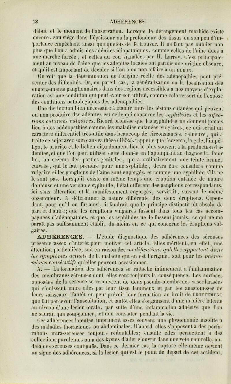 début et le moment de l’observation. Lorsque le dérangement morbide existe encore, son siège dans l’épaisseur ou la proloiideur des tissus ou son peu d’im- portance empêchent aussi quelquefois de fe trouver. Il ne faut pas oublier non plus (pie l’on a admis des adénites idiopathiques, comme celles de l’aine dues à une marche forcée, et celles du cou signalées par H. Larrey. C’est principale- ment au niveau dé l’aine que les adénites locales ont parfois une origine oliscure, et qu’il est important de décider si l’on a ou non atïaire à un bubon. On voit que la détermination de l’origine réelle des adénopathies jieut pré- senter des difficultés. Or, en pareil cas, la généralisation ou la localisation des engorgements ganglionnaires dans des régions accessibles à nos moyens d’explo- ration est une condition qui peut avoir son utilité, comme cela ressort de l’exposé des conditions pathologiques des adénopathies. Une distinction bien nécessaire à établir entre les lésions cutanées qui peuvent ou non produire des adénites est celle qui concerne les sjiphüides et les affec- tions cutanées vulgaires. Ricord professe que les syphilides ne donnent jamais lieu à des adénopathies comme les maladies cutanées vulgaires, ce qui serait un caractère dilférentiel très-utile dans beaucoup de circonstances. Sahieuve, qui a traité ce sujet avec soin dans sa thèse (1852), rappelle que l’eczéma, la gale, l’impé- tigo, le prurigo et le lichen aigu donnent lieu le plus souvent à la production d’a- dénites, et que l’on peut utiliser cette donnée en l’appliquant au diagnostic. Pour lui, un eczéma des parties génitales, qui a ordinairement une teinte brune, cuivrée, qui le fait prendre pour une syphilide , devra être considéré comme vulgaire si les ganglions de l’aine sont engorgés, et comme une syphilide s’ils ne le sont pas. Lorsqu’il existe en même temps une éruption cutanée de nature douteuse et une véritable syphilide, l’état différent des ganglions correspondants, ici sans altération et là manifestement engorgés, servirait, suivant le même observateur, à déterminer la nature différente des deux éruptions. Cepen- dant, pour qu’il en fût ainsi, il faudrait que le principe distinctif fût absolu de part et d’autre; que les éruptions vulgaires fussent dans tous les cas accom- pagnées d’adénopathies, et que les syphilides ne le fussent jamais, ce qui ne me paraît pas suffisamment établi, du moins en ce qui concerne les éruptions vul- gaires. ADHÉRENCES. — L’étude diagnostique des adhérences des séreuses présente assez d’intérêt pour motiver cet article. Elles méritent, en effet, une attention particulière, soit en raison des modifications qidelles apportent dajis les sy mptômes actuels de la maladie qui en est l’origine, soit pour les phéno- mènes consécutifs qu’elles peuvent occasionner. A. — La formation des adhérences se rattache intimement à l’inflammation des membranes séreuses dont elles sont toujours la consé(|uence. Les surfaces opposées de la séreuse se recouvrent de deux pseudo-membranes vascclarisées qui s’unissent entre elles par leur tissu lamineux et par les anastomoses de leurs vaisseaux. Tantôt on peut prévoir leur formation au bruit de frottement que l'ait percevoir l’auscultation, et tantôt elles s’organisent d’une manière latente au niveau d’une lésion locale, par suite d’une inflammation adhésive que l’on ne saurait ([ue soupçonner, et non constater pendant la vie. Ces adhérences latentes impriment assez souvent une physionomie insolite à des maladies thoraciques ou abdominales. D’abord elles s’opposent à des })erfo- ralions inlra-séreuses toujours redoutables; ensuite elles permettent à des collections purulentes ou à des kystes d’aller s’ouvrir dans une voie naturelle, au- delà des séreuses contiguës. Dans ce dernier cas, la rupture elle-même devient un signe des adhérences, si la lésion qui est le point de départ de cet accident.