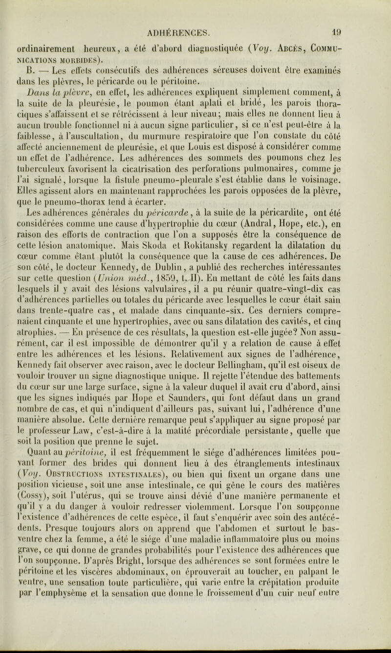 ordinairement heureux, a été d’abord diagnosli(iuée {Yoy. Abcès, Commu- MCxVTlONS MÜUBIDKS). B. — Les ell'els eoiiséculils des adhérences séreuses doivent être examinés dans les plèvres, le péricarde ou le péritoine. Da)is la plèvre, en elfel, les adhérences cxpliciuent simplement comment, à la suite de la pleurésie, le poumon étant aplati et bridé, les parois Ihora- ci([ues s’alfaisseiil et se rétrécissent à leur niveau; mais elles ne donnent lieu à aucun trouble fonctioimel ni à aucun si^iie particulier, si ce n’est peut-être à la hdblesse, à l’auscultation, du murmure respiratoire que l’on constate du côté alFecté ancieimemeiit de pleurésie, et ([ue Louis est disposé à considérer comme un eflet de l’adhérence. Les adhérences des sommets des poumons chez les tuberculeux lavorisent la cicatrisation des perlbrations pulmonaires, comme je l’ai signalé, lorsque la fistule piieumo-pleurale s’est établie dans le voisinage. Elles agissent alors en maintenant rapprochées les parois opposées de la plèvre, que le pneumo-thorax tend à écarter. Les adhérences générales du péricarde , à la suite de la péricardite, ont été considérées comme une cause d’hypertrophie du cœur (Andral, Hope, etc.), en raison des efforts de contraction que l’on a supposés être la conséquence de cette lésion anatomique. Mais Skoda et Rokitansky regardent la dilatation du cœur comme étant plutôt la conséquence que la cause de ces adhérences. De sou côté, le docteur Kennedy, de Dublin, a publié des recherches intéressantes sur cette question {Union méd., 1859, t. II). En mettant de côté les faits dans lesquels il y avait des lésions valvulaires, il a pu réunir quatre-vingt-dix cas d’adhérences partielles ou totales du péricarde avec lesquelles le cœur était sain dans trente-quatre cas, et malade dans cinquante-six. Ces derniers compre- naient cinquante et une hypertrophies, avec ou sans dilatation des cavités, et cinq atrophies. — En présence de ces résultats, la question est-elle jugée? Non assu- rément, car il est impossible de démontrer qu’il y a relation de cause à effet entre les adhérences et les lésions. Relativement aux signes de l’adhérence, Kennedy lait observer avec raison, avec le docteur Bellinghani, qu’il est oiseux de vouloir trouver un signe diagnostique unique. Il rejette l’étendue des battements du cœur sur une large surface, signe à la valeur duquel il avait cru d’abord, ainsi que les signes indiqués par Ilope et Saunders, qui font défaut dans un grand nombre de cas, et qui n’indiquent d’ailleurs pas, suivant lui, l’adhérence d’une manière absolue. Cette dernière remarque peut s’appliquer au signe proposé par le professeur Law, c’est-à-dire à la matité précordiale persistante, quelle que soit la position que prenne le sujet. Quant au péritoine, il est fréquemment le siège d’adhérences limitées pou- vant former des brides qui donnent lieu à des étranglements intestinaux {Voy. Obstructions intestinales), ou bien qui fixent un organe dans une position vicieuse, soit une anse intestinale, ce qui gêne le cours des matières (Cossy), soit l’utérus, qui se trouve ainsi dévié d’une manière permanente et qu’il y a du danger à vouloir redresser violemment. Lorsque l’on soupçonne l’existence d’adhérences de cette espèce, il faut s’enquérir avec soin des antécé- dents. Presque toujours alors on apprend que l’abdomen et surtout le bas- ventre chez la femme, a été le siège d’une maladie infianimatoire plus ou moins grave, ce qui donne de grandes prohaliilités [)our l’existence des adhérences que l’on soupçonne. D’après Bright, lorsque des adhérences se sont formées entre le j)éritoine et les viscères abdominaux, on éj)rouverait au toucher, en palpant le ventre, une sensation toute particulière, qui varie entre la crépitation produite par l’emphysème et la sensation que donne le Iroissement d’un cuir neuf entre