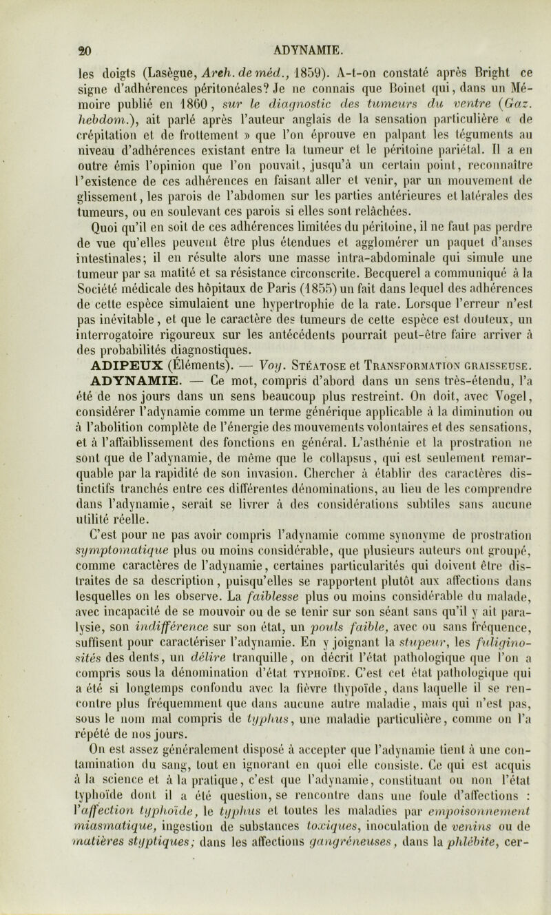 les doigts (Lasègue, de méd., 1859). A-t-on constaté après Bright ce signe d’adhérences péritonéales? Je ne connais que Boinel qui, dans un Mé- moire publié en 1860 , sur le diagnostic des tumeurs du ventre {Gaz. hehdoni.), ait parlé après l’auteur anglais de la sensation particulière « de crépitation et de frottement » que l’on éprouve en palpant les téguments au niveau d’adhérences existant entre la tumeur et le péritoine pariétal. Il a en outre émis l’opinion que l’on pouvait, jusqu’à un certain point, reconnaître l’existence de ces adhérences en faisant aller et venir, par un mouvement de glissement, les parois de l’ahdomen sur les parties antérieures et latérales des tumeurs, ou en soulevant ces parois si elles sont relâchées. Quoi qu’il en soit de ces adhérences limitées du péritoine, il ne faut pas perdre de vue qu’elles peuvent être plus étendues et agglomérer un paquet d’anses intestinales; il en résulte alors une masse intra-abdominale qui simule une tumeur par sa matité et sa résistance circonscrite. Becquerel a communiqué à la Société médicale des hôpitaux de Paris (1855) un fait dans lequel des adhérences de cette espèce simulaient une hypertrophie de la rate. Lorsque l’erreur n’est pas inévitable, et que le caractère des tumeurs de cette espèce est douteux, un interrogatoire rigoureux sur les antécédents pourrait peut-être faire arriver à des probabilités diagnostiques. ADIPEUX (Éléments). — Voy. Stéatose et Transformation graisseuse. ADYNAMIE. — Ce mot, compris d’abord dans un sens très-étendu, l’a été de nos jours dans un sens beaucoup plus restreint. On doit, avec Vogel, considérer l’adynamie comme un terme générique applicable à la diminution ou à l’abolition complète de l’énergie des mouvements volontaires et des sensations, et à l’affaiblissement des fonctions en général. L’asthénie et la prostration ne sont que de l’adynamie, de même que le collapsus, qui est seulement remar- quable par la rapidité de son invasion. Chercher à établir des caractères dis- tinctifs tranchés entre ces différentes dénominations, au lieu de les comprendre dans l’adynamie, serait se livrer à des considérations subtiles sans aucune utilité réelle. C’est pour ne pas avoir compris l’adynamie comme synonyme de prostration symptomatique plus ou moins considérable, que plusieurs auteurs ont groupé, comme caractères de l’adynamie, certaines particularités qui doivent être dis- traites de sa description, puisqu’elles se rapportent plutôt aux affections dans lesquelles on les observe. La faiblesse plus ou moins considérable du malade, avec incapacité de se mouvoir ou de se tenir sur son séant sans qu’il y ait para- lysie, son indifférence sur son état, un poids faible, avec ou sans iréquence, suffisent pour caractériser l’adynamie. En y joignant la stupeur, les fuligino- sités des dents, un délire tranquille, on décrit l’état pathologique que l’on a compris sous la dénomination d’état typhoïde. C’est cet état pathologique qui a été si longtemps confondu avec la fièvre tbypoïde, dans laquelle il se ren- contre plus fréquemment que dans aucune autre maladie, mais qui n’est pas, sous le nom mal compris de typhus, une maladie particulière, comme on l’a répété de nos jours. On est assez généralement disposé à accepter que l’adynamie lient à une con- tamination du sang, tout en ignorant en quoi elle consiste. Ce qui est acquis à la science et à la pratique, c’est que l’adynamie, constiluaut ou non l’état typhoïde dont il u été question, se rencontre dans une foule d’alTections : Vaffection typlioïde, le typhus et toutes les maladies par empoiso)ine)nenl miasmatique, ingestion de substances toxiques, inoculation de vendis ou de matières styptiques; dans les affections gangréneuses, dans \à plüélnte, cer-
