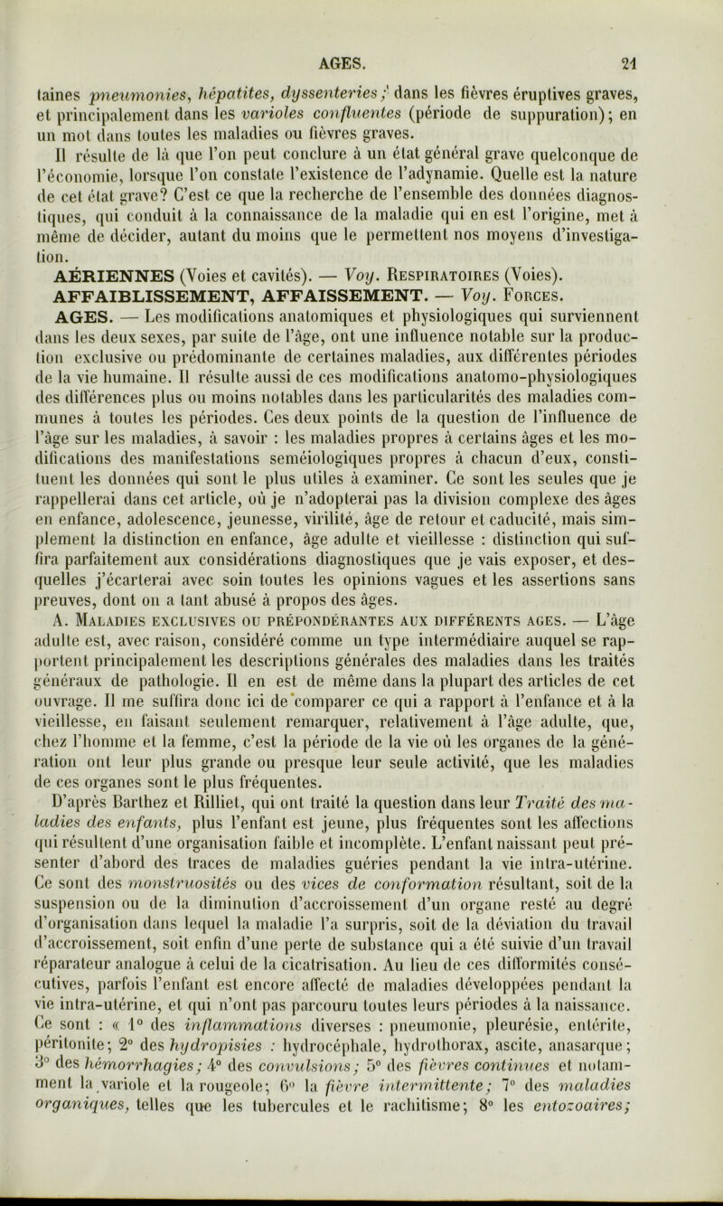 laines pneumonies^ hépatites, dyssenteries ; dans les fièvres éruptives graves, et principalement dans les varioles confluentes (période de suppuration); en un mot dans (oiites les maladies ou fièvres graves. Il résulte de là que l’on peut conclure à un état général grave quelconque de réconomie, lorsque l’on constate l’existence de l’adynamie. Quelle est la nature de cet état grave? C’est ce que la recherche de l’ensemble des données diagnos- tiques, qui conduit à la connaissance de la maladie qui en est l’origine, met à même de décider, autant du moins que le permettent nos moyens d’investiga- tion. AÉRIENNES (Voies et cavités). — Voy. Respiratoires (Voies). AFFAIBLISSEMENT, AFFAISSEMENT. — Voy. Forces. AGES. — Les modifications anatomiques et physiologiques qui surviennent dans les deux sexes, par suite de l’âge, ont une influence notable sur la produc- tion exclusive ou prédominante de certaines maladies, aux différentes périodes de la vie humaine. Il résulte aussi de ces modifications anatomo-physiologiques des différences plus ou moins notables dans les particularités des maladies com- munes à toutes les périodes. Ces deux points de la question de l’influence de l’àge sur les maladies, à savoir : les maladies propres à certains âges et les mo- difications des manifestations séméiologiques propres à chacun d’eux, consti- tuent les données qui sont le plus utiles à examiner. Ce sont les seules que je rappellerai dans cet article, où je n’adopterai pas la division complexe des âges en enfance, adolescence, jeunesse, virilité, âge de retour et caducité, mais sim- plement la distinction en enfance, âge adulte et vieillesse : distinction qui suf- fira parfaitement aux considérations diagnostiques que je vais exposer, et des- quelles j’écarterai avec soin toutes les opinions vagues et les assertions sans preuves, dont ou a tant abusé â propos des âges. A. Maladies exclusives ou prépondérantes aux différents âges. — L’âge adulte est, avec raison, considéré comme un type intermédiaire auquel se rap- portent principalement les descriptions générales des maladies dans les traités généraux de pathologie. Il en est de même dans la plupart des articles de cet ouvrage. Il me suffira donc ici de‘comparer ce qui a rapport à l’enfance et à la vieillesse, en faisant seulement remarquer, relativement à l’âge adulte, que, chez l’homme et la femme, c’est la période de la vie où les organes de la géné- ration ont leur plus grande ou presque leur seule activité, que les maladies de ces organes sont le plus fréquentes. D’après Barthez et Rilliet, qui ont traité la question dans leur Traité des ma- ladies des enfants, plus l’enfant est jeune, plus fréquentes sont les affections qui résultent d’une organisation faible et incomplète. L’enfant naissant peut pré- senter d’abord des traces de maladies guéries pendant la vie intra-utérine. Ce sont des monstruosités ou des vices de conformation résultant, soit de la suspension ou de la diminution d’accroissement d’un organe resté au degré d’organisation dans lequel la maladie l’a surpris, soit de la déviation du travail d’accroissement, soit enfin d’une perte de substance qui a été suivie d’un travail réparateur analogue à celui de la cicatrisation. Au lieu de ces dilTormités consé- cutives, parfois l’enfant est encore affecté de maladies développées pendant la vie intra-utérine, et qui n’ont pas parcouru toutes leurs périodes à la naissance. Ce sont : a 1° des inflammations diverses : pneumonie, pleurésie, entérite, péritonite; 2” des hydropnsies : hydrocéphale, hydrothorax, ascite, anasarque; 3° des hémorrhagies ; 4“ des convulsions ; 5° des fièvres continues et notam- ment la variole et la rougeole; fr* la fièvre intermittente; 7° des maladies organiques, telles que les tubercules et le rachitisme; 8° les entozoaires;