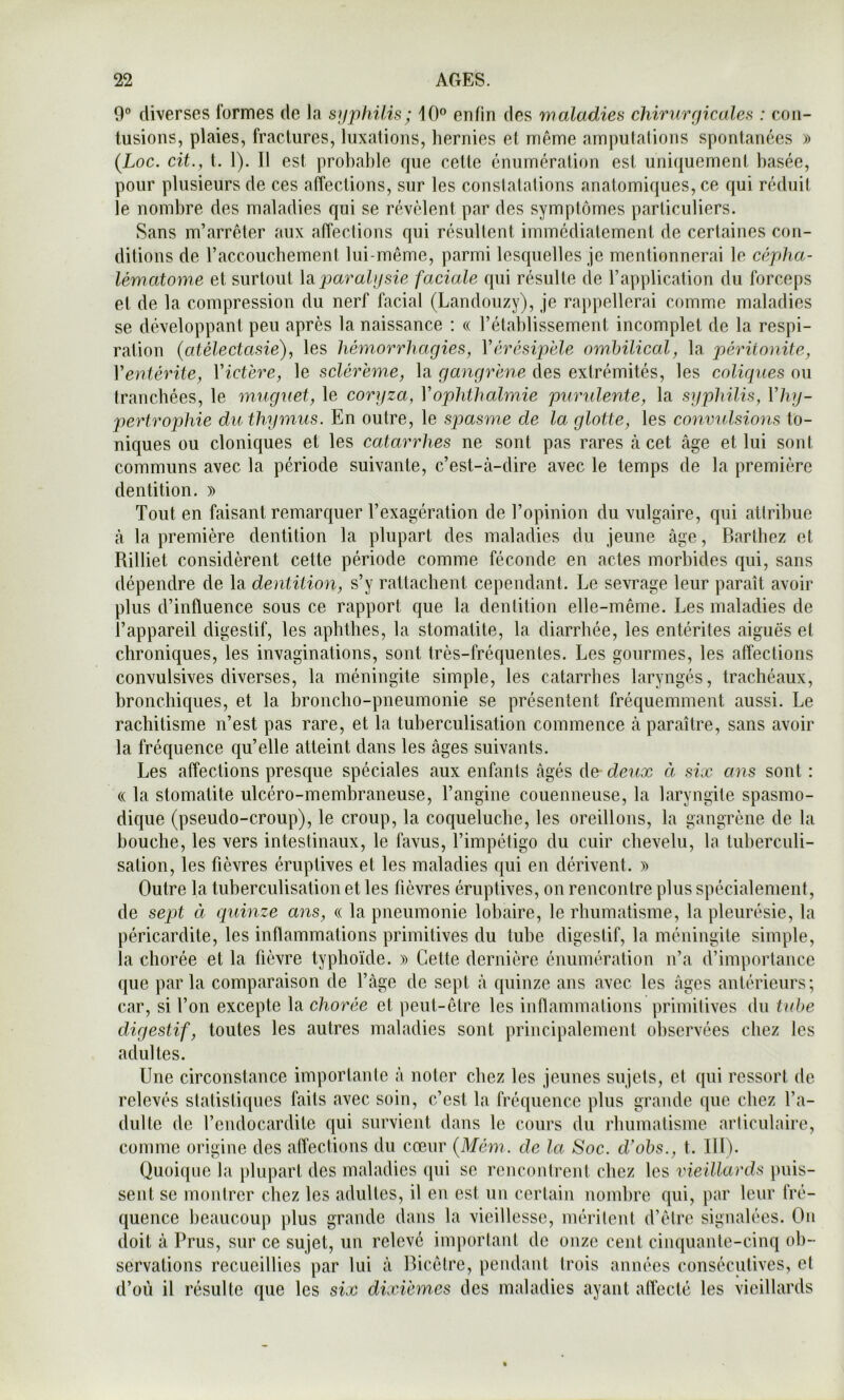 0° diverses formes de la sjfphilis; 10® enfin des maladies chirurgicales : con- tusions, plaies, fractures, luxations, hernies et meme ampulalions spontanées » (Loc. cit., t. 1). Il est probable que cette énumération est uni([uement basée, pour plusieurs de ces atTections, sur les constatations anatomiques, ce qui réduit le nombre des maladies qui se révèlent par des symptômes particuliers. Sans m’arrêter aux affections qui résultent immédiatement de certaines con- ditions de raccouchement lui-même, parmi lesquelles je mentionnerai le cépha- lématome et surtout \s. j^arahjsie faciale qui résulte de l’application du forceps et de la compression du nerf facial (Landouzy), je rappellerai comme maladies se développant peu après la naissance : « l’établissement incomplet de la respi- ration (atélectasie), les hémorrhagies, Vérésipële ombilical, la péritonite, Ventérite, Victère, le sclérëme, la gangrëne des extrémités, les coliques ou tranchées, le m'uguet, le coryza, Vophthalmie puridente, la syphilis, Vhy- pertrophie du thymus. En outre, le spasme de la glotte, les conv'alsions to- niques ou cloniques et les catarrhes ne sont pas rares à cet âge et lui sont communs avec la période suivante, c’est-à-dire avec le temps de la première dentition. » Tout en faisant remarquer l’exagération de l’opinion du vulgaire, qui attribue à la première dentition la plupart des maladies du jeune âge, Barthez et Rilliet considèrent cette période comme féconde en actes morbides qui, sans dépendre de la dentition, s’y rattachent cependant. Le sevrage leur paraît avoir plus d’influence sous ce rapport que la dentition elle-même. Les maladies de l’appareil digestif, les aphthes, la stomatite, la diarrhée, les entérites aiguës et chroniques, les invaginations, sont très-fréquentes. Les gourmes, les affections convulsives diverses, la méningite simple, les catarrhes laryngés, trachéaux, bronchiques, et la broncho-pneumonie se présentent fréquemment aussi. Le rachitisme n’est pas rare, et la tuberculisation commence à paraître, sans avoir la fréquence qu’elle atteint dans les âges suivants. Les affections presque spéciales aux enfants âgés de de'ux à six ans sont : « la stomatite ulcéro-membraneuse, l’angine couenneuse, la laryngite spasmo- dique (pseudo-croup), le croup, la coqueluche, les oreillons, la gangrène de la bouche, les vers intestinaux, le favus, l’impétigo du cuir chevelu, la tuberculi- sation, les fièvres éruptives et les maladies qui en dérivent. » Outre la tuberculisation et les fièvres éruptives, on rencontre plus spécialement, de sept à quinze ans, « la pneumonie lohaire, le rhumatisme, la pleurésie, la péricardite, les inflammations primitives du tube digestif, la méningite simple, la chorée et la fièvre typhoïde. » Cette dernière énumération n’a d’importance que parla comparaison de l’âge de sept â quinze ans avec les âges antérieurs; car, si l’on excepte la chorée et peut-être les inflammations primitives du tube digestif, toutes les autres maladies sont principalement observées chez les adul tes. Une circonstance importante à noter chez les jeunes sujets, et qui ressort de relevés statistiques faits avec soin, c’est la fréquence plus grande que chez l’a- dulte de l’endocardite qui survient dans le cours du rhumatisme articulaire, comme origine des aflections du cœur (Mém. de la Soc. d'ohs., t. Ilf). Quoique la plupart des maladies qui se rencontrent chez les vieillards puis- sent se montrer chez les adultes, il en est un certain nombre qui, par leur fré- quence beaucoup plus grande dans la vieillesse, méritent d’être signalées. On doit à Prus, sur ce sujet, un relevé important de onze cent cinquante-cinq ob- servations recueillies par lui â Bicêlre, pendant trois années consécutives, et d’où il résulte que les six dixièmes des maladies ayant allecté les vieillards