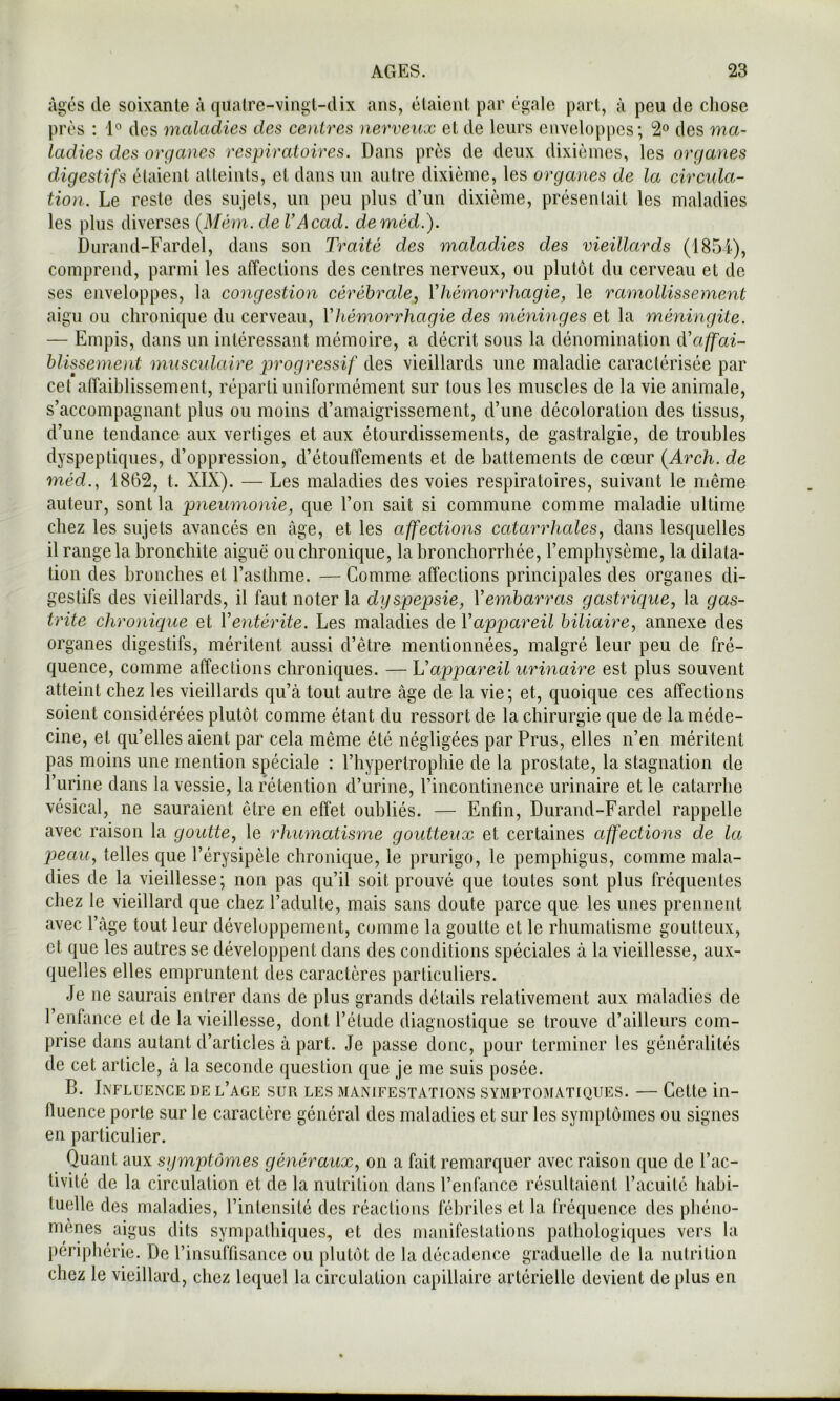 âgés de soixante à quatre-vingt-dix ans, étaient par égale part, à peu de chose prés : des maladies des centres nerveux et de leurs ciivelo[)pcs; 2® des ma- ladies des organes respiratoires. Dans près de deux dixièmes, les organes digestifs étaient atteints, et dans un autre dixième, les organes de la circula- tion. Le reste des sujets, un peu plus d’un dixième, présentait les maladies les plus diverses {Méni. de VAcad, deméd.). Durand-Fardel, dans son Traité des maladies des vieillards (185i), comprend, parmi les affections des centres nerveux, ou plutôt du cerveau et de ses enveloppes, la congestion cérébrale.^ Vhémorrhagie, le ramollissement aigu ou chronique du cerveau, Vhémorrhagie des méninges et la méningite. — Empis, dans un intéressant mémoire, a décrit sous la dénomination iVaffai- hlissement musculaire progressif des vieillards une maladie caractérisée par cet alîaiblissement, réparti uniformément sur tous les muscles de la vie animale, s’accompagnant plus ou moins d’amaigrissement, d’une décoloration des tissus, d’une tendance aux vertiges et aux étourdissements, de gastralgie, de troubles dyspeptiques, d’oppression, d’étouffements et de battements de cœur {Arch. de méd.^ 1862, t. XIX). — Les maladies des voies respiratoires, suivant le niêine auteur, sont la pneumonie, que l’on sait si commune comme maladie ultime chez les sujets avancés en âge, et les affections catarrhales, dans lesquelles il range la bronchite aiguë ou chronique, la bronchorrhée, l’emphysème, la dilata- tion des bronches et l’asthme. — Comme affections principales des organes di- gestifs des vieillards, il faut noter la dyspepsie, Vembarras gastrique, la gas- trite chronique et Ventérite. Les maladies de Vappareil biliaire, annexe des organes digestifs, méritent aussi d’être mentionnées, malgré leur peu de fré- quence, comme affections chroniques. — Vappareil urinaire est plus souvent atteint chez les vieillards qu’à tout autre âge de la vie; et, quoique ces affections soient considérées plutôt comme étant du ressort de la chirurgie que de la méde- cine, et qu’elles aient par cela même été négligées par Prus, elles n’en méritent pas moins une mention spéciale : l’hypertrophie de la prostate, la stagnation de l’urine dans la vessie, la rétention d’urine, l’incontinence urinaire et le catarrhe vésical, ne sauraient être en effet oubliés. — Enfin, Durand-Fardel rappelle avec raison la goutte, le rhumatisme goutteux et certaines affections de la pteau, telles que l’érysipèle chronique, le prurigo, le pemphigus, comme mala- dies de la vieillesse; non pas qu’il soit prouvé que toutes sont plus fréquentes chez le vieillard que chez l’adulte, mais sans doute parce que les unes prennent avec l’âge tout leur développement, comme la goutte et le rhumatisme goutteux, et que les autres se développent dans des conditions spéciales à la vieillesse, aux- quelles elles empruntent des caractères particuliers. Je ne saurais entrer dans de plus grands détails relativement aux maladies de l’enfance et de la vieillesse, dont l’étude diagnostique se trouve d’ailleurs com- prise dans autant d’articles à part. Je passe donc, pour terminer les généralités de cet article, à la seconde question que je me suis posée. B. Influence de l’age sur les manifestations symptomatiques. — Cette in- fluence porte sur le caractère général des maladies et sur les symptômes ou signes en particulier. Quant aux symptômes généraux, on a fait remarquer avec raison que de l’ac- tivité de la circulation et de la nutrition dans l’enfance résultaient l’acuité habi- tuelle des maladies, l’intensité des réactions fébriles et la fréquence des pliéiio- menes aigus dits sympatliiques, et des manifestations pathologiques vers la périphérie. De l’insuffisance ou plutôt de la décadence graduelle de la nutrition chez le vieillard, chez lequel la circulation capillaire artérielle devient de plus en