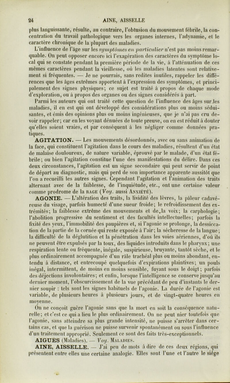 plus languissante, résulte, au contraire, l’obtusion du mouvement fébrile, la con- centration du travail pathologique vers les organes internes, l’adynamie, et le caractère chronique de la plupart des maladies. L’influence de l’àge sur les symptômes en particulier n’est pas moins remar- quable. On peut opposer encore ici l’exagération des caractères du symptôme lo- cal qui se constate pendant la première période de la vie, à l’atténuation de ces mêmes caractères pendant la vieillesse, où les maladies latentes sont relative- ment si fréquentes. — Je ne pourrais, sans redites inutiles, rappeler les diffé- rences que les âges extrêmes apportent à l’expression des symptômes, et princi- palement des signes physiques; ce sujet est traité à propos de chaque mode d’exploration, ou à propos des organes ou des signes considérés à part. Parmi les auteurs qui ont traité cette question de l’influence des âges sur .les maladies, il en est qui ont développé des considérations plus ou moins sédui- santes, et émis des opinions plus ou moins ingénieuses, que je n’ai pas cru de- voir rappeler; car en les voyant dénuées de toute preuve, on en est réduit à douter qu’elles soient vraies, et par conséquent à les négliger comme données pra- tiques. AGITATION. — Les mouvements désordonnés, avec ou sans animation de la face, qui constituent l’agitation dans le cours des maladies, résultent d’un état de malaise douloureux, de nature variable, éprouvé par le malade, d’un état fé- brile; ou bien l’agitation constitue l’une des manifestations du délire. Dans ces deux circonstances, l’agitation est un signe secondaire qui peut servir de point de départ au diagnostic, mais qui perd de son importance apparente aussitôt que l’on a recueilli les autres signes. Cependant l’agitation et l’animation des traits alternant avec de la faiblesse, de l’inquiétude, etc., ont une certaine valeur comme prodrome de la rage {Voy. aussi Anxiété). AGONIE. — L’altération des traits, la lividité des lèvres, la pâleur cadavé- reuse du visage, parfois humecté d’une sueur froide; le refroidissement des ex- trémités; la faiblesse extrême des mouvements et de,la voix; la carphologie; l’abolition progressive du sentiment et des facultés intellectuelles; parfois la fixité des yeux, l’immobilité des paupières et, si l’agonie se prolonge, la dessicca- tion de la partie de la cornée qui reste exposée â l’air; la sécheresse de la langue ; la difficulté de la déglutition et la pénétration dans les voies aériennes, d’où ils ne peuvent être expulsés par la toux, des liquides introduits dans le pharynx; une respiration lente ou fréquente, inégale, suspirieuse, bruyante, tantôt sèche, et le plus ordinairement accompagnée d’un râle trachéal plus ou moins abondant, en- tendu à distance, et entrecoupé quelquefois d’expirations plaintives; un pouls inégal, intermittent, de moins en moins sensible, fuyant sous le doigt; parfois des déjections involontaires; et enfin, lorsque l’intelligence se conserve jusqu’au dernier moment, l’obscurcissement de la vue précédant de peu d’instants le der- nier soupir : tels sont les signes habituels de l’agonie. La durée de l’agonie est variable, de plusieurs heures â plusieurs jours, et de vingt-quatre heures en moyenne. On ne conçoit guère l’agonie sans que la mort en soit la conséquence natu- relle; et c’est ce qui a lieu le plus ordinairement. On ne peut nier toutefois que l’agonie, sans atteindre sa plus grande intensité, ne puisse s’arrêter dans cer- tains cas, et (}ue la guérison ne puisse survenir spontanément ou sous l’influence d’un traitement approprié. Seulement ce sont des faits très-exceptionnels. AIGUËS (Maladies). — Voy. Maladies. AINE, AISSELLE. — J’ai peu de mots â dire de ces deux régions, qui présentent entre elles une certaine analogie. Elles sont l’une et l’autre le siège